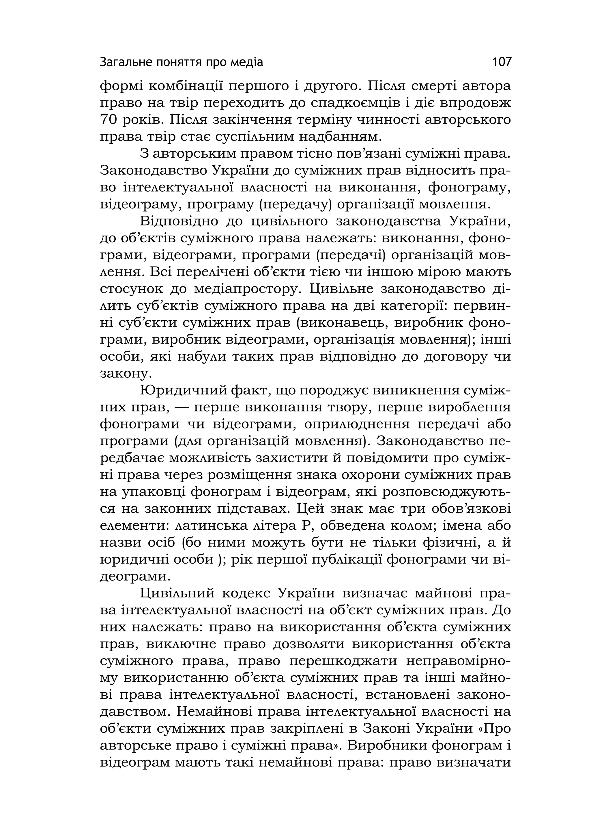 Загальне поняття про медіа 107
формі комбінації першого і другого. Після смерті автора
право на твір переходить до спадкоємців і діє впродовж
70 років. Після закінчення терміну чинності авторського
права твір стає суспільним надбанням.
З авторським правом тісно пов’язані суміжні права.
Законодавство України до суміжних прав відносить пра-
во інтелектуальної власності на виконання, фонограму,
відеограму, програму (передачу) організації мовлення.
Відповідно до цивільного законодавства України,
до об’єктів суміжного права належать: виконання, фоно-
грами, відеограми, програми (передачі) організацій мов-
лення. Всі перелічені об’єкти тією чи іншою мірою мають
стосунок до медіапростору. Цивільне законодавство ді-
лить суб’єктів суміжного права на дві категорії: первин-
ні суб’єкти суміжних прав (виконавець, виробник фоно-
грами, виробник відеограми, організація мовлення); інші
особи, які набули таких прав відповідно до договору чи
закону.
Юридичний факт, що породжує виникнення суміж-
них прав, — перше виконання твору, перше вироблення
фонограми чи відеограми, оприлюднення передачі або
програми (для організацій мовлення). Законодавство пе-
редбачає можливість захистити й повідомити про суміж-
ні права через розміщення знака охорони суміжних прав
на упаковці фонограм і відеограм, які розповсюджують-
ся на законних підставах. Цей знак має три обов’язкові
елементи: латинська літера Р, обведена колом; імена або
назви осіб (бо ними можуть бути не тільки фізичні, а й
юридичні особи ); рік першої публікації фонограми чи ві-
деограми.
Цивільний кодекс України визначає майнові пра-
ва інтелектуальної власності на об’єкт суміжних прав. До
них належать: право на використання об’єкта суміжних
прав, виключне право дозволяти використання об’єкта
суміжного права, право перешкоджати неправомірно-
му використанню об’єкта суміжних прав та інші майно-
ві права інтелектуальної власності, встановлені законо-
давством. Немайнові права інтелектуальної власності на
об’єкти суміжних прав закріплені в Законі України «Про
авторське право і суміжні права». Виробники фонограм і
відеограм мають такі немайнові права: право визначати
 