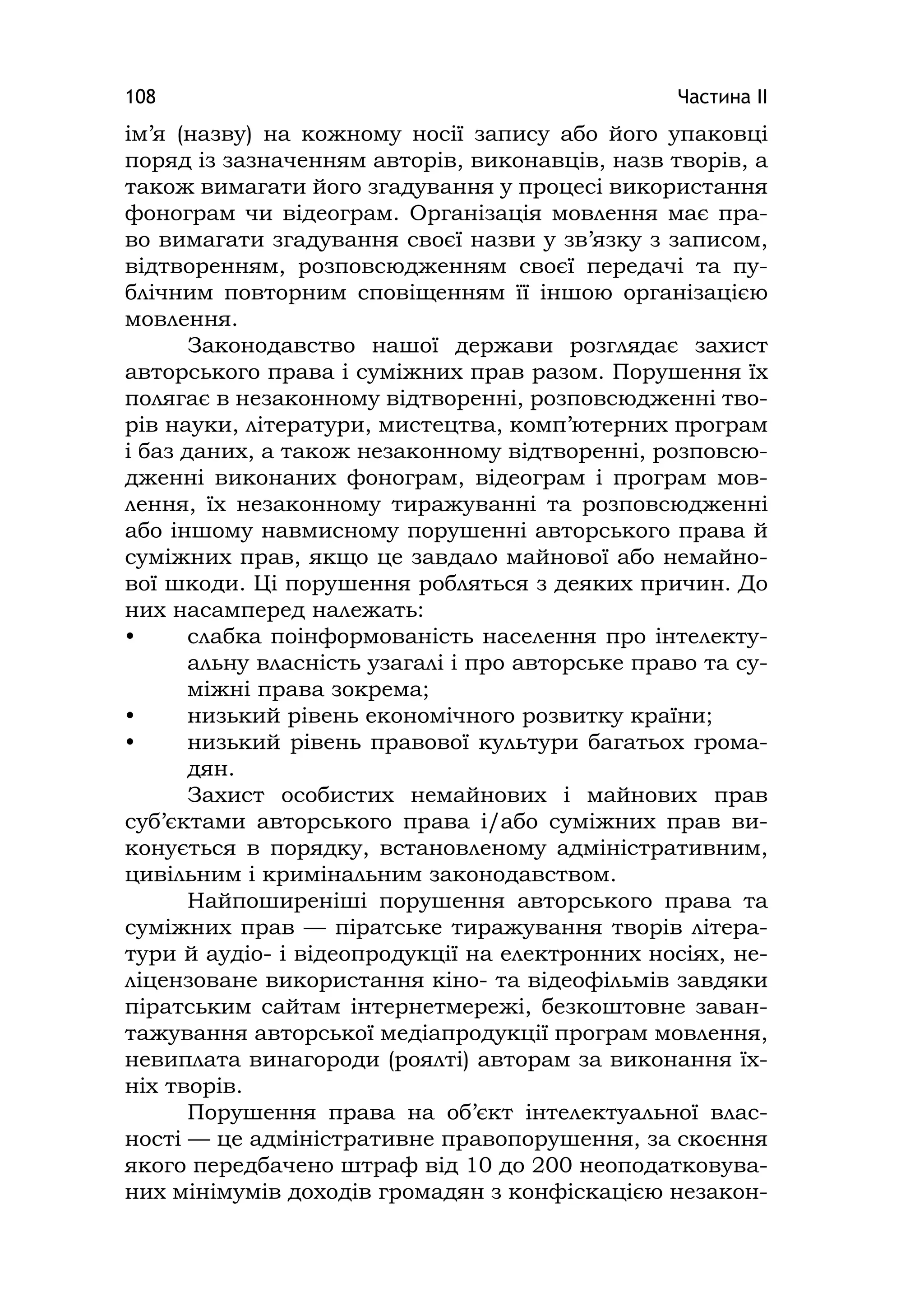 Частина ІІ108
ім’я (назву) на кожному носії запису або його упаковці
поряд із зазначенням авторів, виконавців, назв творів, а
також вимагати його згадування у процесі використання
фонограм чи відеограм. Організація мовлення має пра-
во вимагати згадування своєї назви у зв’язку з записом,
відтворенням, розповсюдженням своєї передачі та пу-
блічним повторним сповіщенням її іншою організацією
мовлення.
Законодавство нашої держави розглядає захист
авторського права і суміжних прав разом. Порушення їх
полягає в незаконному відтворенні, розповсюдженні тво-
рів науки, літератури, мистецтва, комп’ютерних програм
і баз даних, а також незаконному відтворенні, розповсю-
дженні виконаних фонограм, відеограм і програм мов-
лення, їх незаконному тиражуванні та розповсюдженні
або іншому навмисному порушенні авторського права й
суміжних прав, якщо це завдало майнової або немайно-
вої шкоди. Ці порушення робляться з деяких причин. До
них насамперед належать:
• слабка поінформованість населення про інтелекту-
альну власність узагалі і про авторське право та су-
міжні права зокрема;
• низький рівень економічного розвитку країни;
• низький рівень правової культури багатьох грома-
дян.
Захист особистих немайнових і майнових прав
суб’єктами авторського права і/або суміжних прав ви-
конується в порядку, встановленому адміністративним,
цивільним і кримінальним законодавством.
Найпоширеніші порушення авторського права та
суміжних прав — піратське тиражування творів літера-
тури й аудіо- і відеопродукції на електронних носіях, не-
ліцензоване використання кіно- та відеофільмів завдяки
піратським сайтам інтернетмережі, безкоштовне заван-
тажування авторської медіапродукції програм мовлення,
невиплата винагороди (роялті) авторам за виконання їх-
ніх творів.
Порушення права на об’єкт інтелектуальної влас-
ності — це адміністративне правопорушення, за скоєння
якого передбачено штраф від 10 до 200 неоподатковува-
них мінімумів доходів громадян з конфіскацією незакон-
 