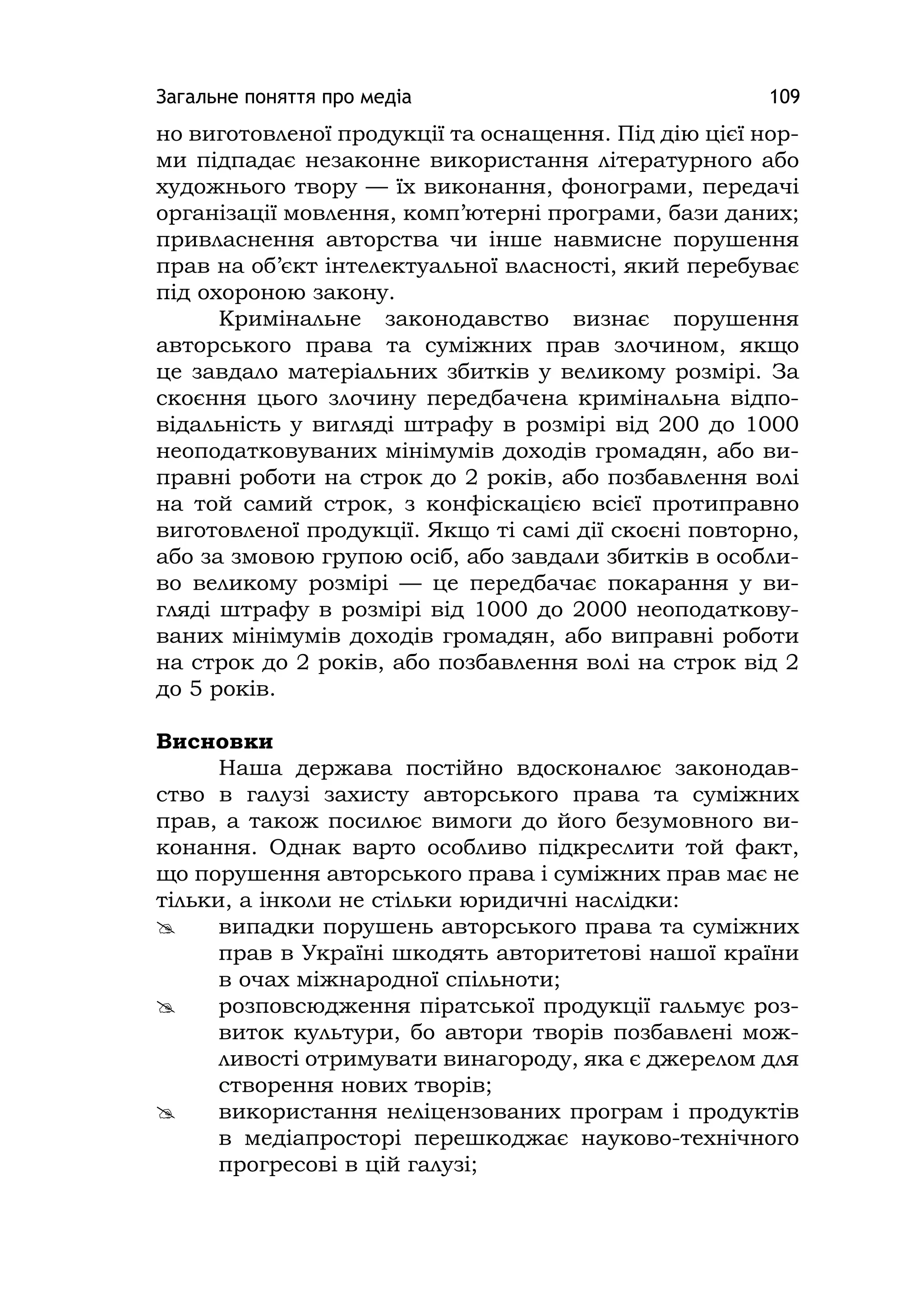 Загальне поняття про медіа 109
но виготовленої продукції та оснащення. Під дію цієї нор-
ми підпадає незаконне використання літературного або
художнього твору — їх виконання, фонограми, передачі
організації мовлення, комп’ютерні програми, бази даних;
привласнення авторства чи інше навмисне порушення
прав на об’єкт інтелектуальної власності, який перебуває
під охороною закону.
Кримінальне законодавство визнає порушення
авторського права та суміжних прав злочином, якщо
це завдало матеріальних збитків у великому розмірі. За
скоєння цього злочину передбачена кримінальна відпо-
відальність у вигляді штрафу в розмірі від 200 до 1000
неоподатковуваних мінімумів доходів громадян, або ви-
правні роботи на строк до 2 років, або позбавлення волі
на той самий строк, з конфіскацією всієї протиправно
виготовленої продукції. Якщо ті самі дії скоєні повторно,
або за змовою групою осіб, або завдали збитків в особли-
во великому розмірі — це передбачає покарання у ви-
гляді штрафу в розмірі від 1000 до 2000 неоподаткову-
ваних мінімумів доходів громадян, або виправні роботи
на строк до 2 років, або позбавлення волі на строк від 2
до 5 років.
Висновки
Наша держава постійно вдосконалює законодав-
ство в галузі захисту авторського права та суміжних
прав, а також посилює вимоги до його безумовного ви-
конання. Однак варто особливо підкреслити той факт,
що порушення авторського права і суміжних прав має не
тільки, а інколи не стільки юридичні наслідки:
 випадки порушень авторського права та суміжних
прав в Україні шкодять авторитетові нашої країни
в очах міжнародної спільноти;
 розповсюдження піратської продукції гальмує роз-
виток культури, бо автори творів позбавлені мож-
ливості отримувати винагороду, яка є джерелом для
створення нових творів;
 використання неліцензованих програм і продуктів
в медіапросторі перешкоджає науково-технічного
прогресові в цій галузі;
 