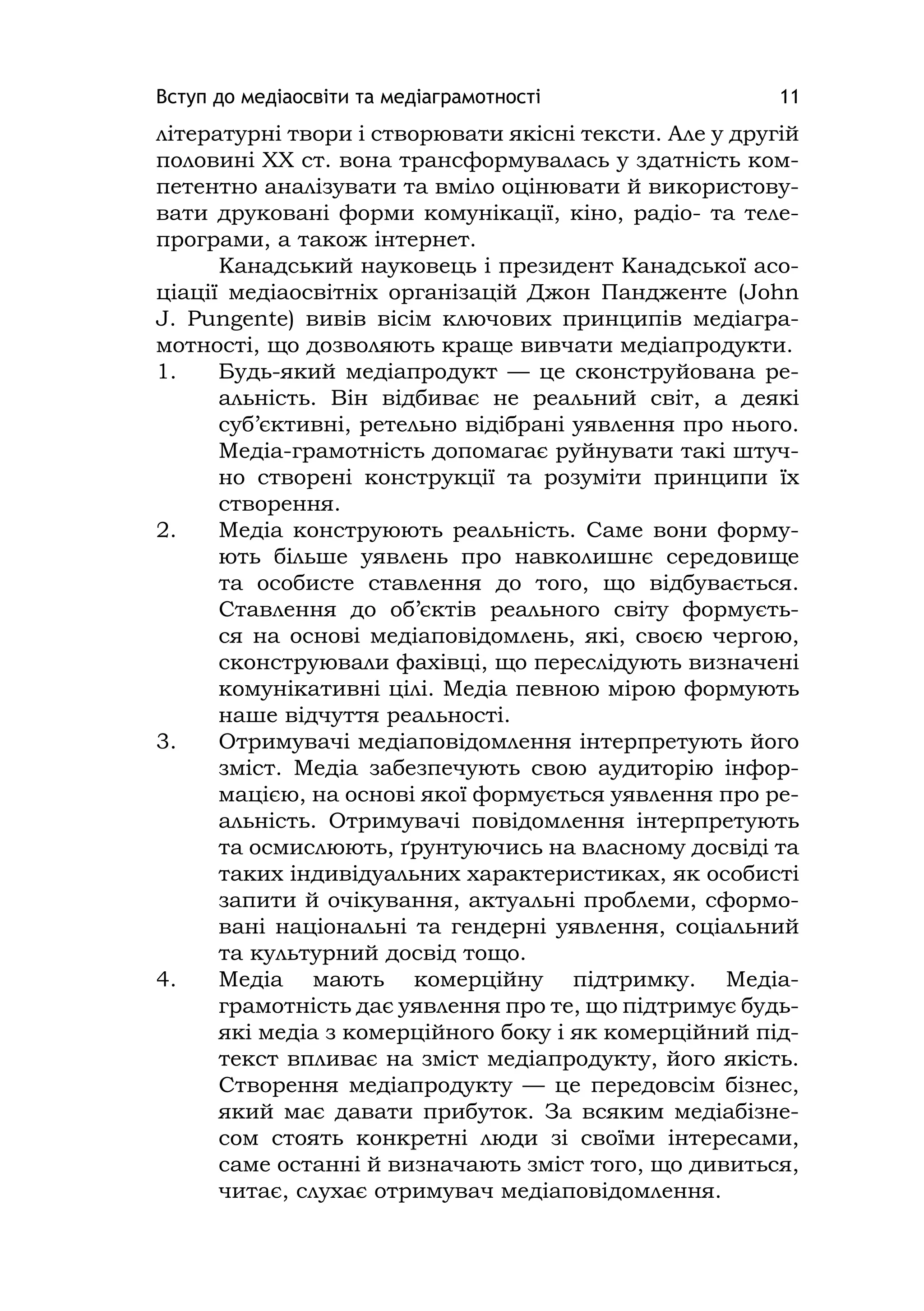 Вступ до медіаосвіти та медіаграмотності 11
літературні твори і створювати якісні тексти. Але у другій
половині ХХ ст. вона трансформувалась у здатність ком-
петентно аналізувати та вміло оцінювати й використову-
вати друковані форми комунікації, кіно, радіо- та теле-
програми, а також інтернет.
Канадський науковець і президент Канадської асо-
ціації медіаосвітніх організацій Джон Пандженте (John
J. Pungente) вивів вісім ключових принципів медіагра-
мотності, що дозволяють краще вивчати медіапродукти.
1. Будь-який медіапродукт — це сконструйована ре-
альність. Він відбиває не реальний світ, а деякі
суб’єктивні, ретельно відібрані уявлення про нього.
Медіа-грамотність допомагає руйнувати такі штуч-
но створені конструкції та розуміти принципи їх
створення.
2. Медіа конструюють реальність. Саме вони форму-
ють більше уявлень про навколишнє середовище
та особисте ставлення до того, що відбувається.
Ставлення до об’єктів реального світу формуєть-
ся на основі медіаповідомлень, які, своєю чергою,
сконструювали фахівці, що переслідують визначені
комунікативні цілі. Медіа певною мірою формують
наше відчуття реальності.
3. Отримувачі медіаповідомлення інтерпретують його
зміст. Медіа забезпечують свою аудиторію інфор-
мацією, на основі якої формується уявлення про ре-
альність. Отримувачі повідомлення інтерпретують
та осмислюють, ґрунтуючись на власному досвіді та
таких індивідуальних характеристиках, як особисті
запити й очікування, актуальні проблеми, сформо-
вані національні та гендерні уявлення, соціальний
та культурний досвід тощо.
4. Медіа мають комерційну підтримку. Медіа-
грамотність дає уявлення про те, що підтримує будь-
які медіа з комерційного боку і як комерційний під-
текст впливає на зміст медіапродукту, його якість.
Створення медіапродукту — це передовсім бізнес,
який має давати прибуток. За всяким медіабізне-
сом стоять конкретні люди зі своїми інтересами,
саме останні й визначають зміст того, що дивиться,
читає, слухає отримувач медіаповідомлення.
 