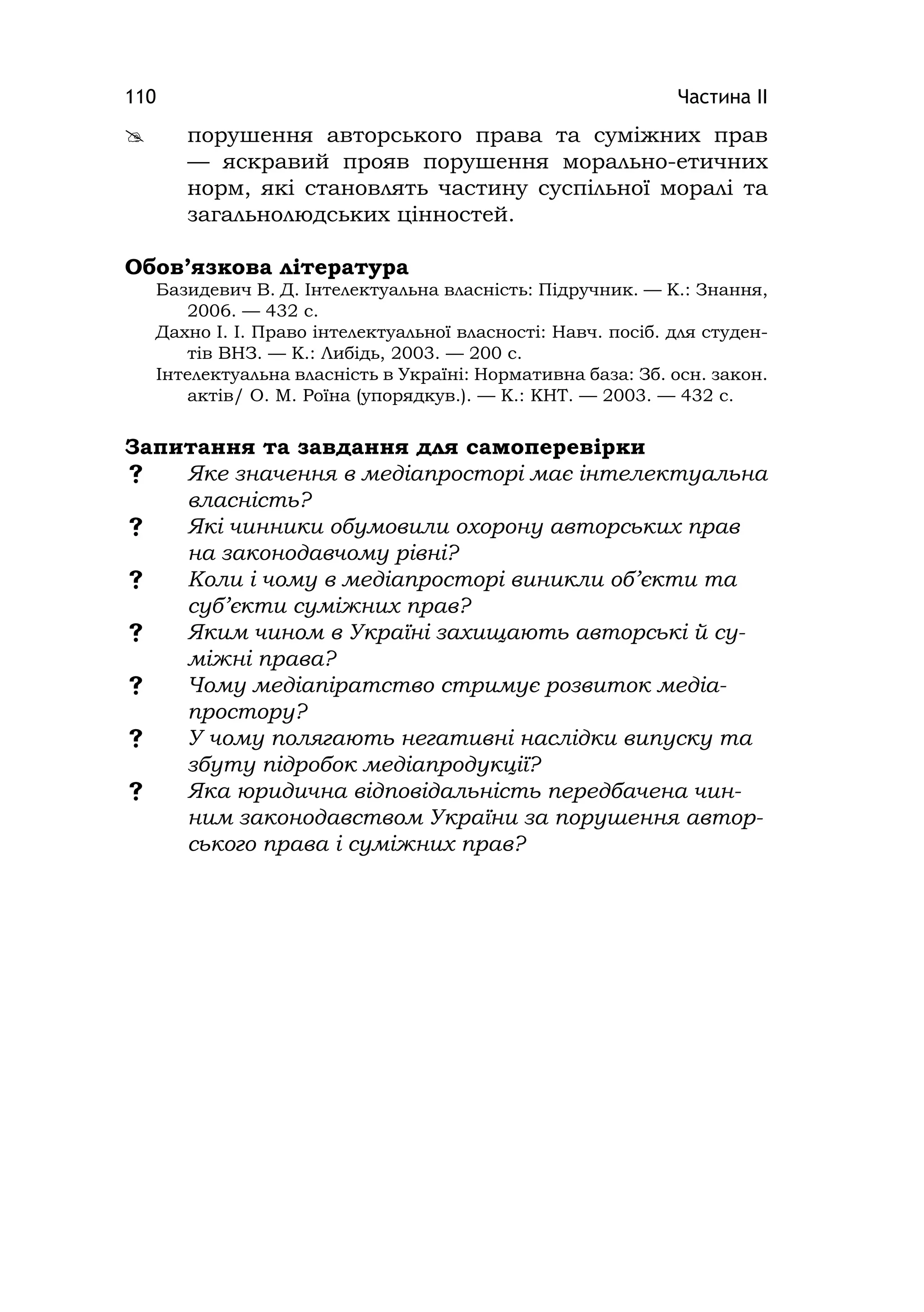 Частина ІІ110
 порушення авторського права та суміжних прав
— яскравий прояв порушення морально-етичних
норм, які становлять частину суспільної моралі та
загальнолюдських цінностей.
Обов’язкова література
Базидевич В. Д. Інтелектуальна власність: Підручник. — К.: Знання,
2006. — 432 с.
Дахно І. І. Право інтелектуальної власності: Навч. посіб. для студен-
тів ВНЗ. — К.: Либідь, 2003. — 200 с.
Інтелектуальна власність в Україні: Нормативна база: Зб. осн. закон.
актів/ О. М. Роїна (упорядкув.). — К.: КНТ. — 2003. — 432 c.
Запитання та завдання для самоперевірки
 Яке значення в медіапросторі має інтелектуальна
власність?
 Які чинники обумовили охорону авторських прав
на законодавчому рівні?
 Коли і чому в медіапросторі виникли об’єкти та
суб’єкти суміжних прав?
 Яким чином в Україні захищають авторські й су-
міжні права?
 Чому медіапіратство стримує розвиток медіа-
простору?
 У чому полягають негативні наслідки випуску та
збуту підробок медіапродукції?
 Яка юридична відповідальність передбачена чин-
ним законодавством України за порушення автор-
ського права і суміжних прав?
 