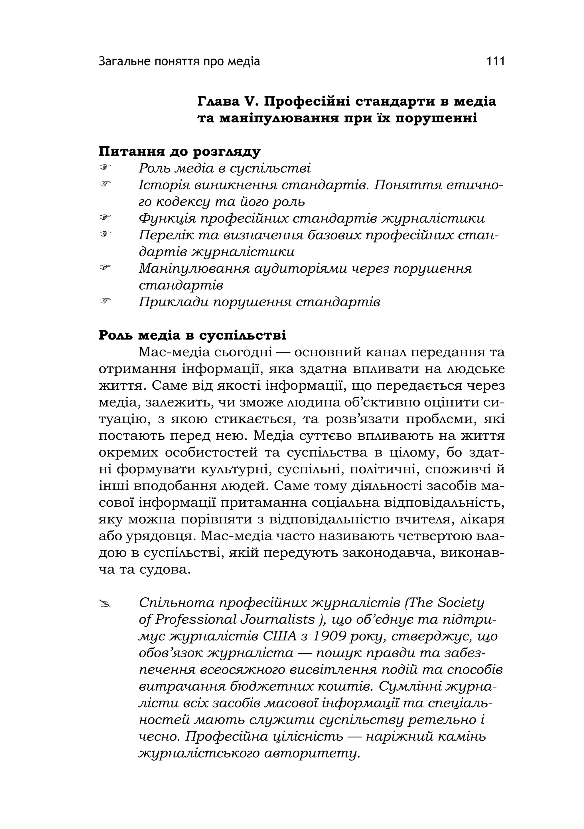 Загальне поняття про медіа 111
Глава V. Професійні стандарти в медіа
та маніпулювання при їх порушенні
Питання до розгляду
 Роль медіа в суспільстві
 Історія виникнення стандартів. Поняття етично-
го кодексу та його роль
 Функція професійних стандартів журналістики
 Перелік та визначення базових професійних стан-
дартів журналістики
 Маніпулювання аудиторіями через порушення
стандартів
 Приклади порушення стандартів
Роль медіа в суспільстві
Мас-медіа сьогодні — основний канал передання та
отримання інформації, яка здатна впливати на людське
життя. Саме від якості інформації, що передається через
медіа, залежить, чи зможе людина об’єктивно оцінити си-
туацію, з якою стикається, та розв’язати проблеми, які
постають перед нею. Медіа суттєво впливають на життя
окремих особистостей та суспільства в цілому, бо здат-
ні формувати культурні, суспільні, політичні, споживчі й
інші вподобання людей. Саме тому діяльності засобів ма-
сової інформації притаманна соціальна відповідальність,
яку можна порівняти з відповідальністю вчителя, лікаря
або урядовця. Мас-медіа часто називають четвертою вла-
дою в суспільстві, якій передують законодавча, виконав-
ча та судова.
 Спільнота професійних журналістів (The Socіety
of Professіonal Journalіsts ), що об’єднує та підтри-
мує журналістів США з 1909 року, стверджує, що
обов’язок журналіста — пошук правди та забез-
печення всеосяжного висвітлення подій та способів
витрачання бюджетних коштів. Сумлінні журна-
лісти всіх засобів масової інформації та спеціаль-
ностей мають служити суспільству ретельно і
чесно. Професійна цілісність — наріжний камінь
журналістського авторитету.
 