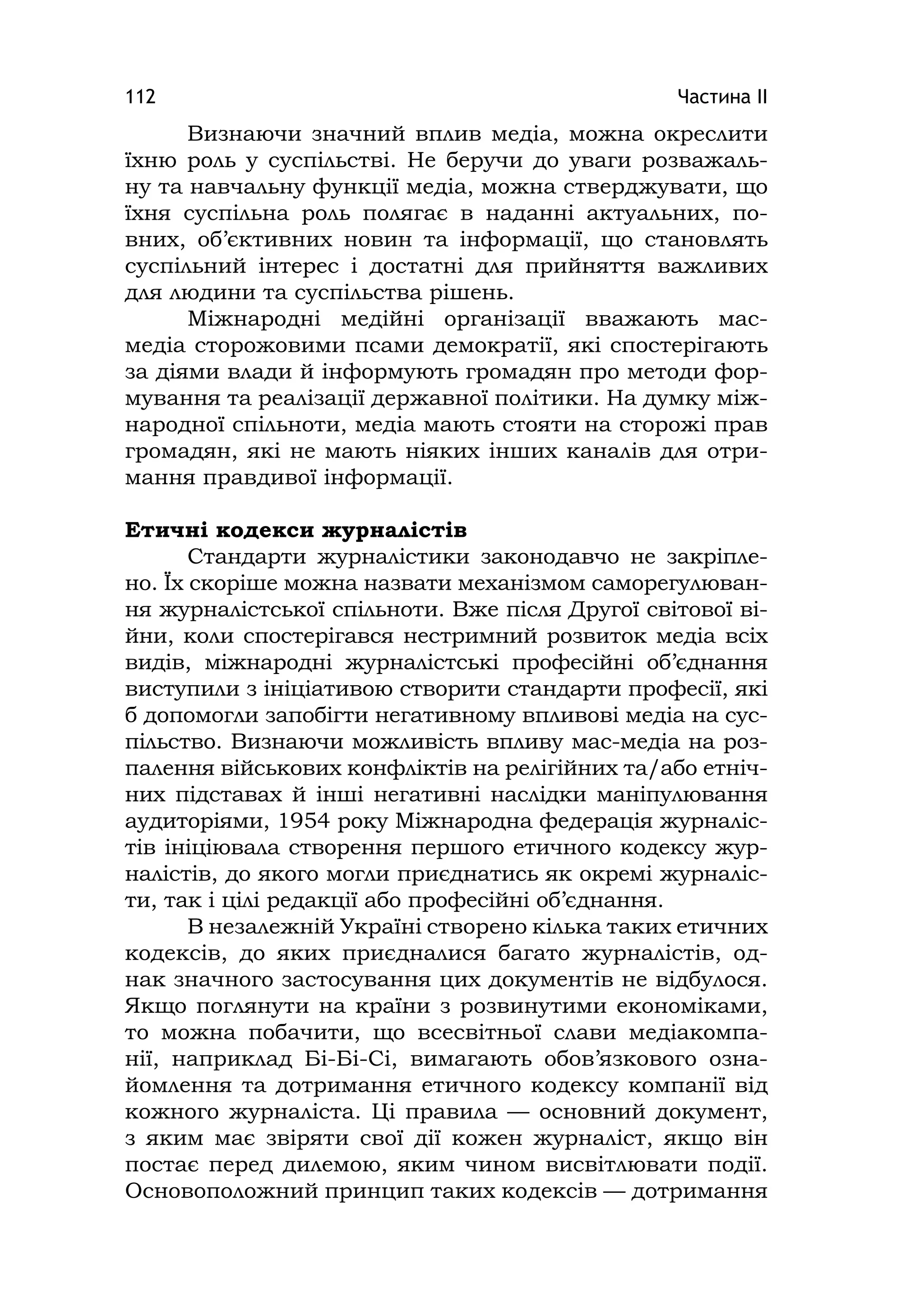 Частина ІІ112
Визнаючи значний вплив медіа, можна окреслити
їхню роль у суспільстві. Не беручи до уваги розважаль-
ну та навчальну функції медіа, можна стверджувати, що
їхня суспільна роль полягає в наданні актуальних, по-
вних, об’єктивних новин та інформації, що становлять
суспільний інтерес і достатні для прийняття важливих
для людини та суспільства рішень.
Міжнародні медійні організації вважають мас-
медіа сторожовими псами демократії, які спостерігають
за діями влади й інформують громадян про методи фор-
мування та реалізації державної політики. На думку між-
народної спільноти, медіа мають стояти на сторожі прав
громадян, які не мають ніяких інших каналів для отри-
мання правдивої інформації.
Етичні кодекси журналістів
Стандарти журналістики законодавчо не закріпле-
но. Їх скоріше можна назвати механізмом саморегулюван-
ня журналістської спільноти. Вже після Другої світової ві-
йни, коли спостерігався нестримний розвиток медіа всіх
видів, міжнародні журналістські професійні об’єднання
виступили з ініціативою створити стандарти професії, які
б допомогли запобігти негативному впливові медіа на сус-
пільство. Визнаючи можливість впливу мас-медіа на роз-
палення військових конфліктів на релігійних та/або етніч-
них підставах й інші негативні наслідки маніпулювання
аудиторіями, 1954 року Міжнародна федерація журналіс-
тів ініціювала створення першого етичного кодексу жур-
налістів, до якого могли приєднатись як окремі журналіс-
ти, так і цілі редакції або професійні об’єднання.
В незалежній Україні створено кілька таких етичних
кодексів, до яких приєдналися багато журналістів, од-
нак значного застосування цих документів не відбулося.
Якщо поглянути на країни з розвинутими економіками,
то можна побачити, що всесвітньої слави медіакомпа-
нії, наприклад Бі-Бі-Сі, вимагають обов’язкового озна-
йомлення та дотримання етичного кодексу компанії від
кожного журналіста. Ці правила — основний документ,
з яким має звіряти свої дії кожен журналіст, якщо він
постає перед дилемою, яким чином висвітлювати події.
Основоположний принцип таких кодексів — дотримання
 