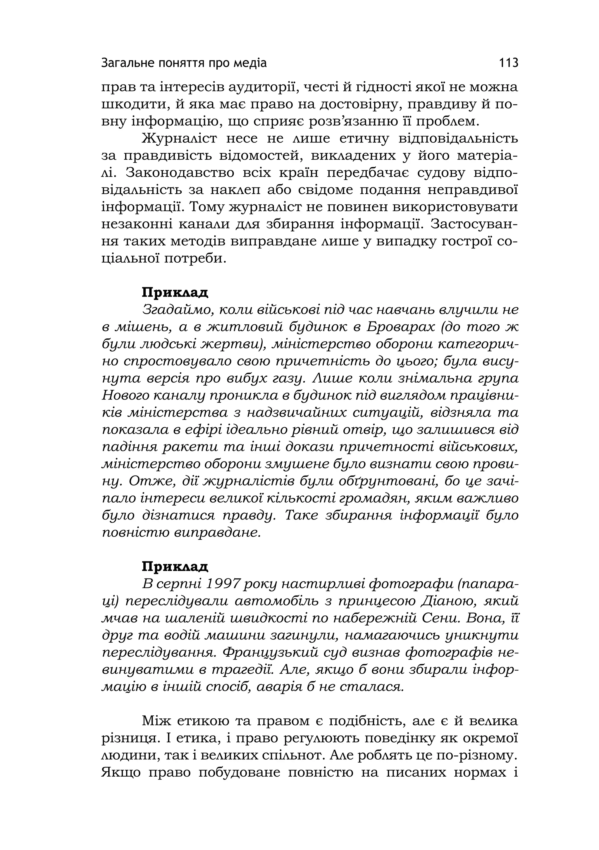 Загальне поняття про медіа 113
прав та інтересів аудиторії, честі й гідності якої не можна
шкодити, й яка має право на достовірну, правдиву й по-
вну інформацію, що сприяє розв’язанню її проблем.
Журналіст несе не лише етичну відповідальність
за правдивість відомостей, викладених у його матеріа-
лі. Законодавство всіх країн передбачає судову відпо-
відальність за наклеп або свідоме подання неправдивої
інформації. Тому журналіст не повинен використовувати
незаконні канали для збирання інформації. Застосуван-
ня таких методів виправдане лише у випадку гострої со-
ціальної потреби.
Приклад
Згадаймо, коли військові під час навчань влучили не
в мішень, а в житловий будинок в Броварах (до того ж
були людські жертви), міністерство оборони категорич-
но спростовувало свою причетність до цього; була вису-
нута версія про вибух газу. Лише коли знімальна група
Нового каналу проникла в будинок під виглядом працівни-
ків міністерства з надзвичайних ситуацій, відзняла та
показала в ефірі ідеально рівний отвір, що залишився від
падіння ракети та інші докази причетності військових,
міністерство оборони змушене було визнати свою прови-
ну. Отже, дії журналістів були обґрунтовані, бо це зачі-
пало інтереси великої кількості громадян, яким важливо
було дізнатися правду. Таке збирання інформації було
повністю виправдане.
Приклад
В серпні 1997 року настирливі фотографи (папара-
ці) переслідували автомобіль з принцесою Діаною, який
мчав на шаленій швидкості по набережній Сени. Вона, її
друг та водій машини загинули, намагаючись уникнути
переслідування. Французький суд визнав фотографів не-
винуватими в трагедії. Але, якщо б вони збирали інфор-
мацію в іншій спосіб, аварія б не сталася.
Між етикою та правом є подібність, але є й велика
різниця. І етика, і право регулюють поведінку як окремої
людини, так і великих спільнот. Але роблять це по-різному.
Якщо право побудоване повністю на писаних нормах і
 