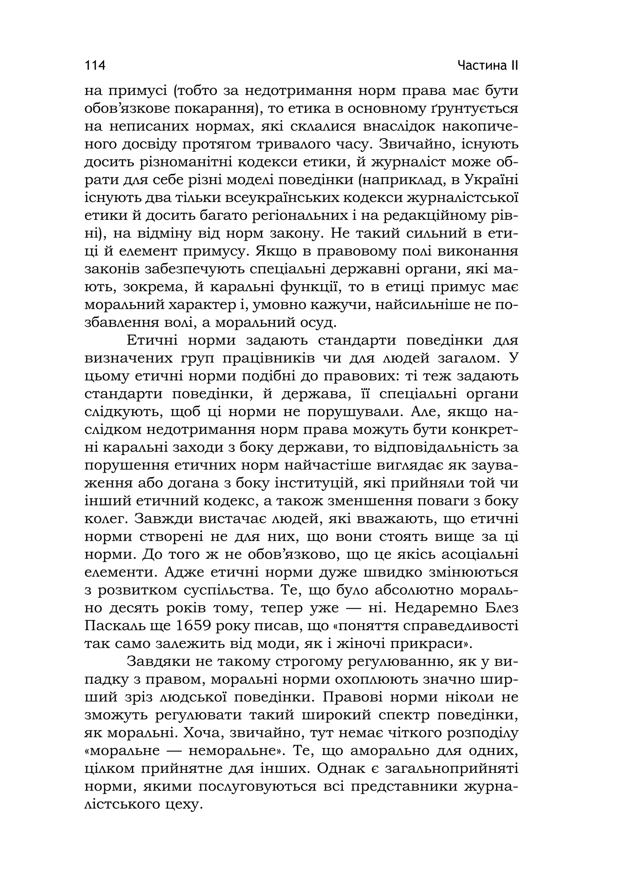 Частина ІІ114
на примусі (тобто за недотримання норм права має бути
обов’язкове покарання), то етика в основному ґрунтується
на неписаних нормах, які склалися внаслідок накопиче-
ного досвіду протягом тривалого часу. Звичайно, існують
досить різноманітні кодекси етики, й журналіст може об-
рати для себе різні моделі поведінки (наприклад, в Україні
існують два тільки всеукраїнських кодекси журналістської
етики й досить багато регіональних і на редакційному рів-
ні), на відміну від норм закону. Не такий сильний в ети-
ці й елемент примусу. Якщо в правовому полі виконання
законів забезпечують спеціальні державні органи, які ма-
ють, зокрема, й каральні функції, то в етиці примус має
моральний характер і, умовно кажучи, найсильніше не по-
збавлення волі, а моральний осуд.
Етичні норми задають стандарти поведінки для
визначених груп працівників чи для людей загалом. У
цьому етичні норми подібні до правових: ті теж задають
стандарти поведінки, й держава, її спеціальні органи
слідкують, щоб ці норми не порушували. Але, якщо на-
слідком недотримання норм права можуть бути конкрет-
ні каральні заходи з боку держави, то відповідальність за
порушення етичних норм найчастіше виглядає як заува-
ження або догана з боку інституцій, які прийняли той чи
інший етичний кодекс, а також зменшення поваги з боку
колег. Завжди вистачає людей, які вважають, що етичні
норми створені не для них, що вони стоять вище за ці
норми. До того ж не обов’язково, що це якісь асоціальні
елементи. Адже етичні норми дуже швидко змінюються
з розвитком суспільства. Те, що було абсолютно мораль-
но десять років тому, тепер уже — ні. Недаремно Блез
Паскаль ще 1659 року писав, що «поняття справедливості
так само залежить від моди, як і жіночі прикраси».
Завдяки не такому строгому регулюванню, як у ви-
падку з правом, моральні норми охоплюють значно шир-
ший зріз людської поведінки. Правові норми ніколи не
зможуть регулювати такий широкий спектр поведінки,
як моральні. Хоча, звичайно, тут немає чіткого розподілу
«моральне — неморальне». Те, що аморально для одних,
цілком прийнятне для інших. Однак є загальноприйняті
норми, якими послуговуються всі представники журна-
лістського цеху.
 