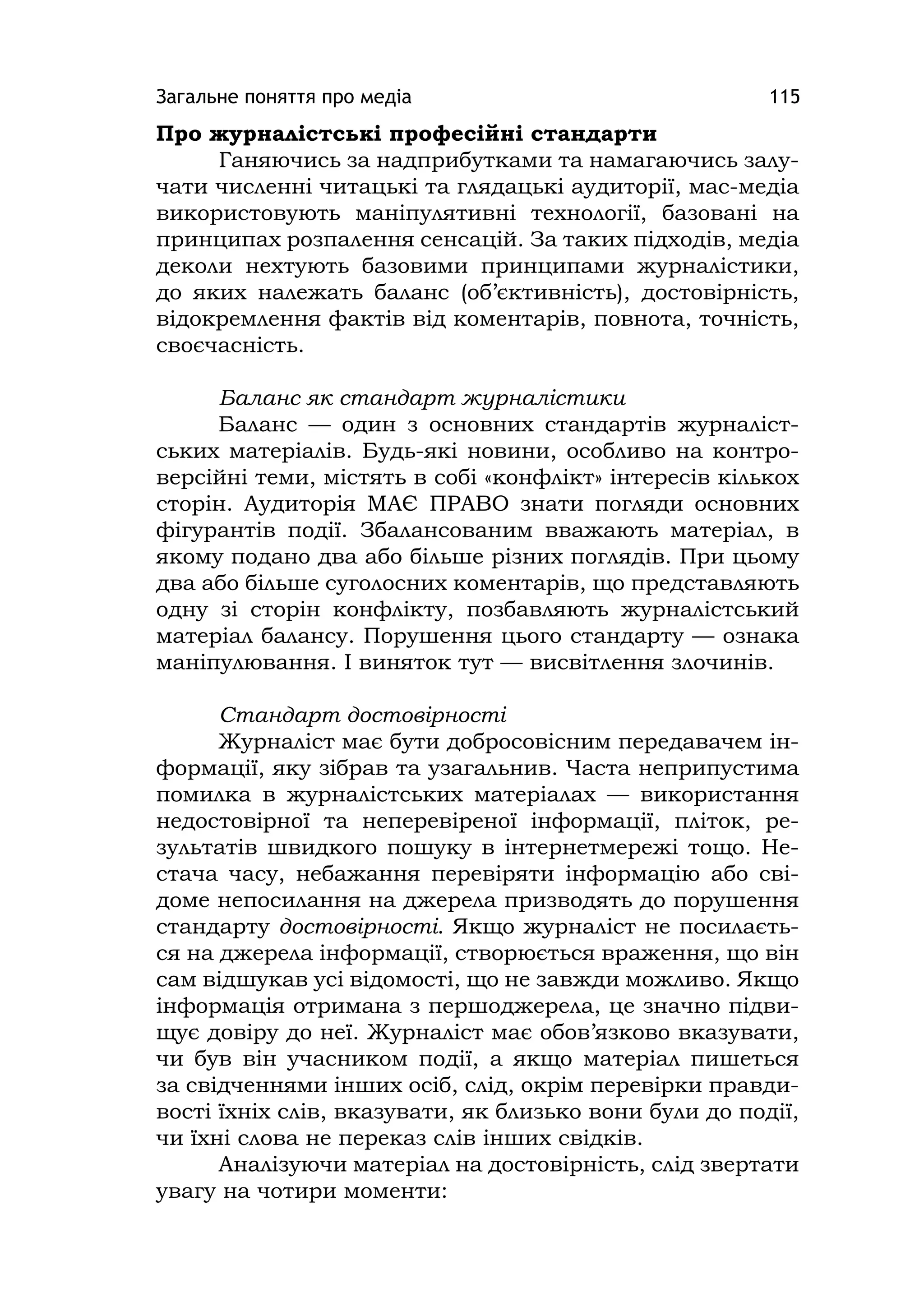 Загальне поняття про медіа 115
Про журналістські професійні стандарти
Ганяючись за надприбутками та намагаючись залу-
чати численні читацькі та глядацькі аудиторії, мас-медіа
використовують маніпулятивні технології, базовані на
принципах розпалення сенсацій. За таких підходів, медіа
деколи нехтують базовими принципами журналістики,
до яких належать баланс (об’єктивність), достовірність,
відокремлення фактів від коментарів, повнота, точність,
своєчасність.
Баланс як стандарт журналістики
Баланс — один з основних стандартів журналіст-
ських матеріалів. Будь-які новини, особливо на контро-
версійні теми, містять в собі «конфлікт» інтересів кількох
сторін. Аудиторія МАЄ ПРАВО знати погляди основних
фігурантів події. Збалансованим вважають матеріал, в
якому подано два або більше різних поглядів. При цьому
два або більше суголосних коментарів, що представляють
одну зі сторін конфлікту, позбавляють журналістський
матеріал балансу. Порушення цього стандарту — ознака
маніпулювання. І виняток тут — висвітлення злочинів.
Стандарт достовірності
Журналіст має бути добросовісним передавачем ін-
формації, яку зібрав та узагальнив. Часта неприпустима
помилка в журналістських матеріалах — використання
недостовірної та неперевіреної інформації, пліток, ре-
зультатів швидкого пошуку в інтернетмережі тощо. Не-
стача часу, небажання перевіряти інформацію або сві-
доме непосилання на джерела призводять до порушення
стандарту достовірності. Якщо журналіст не посилаєть-
ся на джерела інформації, створюється враження, що він
сам відшукав усі відомості, що не завжди можливо. Якщо
інформація отримана з першоджерела, це значно підви-
щує довіру до неї. Журналіст має обов’язково вказувати,
чи був він учасником події, а якщо матеріал пишеться
за свідченнями інших осіб, слід, окрім перевірки правди-
вості їхніх слів, вказувати, як близько вони були до події,
чи їхні слова не переказ слів інших свідків.
Аналізуючи матеріал на достовірність, слід звертати
увагу на чотири моменти:
 