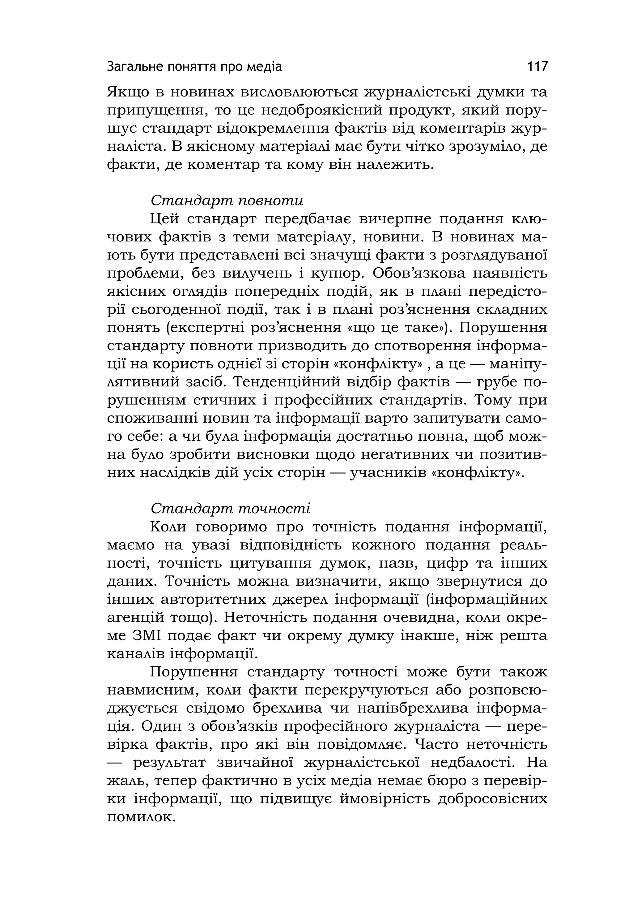 Загальне поняття про медіа 117
Якщо в новинах висловлюються журналістські думки та
припущення, то це недоброякісний продукт, який пору-
шує стандарт відокремлення фактів від коментарів жур-
наліста. В якісному матеріалі має бути чітко зрозуміло, де
факти, де коментар та кому він належить.
Стандарт повноти
Цей стандарт передбачає вичерпне подання клю-
чових фактів з теми матеріалу, новини. В новинах ма-
ють бути представлені всі значущі факти з розглядуваної
проблеми, без вилучень і купюр. Обов’язкова наявність
якісних оглядів попередніх подій, як в плані передісто-
рії сьогоденної події, так і в плані роз’яснення складних
понять (експертні роз’яснення «що це таке»). Порушення
стандарту повноти призводить до спотворення інформа-
ції на користь однієї зі сторін «конфлікту» , а це — маніпу-
лятивний засіб. Тенденційний відбір фактів — грубе по-
рушенням етичних і професійних стандартів. Тому при
споживанні новин та інформації варто запитувати само-
го себе: а чи була інформація достатньо повна, щоб мож-
на було зробити висновки щодо негативних чи позитив-
них наслідків дій усіх сторін — учасників «конфлікту».
Стандарт точності
Коли говоримо про точність подання інформації,
маємо на увазі відповідність кожного подання реаль-
ності, точність цитування думок, назв, цифр та інших
даних. Точність можна визначити, якщо звернутися до
інших авторитетних джерел інформації (інформаційних
агенцій тощо). Неточність подання очевидна, коли окре-
ме ЗМІ подає факт чи окрему думку інакше, ніж решта
каналів інформації.
Порушення стандарту точності може бути також
навмисним, коли факти перекручуються або розповсю-
джується свідомо брехлива чи напівбрехлива інформа-
ція. Один з обов’язків професійного журналіста — пере-
вірка фактів, про які він повідомляє. Часто неточність
— результат звичайної журналістської недбалості. На
жаль, тепер фактично в усіх медіа немає бюро з перевір-
ки інформації, що підвищує ймовірність добросовісних
помилок.
 