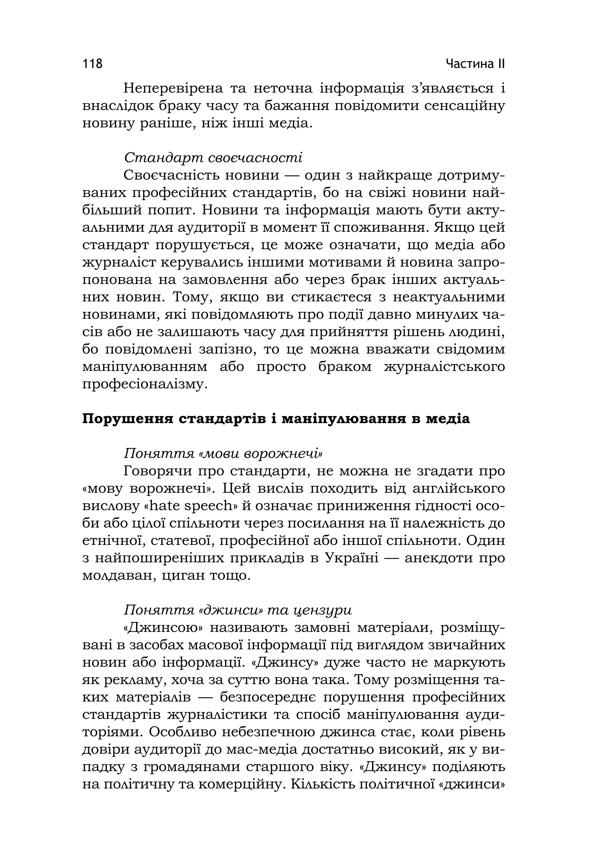 Частина ІІ118
Неперевірена та неточна інформація з’являється і
внаслідок браку часу та бажання повідомити сенсаційну
новину раніше, ніж інші медіа.
Стандарт своєчасності
Своєчасність новини — один з найкраще дотриму-
ваних професійних стандартів, бо на свіжі новини най-
більший попит. Новини та інформація мають бути акту-
альними для аудиторії в момент її споживання. Якщо цей
стандарт порушується, це може означати, що медіа або
журналіст керувались іншими мотивами й новина запро-
понована на замовлення або через брак інших актуаль-
них новин. Тому, якщо ви стикаєтеся з неактуальними
новинами, які повідомляють про події давно минулих ча-
сів або не залишають часу для прийняття рішень людині,
бо повідомлені запізно, то це можна вважати свідомим
маніпулюванням або просто браком журналістського
професіоналізму.
Порушення стандартів і маніпулювання в медіа
Поняття «мови ворожнечі»
Говорячи про стандарти, не можна не згадати про
«мову ворожнечі». Цей вислів походить від англійського
вислову «hate speech» й означає приниження гідності осо-
би або цілої спільноти через посилання на її належність до
етнічної, статевої, професійної або іншої спільноти. Один
з найпоширеніших прикладів в Україні — анекдоти про
молдаван, циган тощо.
Поняття «джинси» та цензури
«Джинсою» називають замовні матеріали, розміщу-
вані в засобах масової інформації під виглядом звичайних
новин або інформації. «Джинсу» дуже часто не маркують
як рекламу, хоча за суттю вона така. Тому розміщення та-
ких матеріалів — безпосереднє порушення професійних
стандартів журналістики та спосіб маніпулювання ауди-
торіями. Особливо небезпечною джинса стає, коли рівень
довіри аудиторії до мас-медіа достатньо високий, як у ви-
падку з громадянами старшого віку. «Джинсу» поділяють
на політичну та комерційну. Кількість політичної «джинси»
 