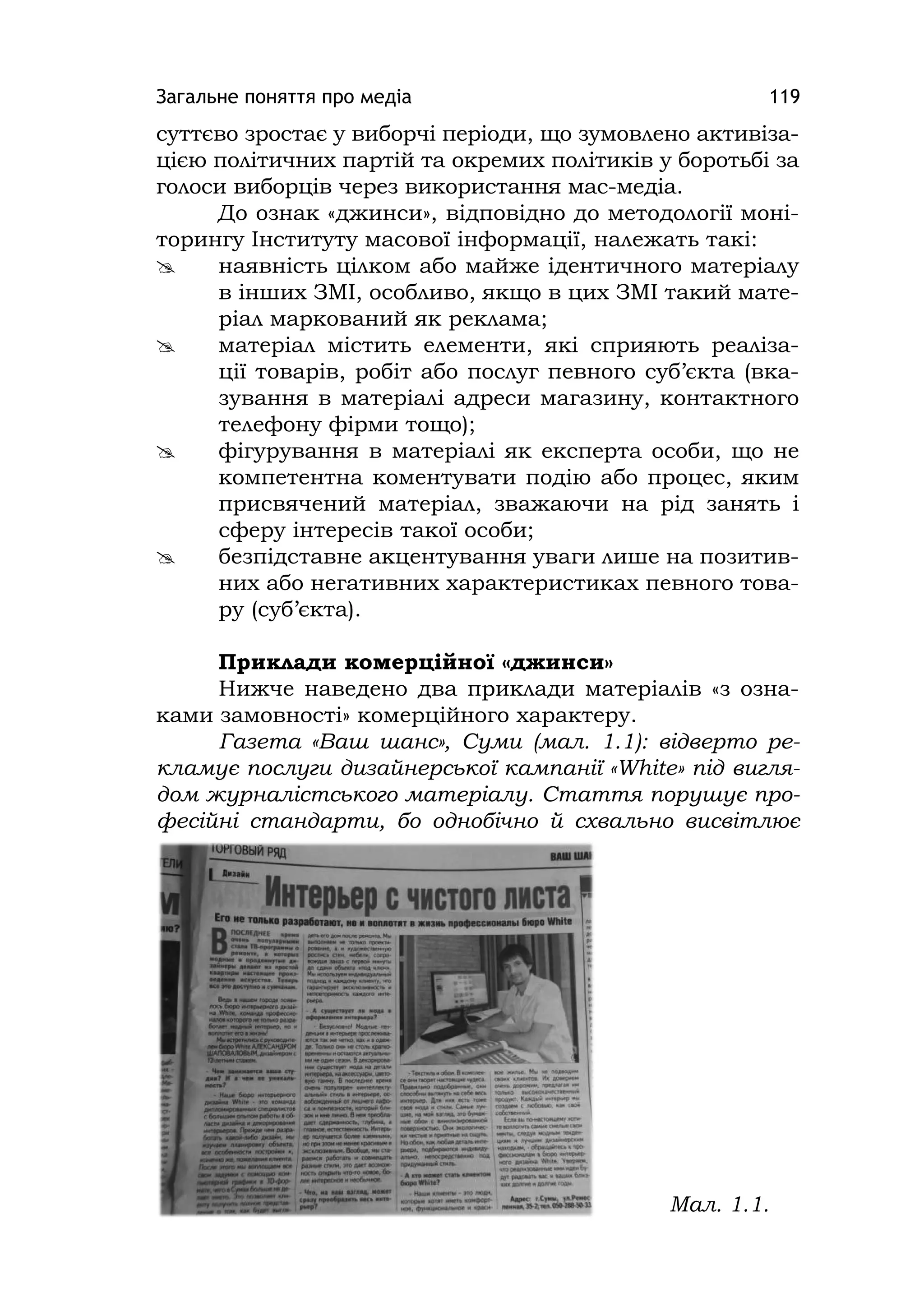 Загальне поняття про медіа 119
суттєво зростає у виборчі періоди, що зумовлено активіза-
цією політичних партій та окремих політиків у боротьбі за
голоси виборців через використання мас-медіа.
До ознак «джинси», відповідно до методології моні-
торингу Інституту масової інформації, належать такі:
 наявність цілком або майже ідентичного матеріалу
в інших ЗМІ, особливо, якщо в цих ЗМІ такий мате-
ріал маркований як реклама;
 матеріал містить елементи, які сприяють реаліза-
ції товарів, робіт або послуг певного суб’єкта (вка-
зування в матеріалі адреси магазину, контактного
телефону фірми тощо);
 фігурування в матеріалі як експерта особи, що не
компетентна коментувати подію або процес, яким
присвячений матеріал, зважаючи на рід занять і
сферу інтересів такої особи;
 безпідставне акцентування уваги лише на позитив-
них або негативних характеристиках певного това-
ру (суб’єкта).
Приклади комерційної «джинси»
Нижче наведено два приклади матеріалів «з озна-
ками замовності» комерційного характеру.
Газета «Ваш шанс», Суми (мал. 1.1): відверто ре-
кламує послуги дизайнерської кампанії «White» під вигля-
дом журналістського матеріалу. Стаття порушує про-
фесійні стандарти, бо однобічно й схвально висвітлює
Мал. 1.1.
 