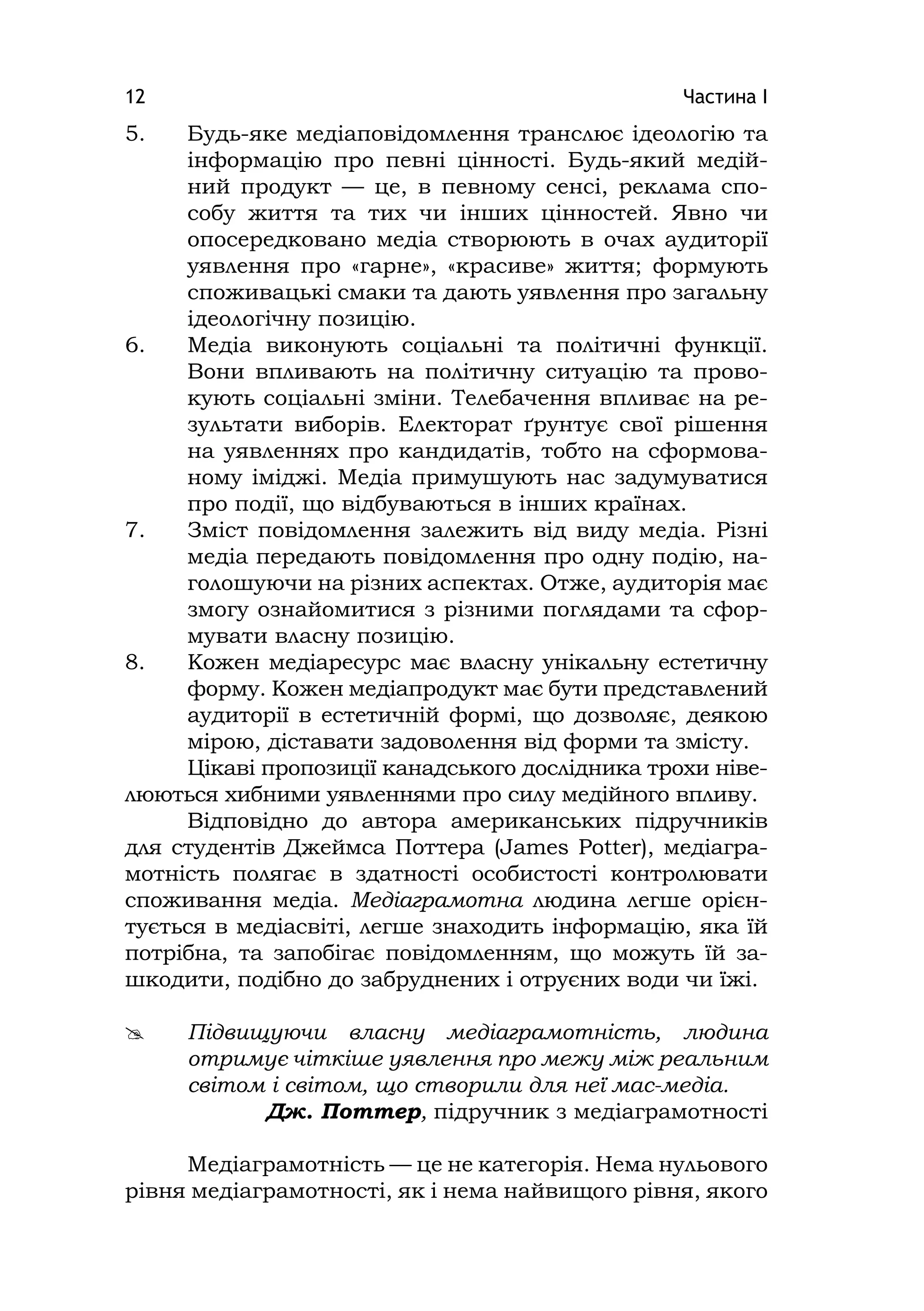 Частина І12
5. Будь-яке медіаповідомлення транслює ідеологію та
інформацію про певні цінності. Будь-який медій-
ний продукт — це, в певному сенсі, реклама спо-
собу життя та тих чи інших цінностей. Явно чи
опосередковано медіа створюють в очах аудиторії
уявлення про «гарне», «красиве» життя; формують
споживацькі смаки та дають уявлення про загальну
ідеологічну позицію.
6. Медіа виконують соціальні та політичні функції.
Вони впливають на політичну ситуацію та прово-
кують соціальні зміни. Телебачення впливає на ре-
зультати виборів. Електорат ґрунтує свої рішення
на уявленнях про кандидатів, тобто на сформова-
ному іміджі. Медіа примушують нас задумуватися
про події, що відбуваються в інших країнах.
7. Зміст повідомлення залежить від виду медіа. Різні
медіа передають повідомлення про одну подію, на-
голошуючи на різних аспектах. Отже, аудиторія має
змогу ознайомитися з різними поглядами та сфор-
мувати власну позицію.
8. Кожен медіаресурс має власну унікальну естетичну
форму. Кожен медіапродукт має бути представлений
аудиторії в естетичній формі, що дозволяє, деякою
мірою, діставати задоволення від форми та змісту.
Цікаві пропозиції канадського дослідника трохи ніве-
люються хибними уявленнями про силу медійного впливу.
Відповідно до автора американських підручників
для студентів Джеймса Поттера (James Potter), медіагра-
мотність полягає в здатності особистості контролювати
споживання медіа. Медіаграмотна людина легше орієн-
тується в медіасвіті, легше знаходить інформацію, яка їй
потрібна, та запобігає повідомленням, що можуть їй за-
шкодити, подібно до забруднених і отруєних води чи їжі.
 Підвищуючи власну медіаграмотність, людина
отримує чіткіше уявлення про межу між реальним
світом і світом, що створили для неї мас-медіа.
Дж. Поттер, підручник з медіаграмотності
Медіаграмотність — це не категорія. Нема нульового
рівня медіаграмотності, як і нема найвищого рівня, якого
 