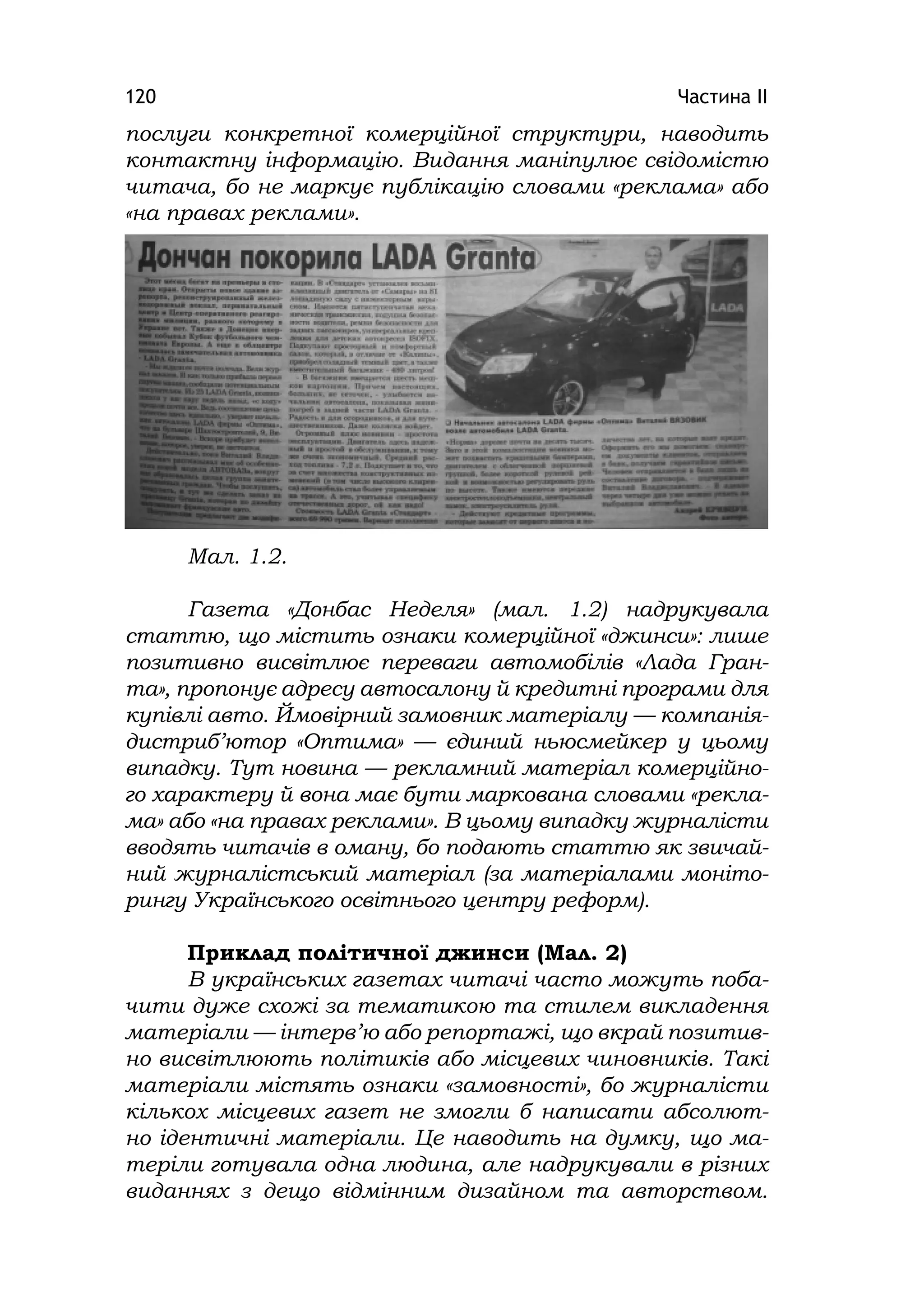 Частина ІІ120
послуги конкретної комерційної структури, наводить
контактну інформацію. Видання маніпулює свідомістю
читача, бо не маркує публікацію словами «реклама» або
«на правах реклами».
Мал. 1.2.
Газета «Донбас Неделя» (мал. 1.2) надрукувала
статтю, що містить ознаки комерційної «джинси»: лише
позитивно висвітлює переваги автомобілів «Лада Гран-
та», пропонує адресу автосалону й кредитні програми для
купівлі авто. Ймовірний замовник матеріалу — компанія-
дистриб’ютор «Оптима» — єдиний ньюсмейкер у цьому
випадку. Тут новина — рекламний матеріал комерційно-
го характеру й вона має бути маркована словами «рекла-
ма» або «на правах реклами». В цьому випадку журналісти
вводять читачів в оману, бо подають статтю як звичай-
ний журналістський матеріал (за матеріалами моніто-
рингу Українського освітнього центру реформ).
Приклад політичної джинси (Мал. 2)
В українських газетах читачі часто можуть поба-
чити дуже схожі за тематикою та стилем викладення
матеріали — інтерв’ю або репортажі, що вкрай позитив-
но висвітлюють політиків або місцевих чиновників. Такі
матеріали містять ознаки «замовності», бо журналісти
кількох місцевих газет не змогли б написати абсолют-
но ідентичні матеріали. Це наводить на думку, що ма-
теріли готувала одна людина, але надрукували в різних
виданнях з дещо відмінним дизайном та авторством.
 
