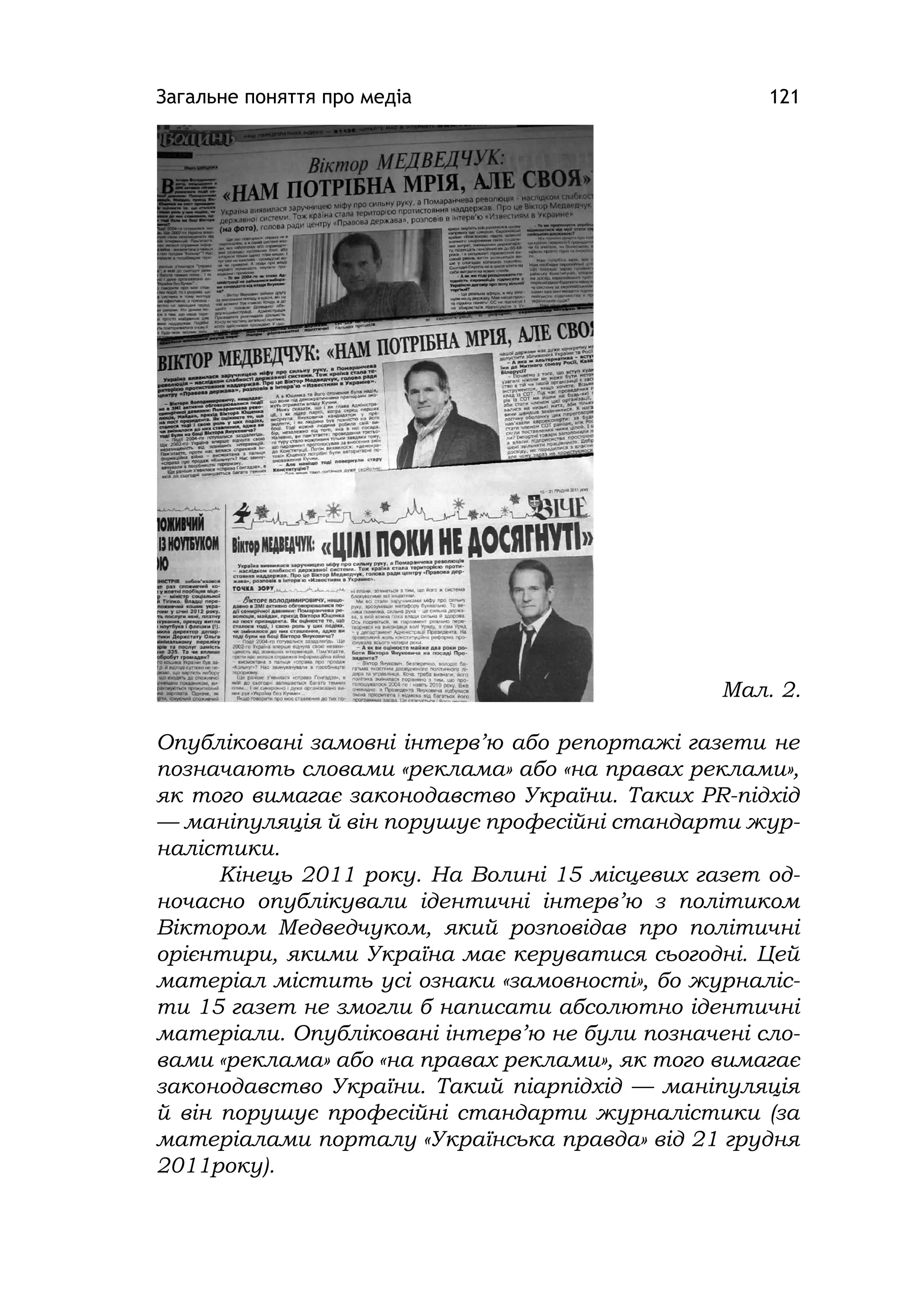 Загальне поняття про медіа 121
Опубліковані замовні інтерв’ю або репортажі газети не
позначають словами «реклама» або «на правах реклами»,
як того вимагає законодавство України. Таких PR-підхід
— маніпуляція й він порушує професійні стандарти жур-
налістики.
Кінець 2011 року. На Волині 15 місцевих газет од-
ночасно опублікували ідентичні інтерв’ю з політиком
Віктором Медведчуком, який розповідав про політичні
орієнтири, якими Україна має керуватися сьогодні. Цей
матеріал містить усі ознаки «замовності», бо журналіс-
ти 15 газет не змогли б написати абсолютно ідентичні
матеріали. Опубліковані інтерв’ю не були позначені сло-
вами «реклама» або «на правах реклами», як того вимагає
законодавство України. Такий піарпідхід — маніпуляція
й він порушує професійні стандарти журналістики (за
матеріалами порталу «Українська правда» від 21 грудня
2011року).
Мал. 2.
 