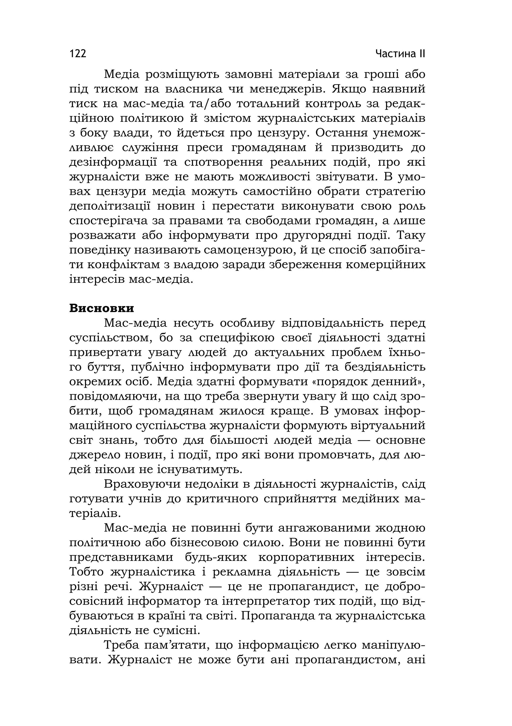 Частина ІІ122
Медіа розміщують замовні матеріали за гроші або
під тиском на власника чи менеджерів. Якщо наявний
тиск на мас-медіа та/або тотальний контроль за редак-
ційною політикою й змістом журналістських матеріалів
з боку влади, то йдеться про цензуру. Остання унемож-
ливлює служіння преси громадянам й призводить до
дезінформації та спотворення реальних подій, про які
журналісти вже не мають можливості звітувати. В умо-
вах цензури медіа можуть самостійно обрати стратегію
деполітизації новин і перестати виконувати свою роль
спостерігача за правами та свободами громадян, а лише
розважати або інформувати про другорядні події. Таку
поведінку називають самоцензурою, й це спосіб запобіга-
ти конфліктам з владою заради збереження комерційних
інтересів мас-медіа.
Висновки
Мас-медіа несуть особливу відповідальність перед
суспільством, бо за специфікою своєї діяльності здатні
привертати увагу людей до актуальних проблем їхньо-
го буття, публічно інформувати про дії та бездіяльність
окремих осіб. Медіа здатні формувати «порядок денний»,
повідомляючи, на що треба звернути увагу й що слід зро-
бити, щоб громадянам жилося краще. В умовах інфор-
маційного суспільства журналісти формують віртуальний
світ знань, тобто для більшості людей медіа — основне
джерело новин, і події, про які вони промовчать, для лю-
дей ніколи не існуватимуть.
Враховуючи недоліки в діяльності журналістів, слід
готувати учнів до критичного сприйняття медійних ма-
теріалів.
Мас-медіа не повинні бути ангажованими жодною
політичною або бізнесовою силою. Вони не повинні бути
представниками будь-яких корпоративних інтересів.
Тобто журналістика і рекламна діяльність — це зовсім
різні речі. Журналіст — це не пропагандист, це добро-
совісний інформатор та інтерпретатор тих подій, що від-
буваються в країні та світі. Пропаганда та журналістська
діяльність не сумісні.
Треба пам’ятати, що інформацією легко маніпулю-
вати. Журналіст не може бути ані пропагандистом, ані
 