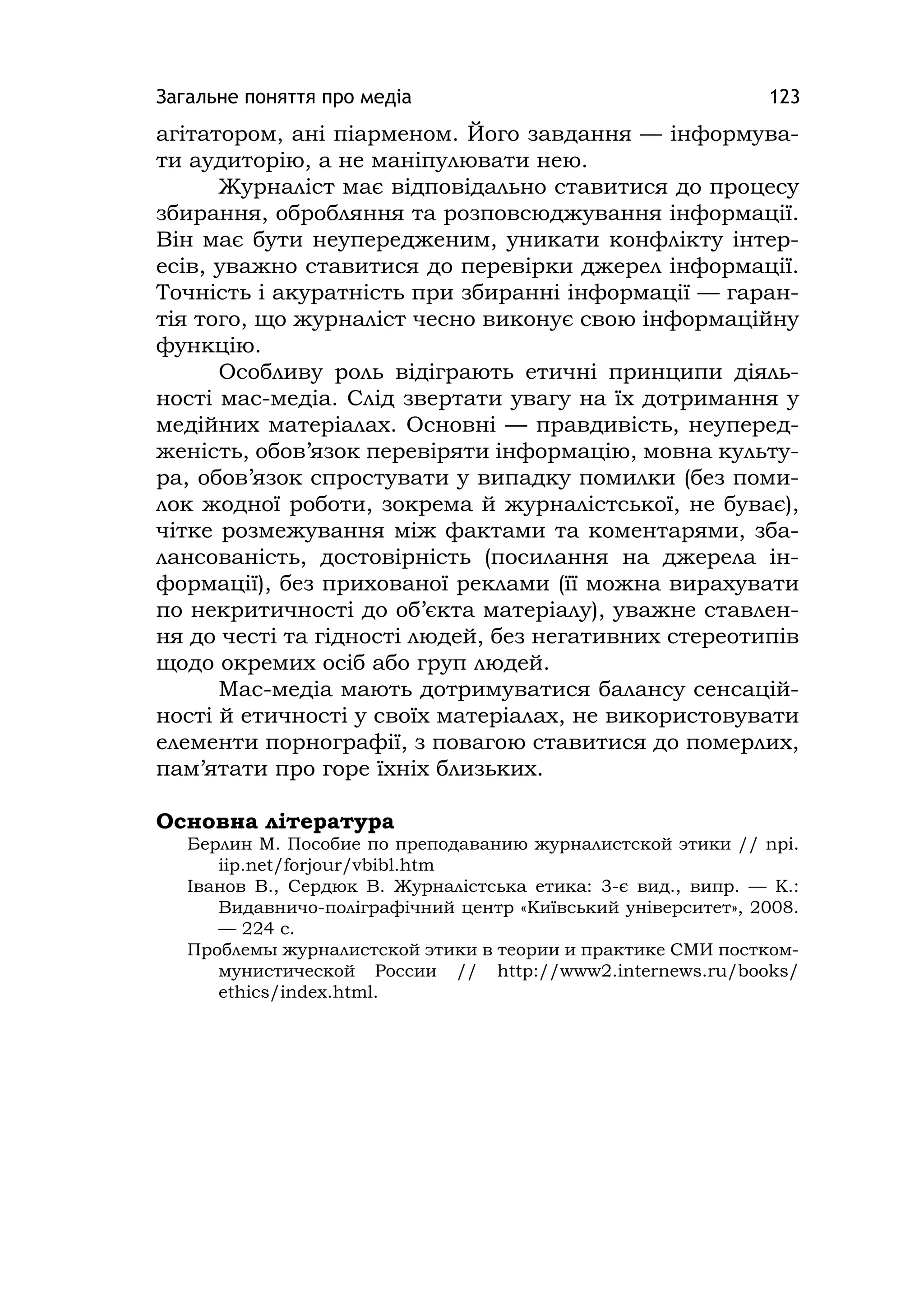 Загальне поняття про медіа 123
агітатором, ані піарменом. Його завдання — інформува-
ти аудиторію, а не маніпулювати нею.
Журналіст має відповідально ставитися до процесу
збирання, обробляння та розповсюджування інформації.
Він має бути неупередженим, уникати конфлікту інтер-
есів, уважно ставитися до перевірки джерел інформації.
Точність і акуратність при збиранні інформації — гаран-
тія того, що журналіст чесно виконує свою інформаційну
функцію.
Особливу роль відіграють етичні принципи діяль-
ності мас-медіа. Слід звертати увагу на їх дотримання у
медійних матеріалах. Основні — правдивість, неуперед-
женість, обов’язок перевіряти інформацію, мовна культу-
ра, обов’язок спростувати у випадку помилки (без поми-
лок жодної роботи, зокрема й журналістської, не буває),
чітке розмежування між фактами та коментарями, зба-
лансованість, достовірність (посилання на джерела ін-
формації), без прихованої реклами (її можна вирахувати
по некритичності до об’єкта матеріалу), уважне ставлен-
ня до честі та гідності людей, без негативних стереотипів
щодо окремих осіб або груп людей.
Мас-медіа мають дотримуватися балансу сенсацій-
ності й етичності у своїх матеріалах, не використовувати
елементи порнографії, з повагою ставитися до померлих,
пам’ятати про горе їхніх близьких.
Основна література
Берлин М. Пособие по преподаванию журналистской этики // npі.
ііp.net/forjour/vbіbl.htm
Іванов В., Сердюк В. Журналістська етика: 3-є вид., випр. — К.:
Видавничо-поліграфічний центр «Київський університет», 2008.
— 224 с.
Проблемы журналистской этики в теории и практике СМИ постком-
мунистической России // http://www2.іnternews.ru/books/
ethіcs/іndex.html.
 