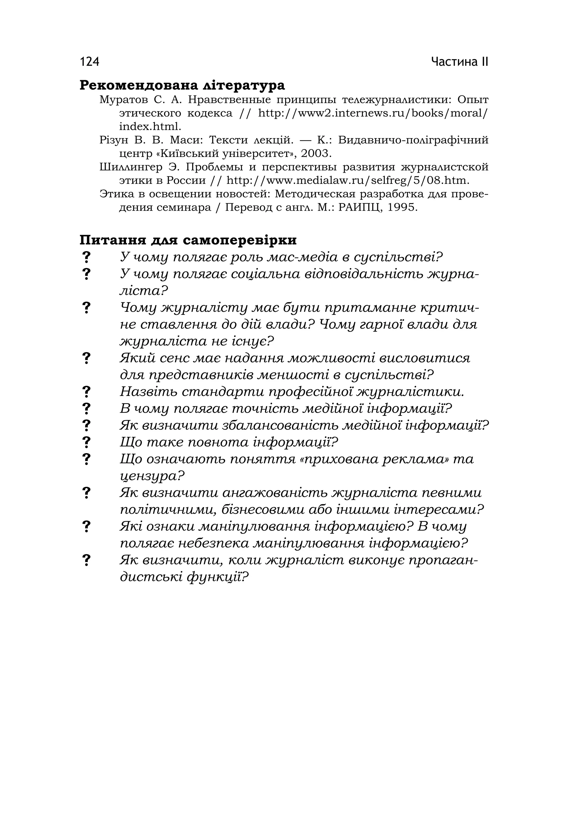 Частина ІІ124
Рекомендована література
Муратов С. А. Нравственные принципы тележурналистики: Опыт
этического кодекса // http://www2.іnternews.ru/books/moral/
іndex.html.
Різун В. В. Маси: Тексти лекцій. — К.: Видавничо-поліграфічний
центр «Київський університет», 2003.
Шиллингер Э. Проблемы и перспективы развития журналистской
этики в России // http://www.medіalaw.ru/selfreg/5/08.htm.
Этика в освещении новостей: Методическая разработка для прове-
дения семинара / Перевод с англ. М.: РАИПЦ, 1995.
Питання для самоперевірки
 У чому полягає роль мас-медіа в суспільстві?
 У чому полягає соціальна відповідальність журна-
ліста?
 Чому журналісту має бути притаманне критич-
не ставлення до дій влади? Чому гарної влади для
журналіста не існує?
 Який сенс має надання можливості висловитися
для представників меншості в суспільстві?
 Назвіть стандарти професійної журналістики.
 В чому полягає точність медійної інформації?
 Як визначити збалансованість медійної інформації?
 Що таке повнота інформації?
 Що означають поняття «прихована реклама» та
цензура?
 Як визначити ангажованість журналіста певними
політичними, бізнесовими або іншими інтересами?
 Які ознаки маніпулювання інформацією? В чому
полягає небезпека маніпулювання інформацією?
 Як визначити, коли журналіст виконує пропаган-
дистські функції?
 
