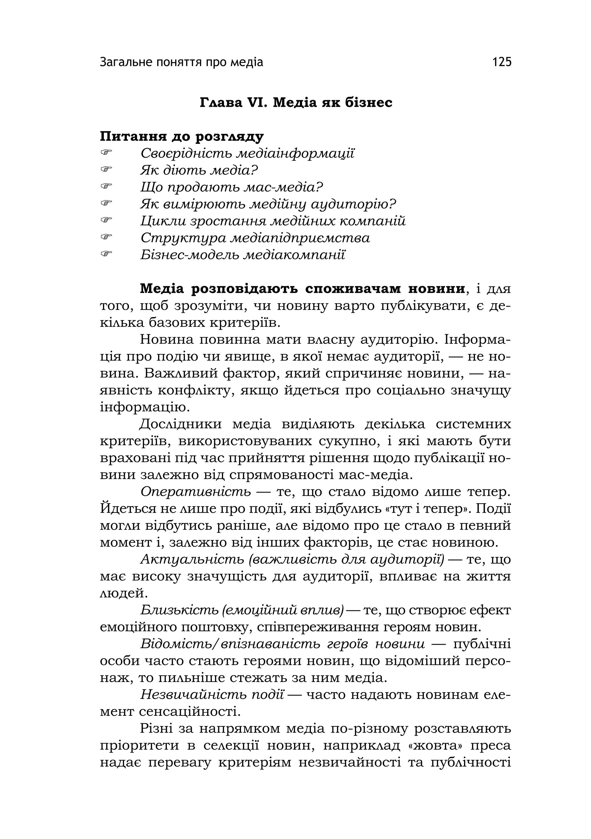 Загальне поняття про медіа 125
Глава VІ. Медіа як бізнес
Питання до розгляду
 Своєрідність медіаінформації
 Як діють медіа?
 Що продають мас-медіа?
 Як вимірюють медійну аудиторію?
 Цикли зростання медійних компаній
 Структура медіапідприємства
 Бізнес-модель медіакомпанії
Медіа розповідають споживачам новини, і для
того, щоб зрозуміти, чи новину варто публікувати, є де-
кілька базових критеріїв.
Новина повинна мати власну аудиторію. Інформа-
ція про подію чи явище, в якої немає аудиторії, — не но-
вина. Важливий фактор, який спричиняє новини, — на-
явність конфлікту, якщо йдеться про соціально значущу
інформацію.
Дослідники медіа виділяють декілька системних
критеріїв, використовуваних сукупно, і які мають бути
враховані під час прийняття рішення щодо публікації но-
вини залежно від спрямованості мас-медіа.
Оперативність — те, що стало відомо лише тепер.
Йдеться не лише про події, які відбулись «тут і тепер». Події
могли відбутись раніше, але відомо про це стало в певний
момент і, залежно від інших факторів, це стає новиною.
Актуальність (важливість для аудиторії) — те, що
має високу значущість для аудиторії, впливає на життя
людей.
Близькість (емоційний вплив) — те, що створює ефект
емоційного поштовху, співпереживання героям новин.
Відомість/впізнаваність героїв новини — публічні
особи часто стають героями новин, що відоміший персо-
наж, то пильніше стежать за ним медіа.
Незвичайність події — часто надають новинам еле-
мент сенсаційності.
Різні за напрямком медіа по-різному розставляють
пріоритети в селекції новин, наприклад «жовта» преса
надає перевагу критеріям незвичайності та публічності
 