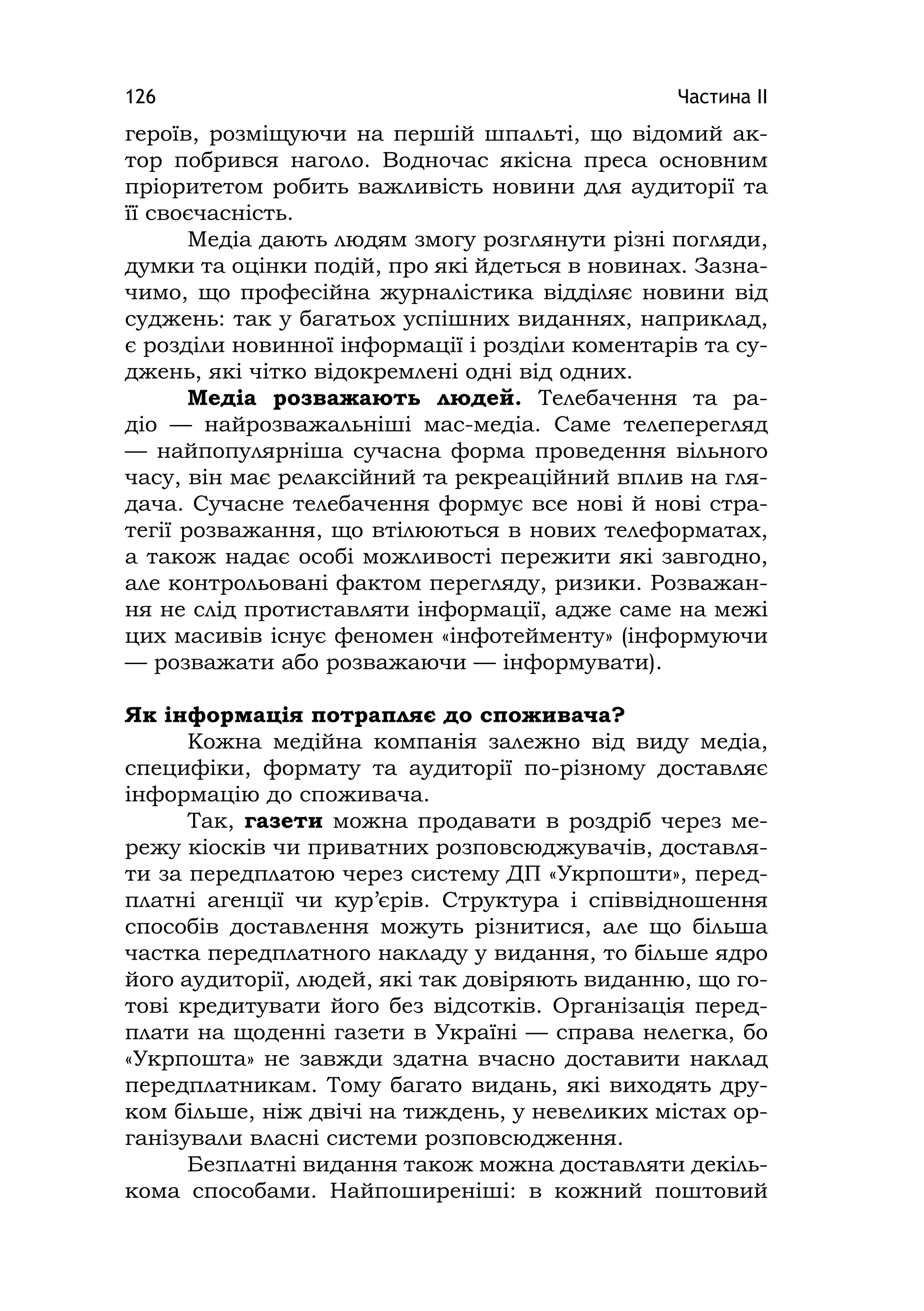 Частина ІІ126
героїв, розміщуючи на першій шпальті, що відомий ак-
тор побрився наголо. Водночас якісна преса основним
пріоритетом робить важливість новини для аудиторії та
її своєчасність.
Медіа дають людям змогу розглянути різні погляди,
думки та оцінки подій, про які йдеться в новинах. Зазна-
чимо, що професійна журналістика відділяє новини від
суджень: так у багатьох успішних виданнях, наприклад,
є розділи новинної інформації і розділи коментарів та су-
джень, які чітко відокремлені одні від одних.
Медіа розважають людей. Телебачення та ра-
діо — найрозважальніші мас-медіа. Саме телеперегляд
— найпопулярніша сучасна форма проведення вільного
часу, він має релаксійний та рекреаційний вплив на гля-
дача. Сучасне телебачення формує все нові й нові стра-
тегії розважання, що втілюються в нових телеформатах,
а також надає особі можливості пережити які завгодно,
але контрольовані фактом перегляду, ризики. Розважан-
ня не слід протиставляти інформації, адже саме на межі
цих масивів існує феномен «інфотейменту» (інформуючи
— розважати або розважаючи — інформувати).
Як інформація потрапляє до споживача?
Кожна медійна компанія залежно від виду медіа,
специфіки, формату та аудиторії по-різному доставляє
інформацію до споживача.
Так, газети можна продавати в роздріб через ме-
режу кіосків чи приватних розповсюджувачів, доставля-
ти за передплатою через систему ДП «Укрпошти», перед-
платні агенції чи кур’єрів. Структура і співвідношення
способів доставлення можуть різнитися, але що більша
частка передплатного накладу у видання, то більше ядро
його аудиторії, людей, які так довіряють виданню, що го-
тові кредитувати його без відсотків. Організація перед-
плати на щоденні газети в Україні — справа нелегка, бо
«Укрпошта» не завжди здатна вчасно доставити наклад
передплатникам. Тому багато видань, які виходять дру-
ком більше, ніж двічі на тиждень, у невеликих містах ор-
ганізували власні системи розповсюдження.
Безплатні видання також можна доставляти декіль-
кома способами. Найпоширеніші: в кожний поштовий
 