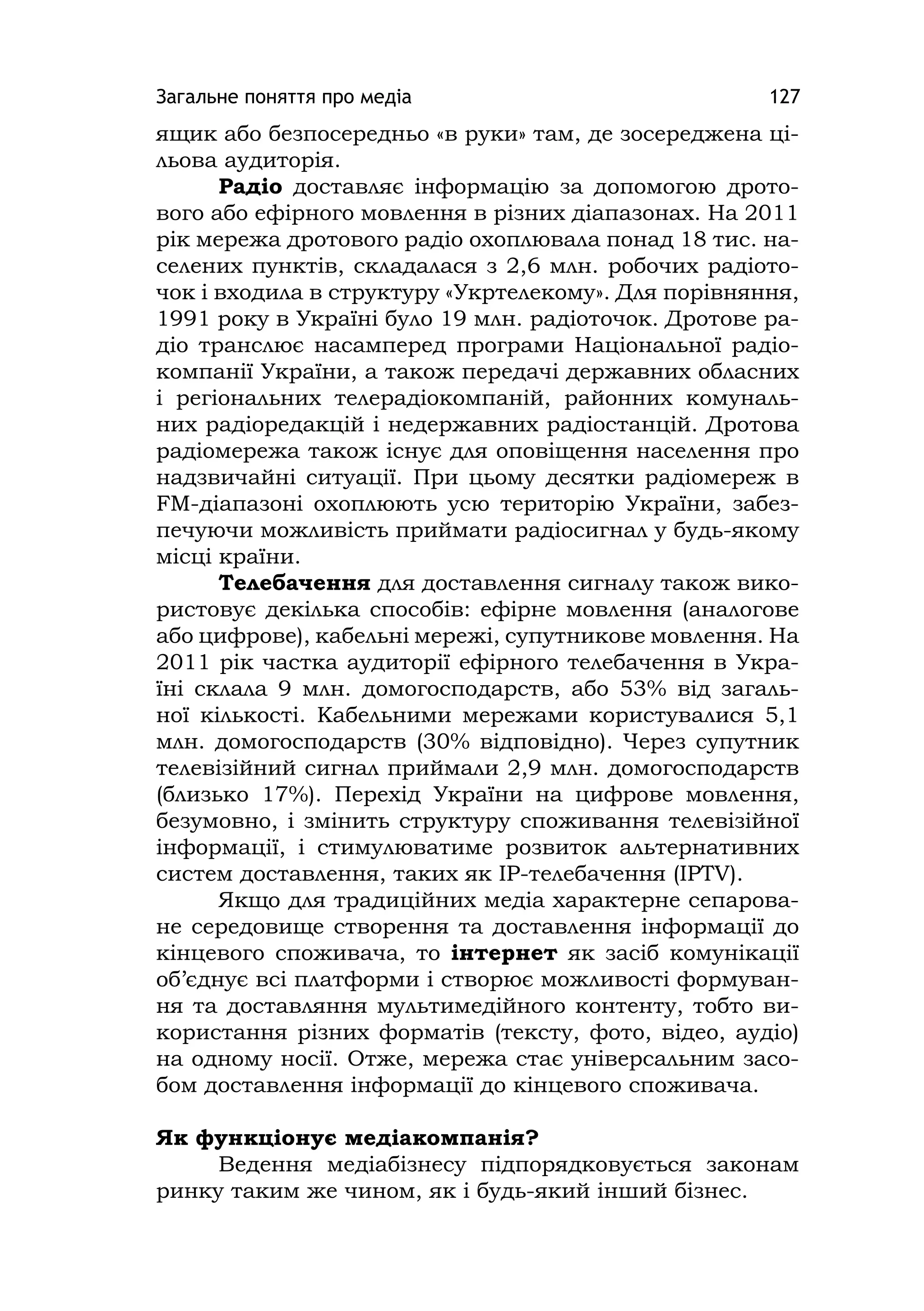 Загальне поняття про медіа 127
ящик або безпосередньо «в руки» там, де зосереджена ці-
льова аудиторія.
Радіо доставляє інформацію за допомогою дрото-
вого або ефірного мовлення в різних діапазонах. На 2011
рік мережа дротового радіо охоплювала понад 18 тис. на-
селених пунктів, складалася з 2,6 млн. робочих радіото-
чок і входила в структуру «Укртелекому». Для порівняння,
1991 року в Україні було 19 млн. радіоточок. Дротове ра-
діо транслює насамперед програми Національної радіо-
компанії України, а також передачі державних обласних
і регіональних телерадіокомпаній, районних комуналь-
них радіоредакцій і недержавних радіостанцій. Дротова
радіомережа також існує для оповіщення населення про
надзвичайні ситуації. При цьому десятки радіомереж в
FM-діапазоні охоплюють усю територію України, забез-
печуючи можливість приймати радіосигнал у будь-якому
місці країни.
Телебачення для доставлення сигналу також вико-
ристовує декілька способів: ефірне мовлення (аналогове
або цифрове), кабельні мережі, супутникове мовлення. На
2011 рік частка аудиторії ефірного телебачення в Укра-
їні склала 9 млн. домогосподарств, або 53% від загаль-
ної кількості. Кабельними мережами користувалися 5,1
млн. домогосподарств (30% відповідно). Через супутник
телевізійний сигнал приймали 2,9 млн. домогосподарств
(близько 17%). Перехід України на цифрове мовлення,
безумовно, і змінить структуру споживання телевізійної
інформації, і стимулюватиме розвиток альтернативних
систем доставлення, таких як IP-телебачення (IPTV).
Якщо для традиційних медіа характерне сепарова-
не середовище створення та доставлення інформації до
кінцевого споживача, то інтернет як засіб комунікації
об’єднує всі платформи і створює можливості формуван-
ня та доставляння мультимедійного контенту, тобто ви-
користання різних форматів (тексту, фото, відео, аудіо)
на одному носії. Отже, мережа стає універсальним засо-
бом доставлення інформації до кінцевого споживача.
Як функціонує медіакомпанія?
Ведення медіабізнесу підпорядковується законам
ринку таким же чином, як і будь-який інший бізнес.
 
