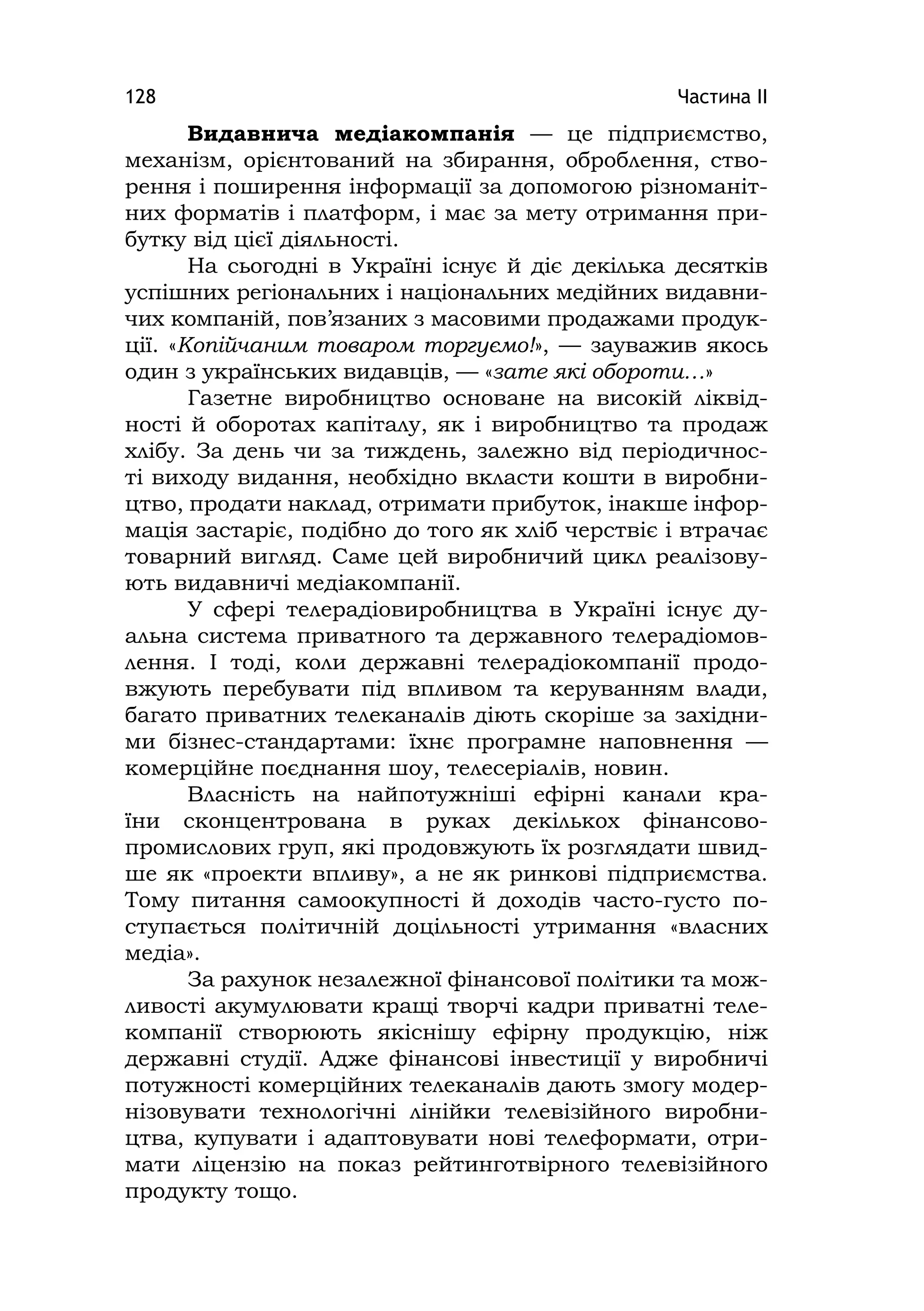 Частина ІІ128
Видавнича медіакомпанія — це підприємство,
механізм, орієнтований на збирання, оброблення, ство-
рення і поширення інформації за допомогою різноманіт-
них форматів і платформ, і має за мету отримання при-
бутку від цієї діяльності.
На сьогодні в Україні існує й діє декілька десятків
успішних регіональних і національних медійних видавни-
чих компаній, пов’язаних з масовими продажами продук-
ції. «Копійчаним товаром торгуємо!», — зауважив якось
один з українських видавців, — «зате які обороти…»
Газетне виробництво основане на високій ліквід-
ності й оборотах капіталу, як і виробництво та продаж
хлібу. За день чи за тиждень, залежно від періодичнос-
ті виходу видання, необхідно вкласти кошти в виробни-
цтво, продати наклад, отримати прибуток, інакше інфор-
мація застаріє, подібно до того як хліб черствіє і втрачає
товарний вигляд. Саме цей виробничий цикл реалізову-
ють видавничі медіакомпанії.
У сфері телерадіовиробництва в Україні існує ду-
альна система приватного та державного телерадіомов-
лення. І тоді, коли державні телерадіокомпанії продо-
вжують перебувати під впливом та керуванням влади,
багато приватних телеканалів діють скоріше за західни-
ми бізнес-стандартами: їхнє програмне наповнення —
комерційне поєднання шоу, телесеріалів, новин.
Власність на найпотужніші ефірні канали кра-
їни сконцентрована в руках декількох фінансово-
промислових груп, які продовжують їх розглядати швид-
ше як «проекти впливу», а не як ринкові підприємства.
Тому питання самоокупності й доходів часто-густо по-
ступається політичній доцільності утримання «власних
медіа».
За рахунок незалежної фінансової політики та мож-
ливості акумулювати кращі творчі кадри приватні теле-
компанії створюють якіснішу ефірну продукцію, ніж
державні студії. Адже фінансові інвестиції у виробничі
потужності комерційних телеканалів дають змогу модер-
нізовувати технологічні лінійки телевізійного виробни-
цтва, купувати і адаптовувати нові телеформати, отри-
мати ліцензію на показ рейтинготвірного телевізійного
продукту тощо.
 