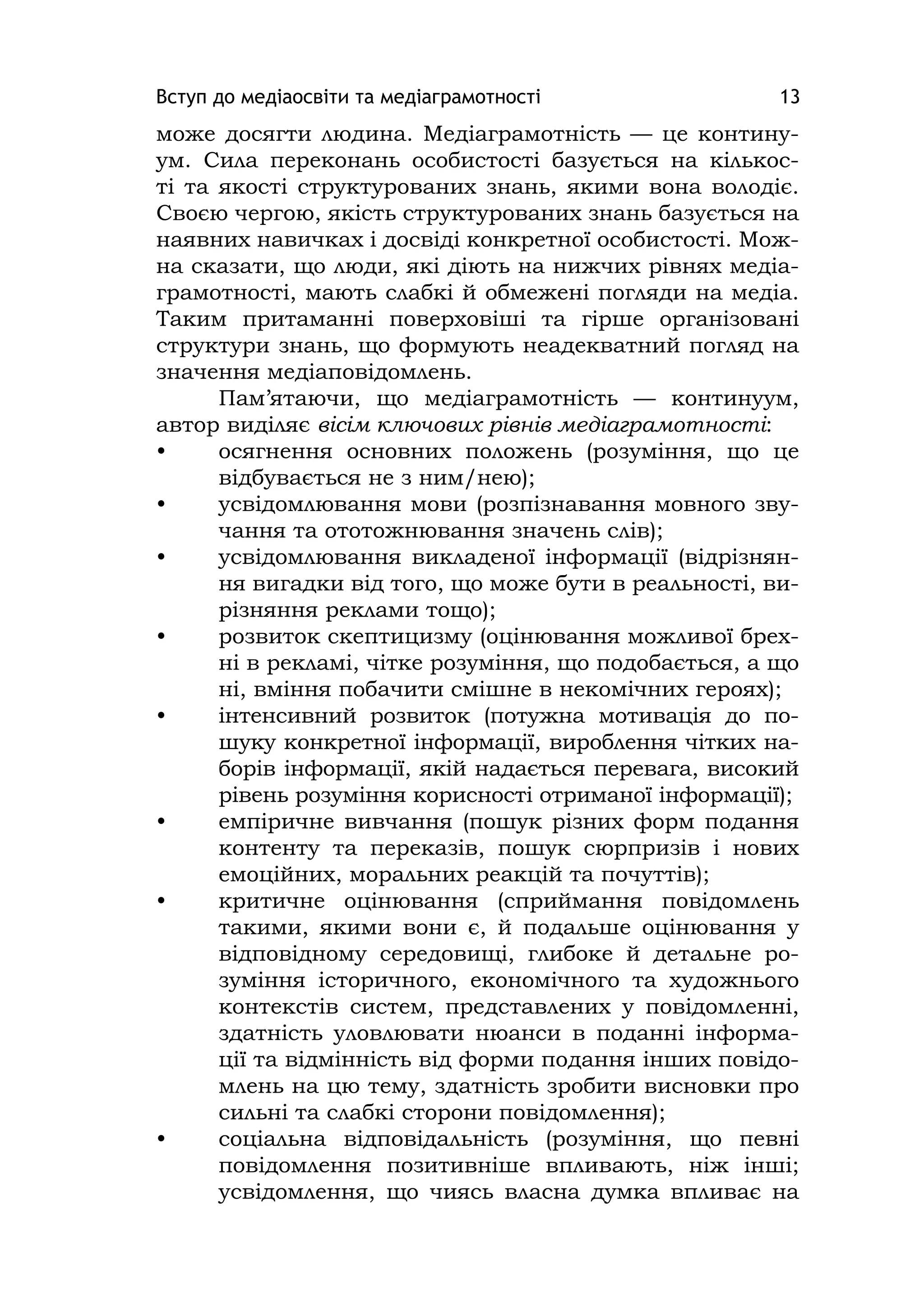 Вступ до медіаосвіти та медіаграмотності 13
може досягти людина. Медіаграмотність — це контину-
ум. Сила переконань особистості базується на кількос-
ті та якості структурованих знань, якими вона володіє.
Своєю чергою, якість структурованих знань базується на
наявних навичках і досвіді конкретної особистості. Мож-
на сказати, що люди, які діють на нижчих рівнях медіа-
грамотності, мають слабкі й обмежені погляди на медіа.
Таким притаманні поверховіші та гірше організовані
структури знань, що формують неадекватний погляд на
значення медіаповідомлень.
Пам’ятаючи, що медіаграмотність — континуум,
автор виділяє вісім ключових рівнів медіаграмотності:
• осягнення основних положень (розуміння, що це
відбувається не з ним/нею);
• усвідомлювання мови (розпізнавання мовного зву-
чання та ототожнювання значень слів);
• усвідомлювання викладеної інформації (відрізнян-
ня вигадки від того, що може бути в реальності, ви-
різняння реклами тощо);
• розвиток скептицизму (оцінювання можливої брех-
ні в рекламі, чітке розуміння, що подобається, а що
ні, вміння побачити смішне в некомічних героях);
• інтенсивний розвиток (потужна мотивація до по-
шуку конкретної інформації, вироблення чітких на-
борів інформації, якій надається перевага, високий
рівень розуміння корисності отриманої інформації);
• емпіричне вивчання (пошук різних форм подання
контенту та переказів, пошук сюрпризів і нових
емоційних, моральних реакцій та почуттів);
• критичне оцінювання (сприймання повідомлень
такими, якими вони є, й подальше оцінювання у
відповідному середовищі, глибоке й детальне ро-
зуміння історичного, економічного та художнього
контекстів систем, представлених у повідомленні,
здатність уловлювати нюанси в поданні інформа-
ції та відмінність від форми подання інших повідо-
млень на цю тему, здатність зробити висновки про
сильні та слабкі сторони повідомлення);
• соціальна відповідальність (розуміння, що певні
повідомлення позитивніше впливають, ніж інші;
усвідомлення, що чиясь власна думка впливає на
 