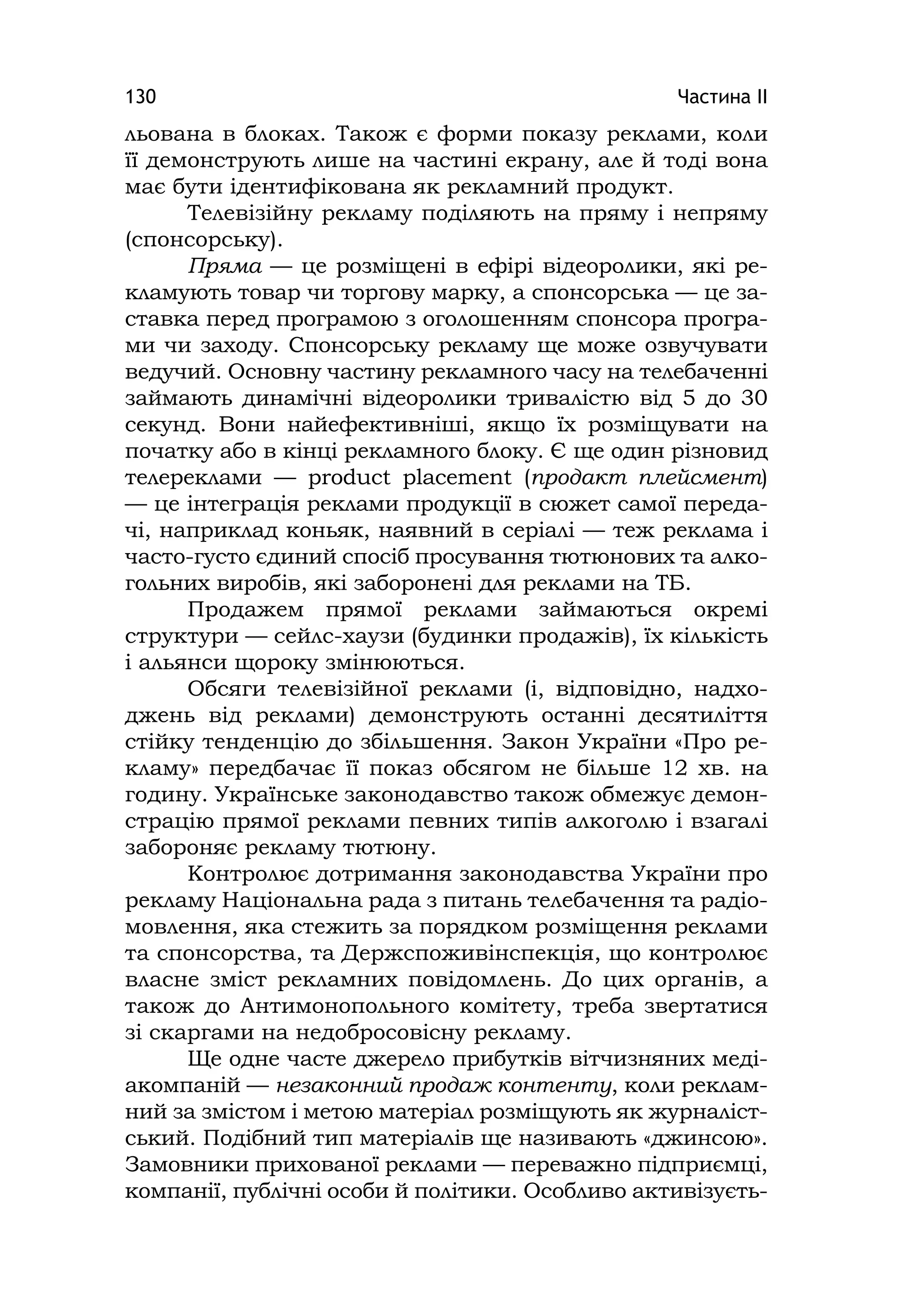 Частина ІІ130
льована в блоках. Також є форми показу реклами, коли
її демонструють лише на частині екрану, але й тоді вона
має бути ідентифікована як рекламний продукт.
Телевізійну рекламу поділяють на пряму і непряму
(спонсорську).
Пряма — це розміщені в ефірі відеоролики, які ре-
кламують товар чи торгову марку, а спонсорська — це за-
ставка перед програмою з оголошенням спонсора програ-
ми чи заходу. Спонсорську рекламу ще може озвучувати
ведучий. Основну частину рекламного часу на телебаченні
займають динамічні відеоролики тривалістю від 5 до 30
секунд. Вони найефективніші, якщо їх розміщувати на
початку або в кінці рекламного блоку. Є ще один різновид
телереклами — product placement (продакт плейсмент)
— це інтеграція реклами продукції в сюжет самої переда-
чі, наприклад коньяк, наявний в серіалі — теж реклама і
часто-густо єдиний спосіб просування тютюнових та алко-
гольних виробів, які заборонені для реклами на ТБ.
Продажем прямої реклами займаються окремі
структури — сейлс-хаузи (будинки продажів), їх кількість
і альянси щороку змінюються.
Обсяги телевізійної реклами (і, відповідно, надхо-
джень від реклами) демонструють останні десятиліття
стійку тенденцію до збільшення. Закон України «Про ре-
кламу» передбачає її показ обсягом не більше 12 хв. на
годину. Українське законодавство також обмежує демон-
страцію прямої реклами певних типів алкоголю і взагалі
забороняє рекламу тютюну.
Контролює дотримання законодавства України про
рекламу Національна рада з питань телебачення та радіо-
мовлення, яка стежить за порядком розміщення реклами
та спонсорства, та Держспоживінспекція, що контролює
власне зміст рекламних повідомлень. До цих органів, а
також до Антимонопольного комітету, треба звертатися
зі скаргами на недобросовісну рекламу.
Ще одне часте джерело прибутків вітчизняних меді-
акомпаній — незаконний продаж контенту, коли реклам-
ний за змістом і метою матеріал розміщують як журналіст-
ський. Подібний тип матеріалів ще називають «джинсою».
Замовники прихованої реклами — переважно підприємці,
компанії, публічні особи й політики. Особливо активізуєть-
 