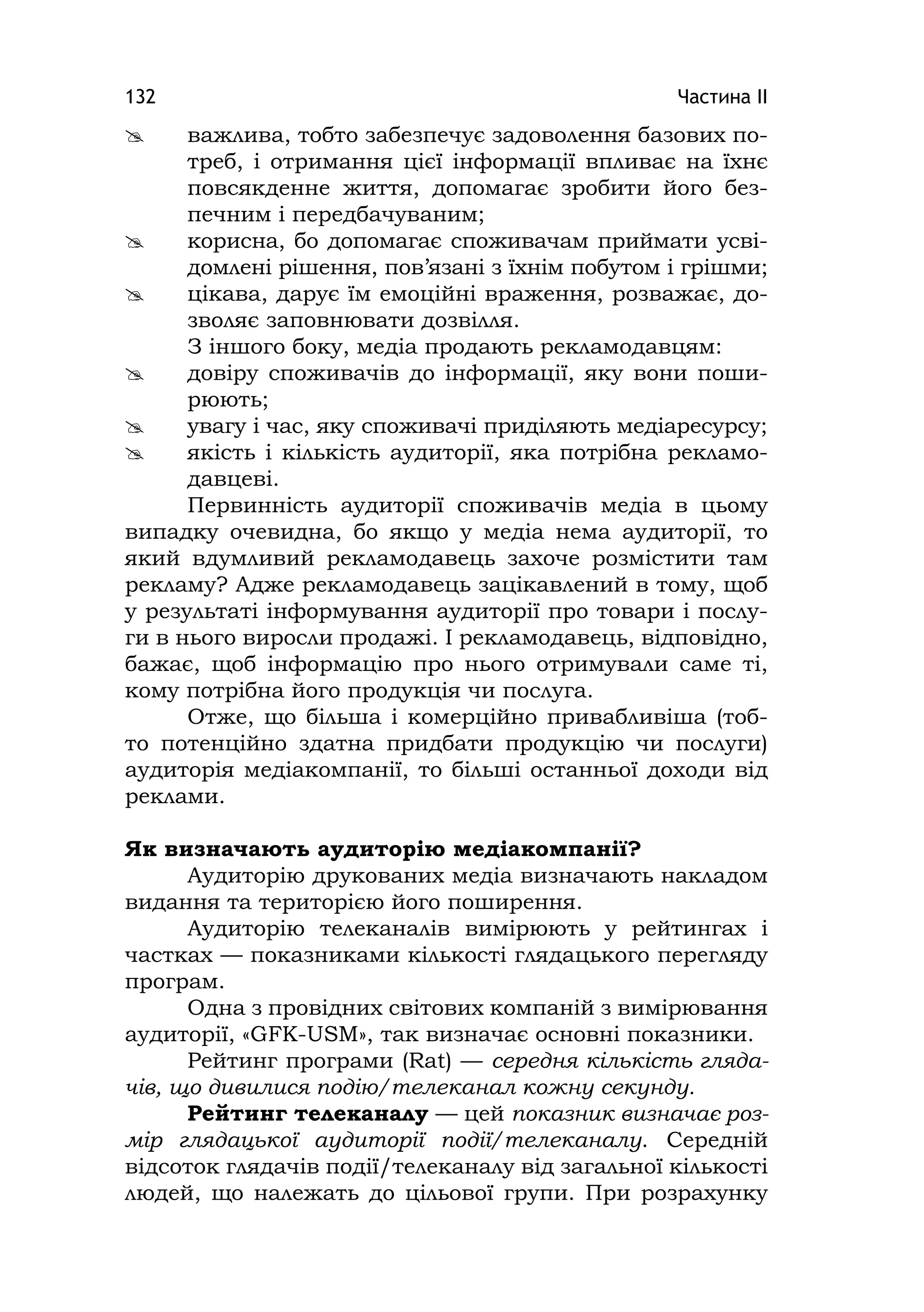 Частина ІІ132
 важлива, тобто забезпечує задоволення базових по-
треб, і отримання цієї інформації впливає на їхнє
повсякденне життя, допомагає зробити його без-
печним і передбачуваним;
 корисна, бо допомагає споживачам приймати усві-
домлені рішення, пов’язані з їхнім побутом і грішми;
 цікава, дарує їм емоційні враження, розважає, до-
зволяє заповнювати дозвілля.
З іншого боку, медіа продають рекламодавцям:
 довіру споживачів до інформації, яку вони поши-
рюють;
 увагу і час, яку споживачі приділяють медіаресурсу;
 якість і кількість аудиторії, яка потрібна рекламо-
давцеві.
Первинність аудиторії споживачів медіа в цьому
випадку очевидна, бо якщо у медіа нема аудиторії, то
який вдумливий рекламодавець захоче розмістити там
рекламу? Адже рекламодавець зацікавлений в тому, щоб
у результаті інформування аудиторії про товари і послу-
ги в нього виросли продажі. І рекламодавець, відповідно,
бажає, щоб інформацію про нього отримували саме ті,
кому потрібна його продукція чи послуга.
Отже, що більша і комерційно привабливіша (тоб-
то потенційно здатна придбати продукцію чи послуги)
аудиторія медіакомпанії, то більші останньої доходи від
реклами.
Як визначають аудиторію медіакомпанії?
Аудиторію друкованих медіа визначають накладом
видання та територією його поширення.
Аудиторію телеканалів вимірюють у рейтингах і
частках — показниками кількості глядацького перегляду
програм.
Одна з провідних світових компаній з вимірювання
аудиторії, «GFK-USM», так визначає основні показники.
Рейтинг програми (Rat) — середня кількість гляда-
чів, що дивилися подію/телеканал кожну секунду.
Рейтинг телеканалу — цей показник визначає роз-
мір глядацької аудиторії події/телеканалу. Середній
відсоток глядачів події/телеканалу від загальної кількості
людей, що належать до цільової групи. При розрахунку
 
