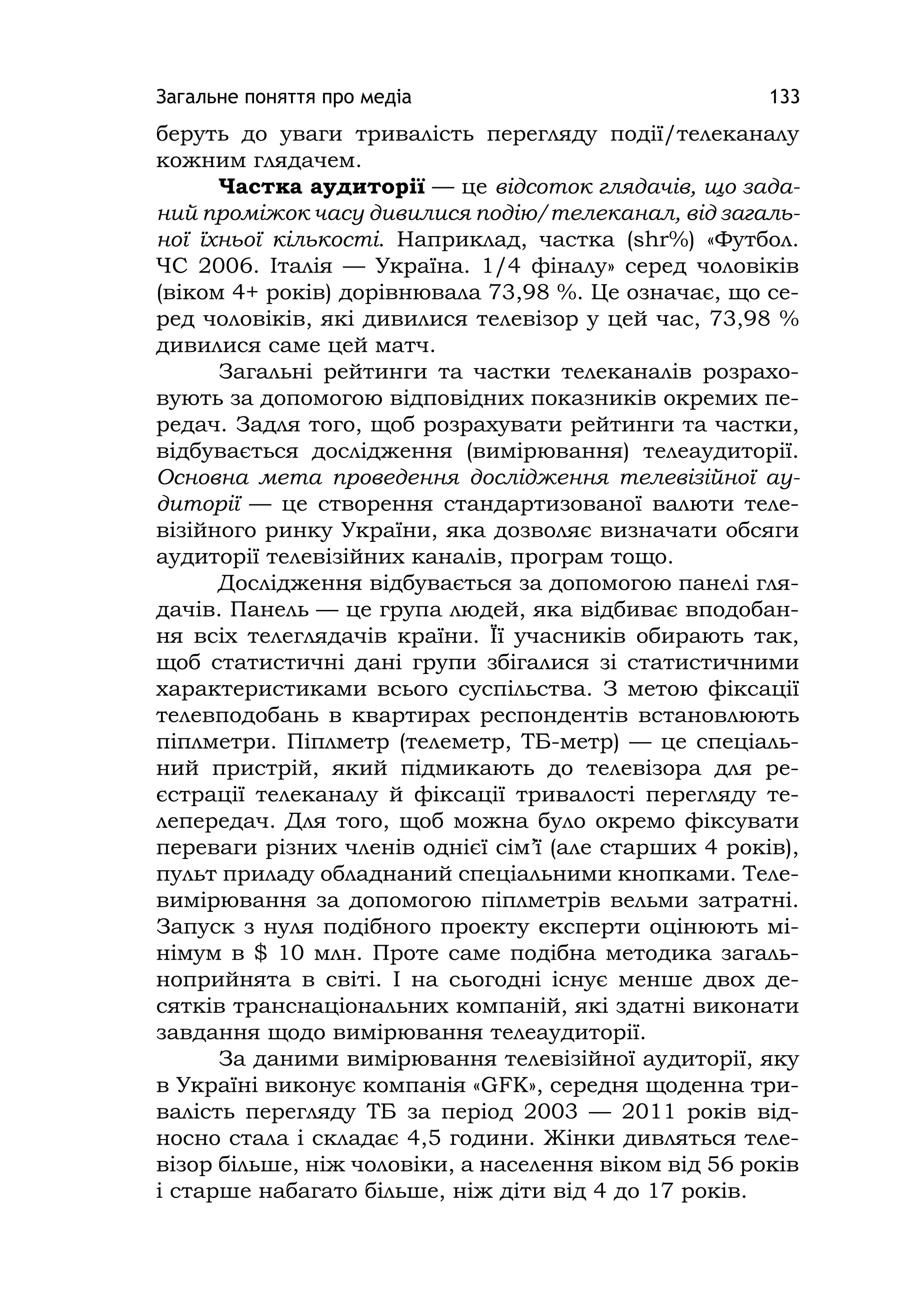 Загальне поняття про медіа 133
беруть до уваги тривалість перегляду події/телеканалу
кожним глядачем.
Частка аудиторії — це відсоток глядачів, що зада-
ний проміжок часу дивилися подію/телеканал, від загаль-
ної їхньої кількості. Наприклад, частка (shr%) «Футбол.
ЧС 2006. Італія — Україна. 1/4 фіналу» серед чоловіків
(віком 4+ років) дорівнювала 73,98 %. Це означає, що се-
ред чоловіків, які дивилися телевізор у цей час, 73,98 %
дивилися саме цей матч.
Загальні рейтинги та частки телеканалів розрахо-
вують за допомогою відповідних показників окремих пе-
редач. Задля того, щоб розрахувати рейтинги та частки,
відбувається дослідження (вимірювання) телеаудиторії.
Основна мета проведення дослідження телевізійної ау-
диторії — це створення стандартизованої валюти теле-
візійного ринку України, яка дозволяє визначати обсяги
аудиторії телевізійних каналів, програм тощо.
Дослідження відбувається за допомогою панелі гля-
дачів. Панель — це група людей, яка відбиває вподобан-
ня всіх телеглядачів країни. Її учасників обирають так,
щоб статистичні дані групи збігалися зі статистичними
характеристиками всього суспільства. З метою фіксації
телевподобань в квартирах респондентів встановлюють
піплметри. Піплметр (телеметр, ТБ-метр) — це спеціаль-
ний пристрій, який підмикають до телевізора для ре-
єстрації телеканалу й фіксації тривалості перегляду те-
лепередач. Для того, щоб можна було окремо фіксувати
переваги різних членів однієї сім’ї (але старших 4 років),
пульт приладу обладнаний спеціальними кнопками. Теле-
вимірювання за допомогою піплметрів вельми затратні.
Запуск з нуля подібного проекту експерти оцінюють мі-
німум в $ 10 млн. Проте саме подібна методика загаль-
ноприйнята в світі. І на сьогодні існує менше двох де-
сятків транснаціональних компаній, які здатні виконати
завдання щодо вимірювання телеаудиторії.
За даними вимірювання телевізійної аудиторії, яку
в Україні виконує компанія «GFK», середня щоденна три-
валість перегляду ТБ за період 2003 — 2011 років від-
носно стала і складає 4,5 години. Жінки дивляться теле-
візор більше, ніж чоловіки, а населення віком від 56 років
і старше набагато більше, ніж діти від 4 до 17 років.
 