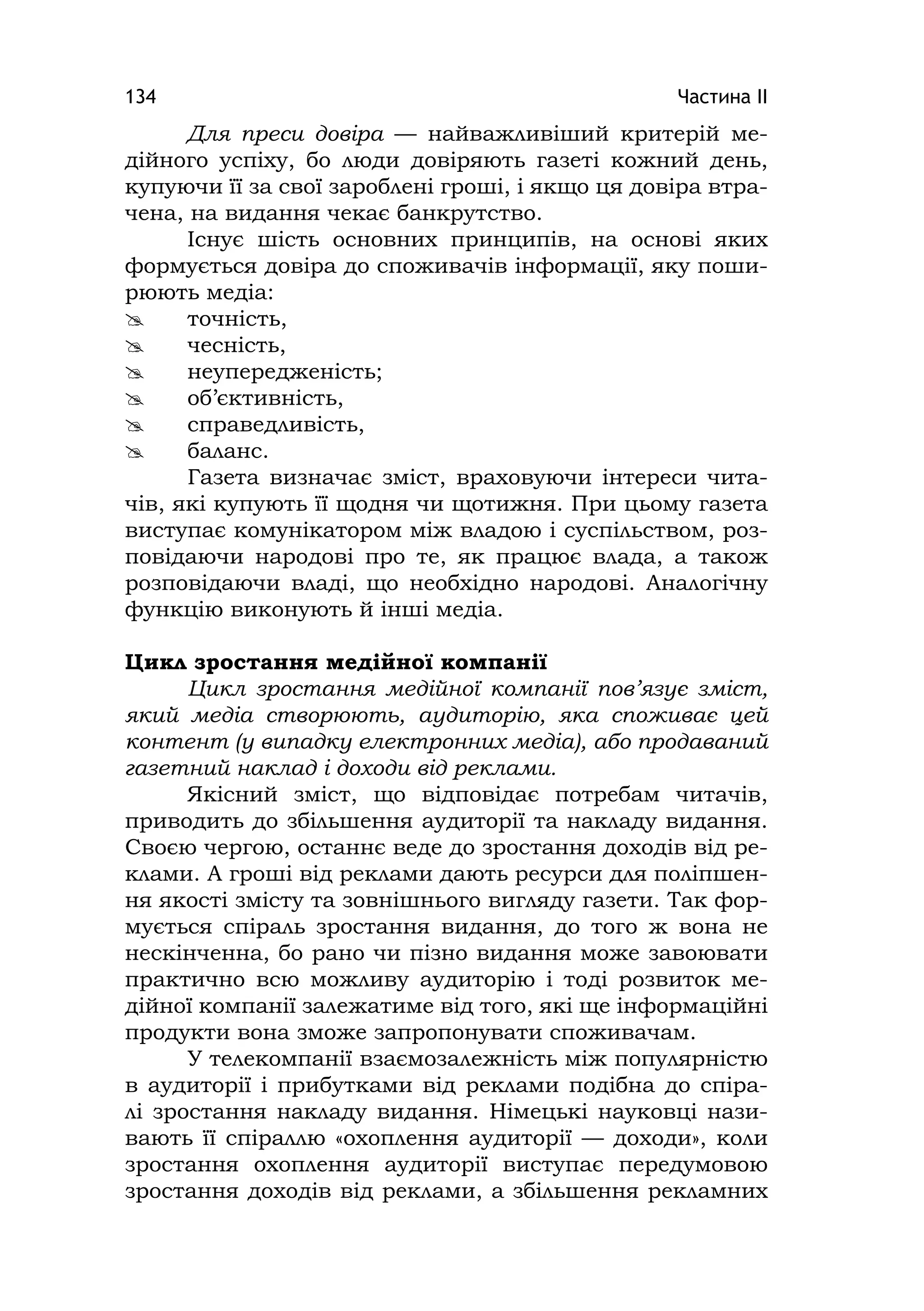Частина ІІ134
Для преси довіра — найважливіший критерій ме-
дійного успіху, бо люди довіряють газеті кожний день,
купуючи її за свої зароблені гроші, і якщо ця довіра втра-
чена, на видання чекає банкрутство.
Існує шість основних принципів, на основі яких
формується довіра до споживачів інформації, яку поши-
рюють медіа:
 точність,
 чесність,
 неупередженість;
 об’єктивність,
 справедливість,
 баланс.
Газета визначає зміст, враховуючи інтереси чита-
чів, які купують її щодня чи щотижня. При цьому газета
виступає комунікатором між владою і суспільством, роз-
повідаючи народові про те, як працює влада, а також
розповідаючи владі, що необхідно народові. Аналогічну
функцію виконують й інші медіа.
Цикл зростання медійної компанії
Цикл зростання медійної компанії пов’язує зміст,
який медіа створюють, аудиторію, яка споживає цей
контент (у випадку електронних медіа), або продаваний
газетний наклад і доходи від реклами.
Якісний зміст, що відповідає потребам читачів,
приводить до збільшення аудиторії та накладу видання.
Своєю чергою, останнє веде до зростання доходів від ре-
клами. А гроші від реклами дають ресурси для поліпшен-
ня якості змісту та зовнішнього вигляду газети. Так фор-
мується спіраль зростання видання, до того ж вона не
нескінченна, бо рано чи пізно видання може завоювати
практично всю можливу аудиторію і тоді розвиток ме-
дійної компанії залежатиме від того, які ще інформаційні
продукти вона зможе запропонувати споживачам.
У телекомпанії взаємозалежність між популярністю
в аудиторії і прибутками від реклами подібна до спіра-
лі зростання накладу видання. Німецькі науковці нази-
вають її спіраллю «охоплення аудиторії — доходи», коли
зростання охоплення аудиторії виступає передумовою
зростання доходів від реклами, а збільшення рекламних
 