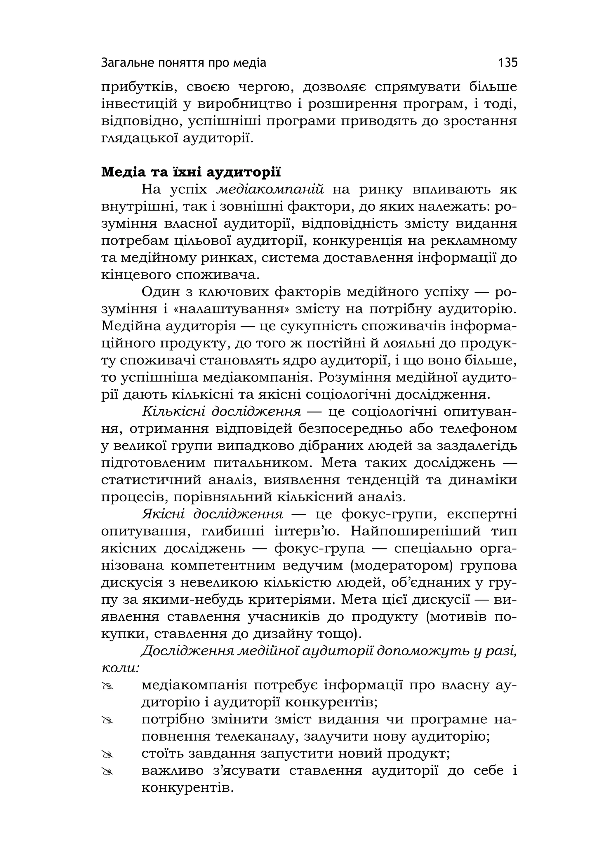 Загальне поняття про медіа 135
прибутків, своєю чергою, дозволяє спрямувати більше
інвестицій у виробництво і розширення програм, і тоді,
відповідно, успішніші програми приводять до зростання
глядацької аудиторії.
Медіа та їхні аудиторії
На успіх медіакомпаній на ринку впливають як
внутрішні, так і зовнішні фактори, до яких належать: ро-
зуміння власної аудиторії, відповідність змісту видання
потребам цільової аудиторії, конкуренція на рекламному
та медійному ринках, система доставлення інформації до
кінцевого споживача.
Один з ключових факторів медійного успіху — ро-
зуміння і «налаштування» змісту на потрібну аудиторію.
Медійна аудиторія — це сукупність споживачів інформа-
ційного продукту, до того ж постійні й лояльні до продук-
ту споживачі становлять ядро аудиторії, і що воно більше,
то успішніша медіакомпанія. Розуміння медійної аудито-
рії дають кількісні та якісні соціологічні дослідження.
Кількісні дослідження — це соціологічні опитуван-
ня, отримання відповідей безпосередньо або телефоном
у великої групи випадково дібраних людей за заздалегідь
підготовленим питальником. Мета таких досліджень —
статистичний аналіз, виявлення тенденцій та динаміки
процесів, порівняльний кількісний аналіз.
Якісні дослідження — це фокус-групи, експертні
опитування, глибинні інтерв’ю. Найпоширеніший тип
якісних досліджень — фокус-група — спеціально орга-
нізована компетентним ведучим (модератором) групова
дискусія з невеликою кількістю людей, об’єднаних у гру-
пу за якими-небудь критеріями. Мета цієї дискусії — ви-
явлення ставлення учасників до продукту (мотивів по-
купки, ставлення до дизайну тощо).
Дослідження медійної аудиторії допоможуть у разі,
коли:
 медіакомпанія потребує інформації про власну ау-
диторію і аудиторії конкурентів;
 потрібно змінити зміст видання чи програмне на-
повнення телеканалу, залучити нову аудиторію;
 стоїть завдання запустити новий продукт;
 важливо з’ясувати ставлення аудиторії до себе і
конкурентів.
 