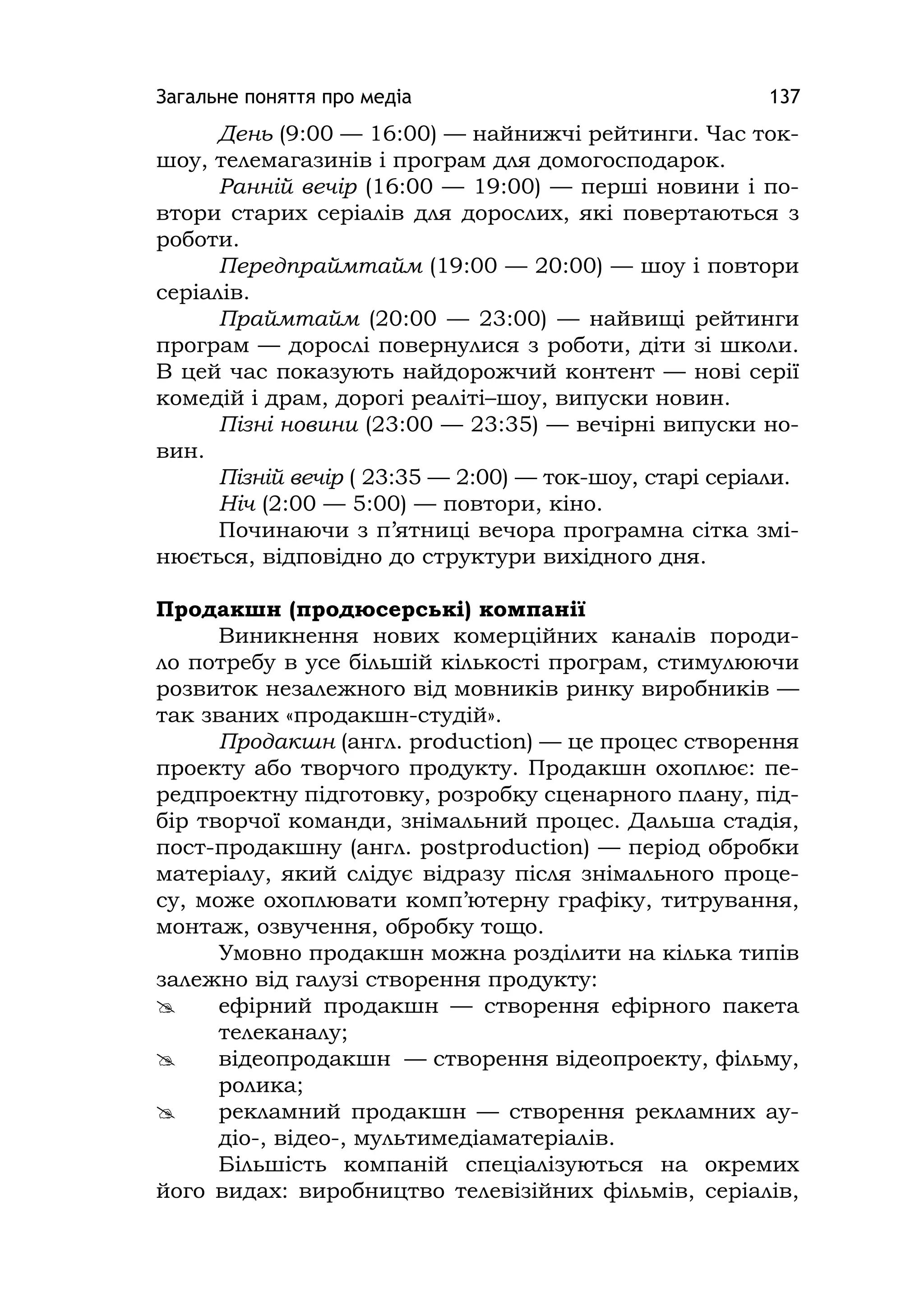 Загальне поняття про медіа 137
День (9:00 — 16:00) — найнижчі рейтинги. Час ток-
шоу, телемагазинів і програм для домогосподарок.
Ранній вечір (16:00 — 19:00) — перші новини і по-
втори старих серіалів для дорослих, які повертаються з
роботи.
Передпраймтайм (19:00 — 20:00) — шоу і повтори
серіалів.
Праймтайм (20:00 — 23:00) — найвищі рейтинги
програм — дорослі повернулися з роботи, діти зі школи.
В цей час показують найдорожчий контент — нові серії
комедій і драм, дорогі реаліті–шоу, випуски новин.
Пізні новини (23:00 — 23:35) — вечірні випуски но-
вин.
Пізній вечір ( 23:35 — 2:00) — ток-шоу, старі серіали.
Ніч (2:00 — 5:00) — повтори, кіно.
Починаючи з п’ятниці вечора програмна сітка змі-
нюється, відповідно до структури вихідного дня.
Продакшн (продюсерські) компанії
Виникнення нових комерційних каналів породи-
ло потребу в усе більшій кількості програм, стимулюючи
розвиток незалежного від мовників ринку виробників —
так званих «продакшн-студій».
Продакшн (англ. production) — це процес створення
проекту або творчого продукту. Продакшн охоплює: пе-
редпроектну підготовку, розробку сценарного плану, під-
бір творчої команди, знімальний процес. Дальша стадія,
пост-продакшну (англ. postproduction) — період обробки
матеріалу, який слідує відразу після знімального проце-
су, може охоплювати комп’ютерну графіку, титрування,
монтаж, озвучення, обробку тощо.
Умовно продакшн можна розділити на кілька типів
залежно від галузі створення продукту:
 ефірний продакшн — створення ефірного пакета
телеканалу;
 відеопродакшн — створення відеопроекту, фільму,
ролика;
 рекламний продакшн — створення рекламних ау-
діо-, відео-, мультимедіаматеріалів.
Більшість компаній спеціалізуються на окремих
його видах: виробництво телевізійних фільмів, серіалів,
 