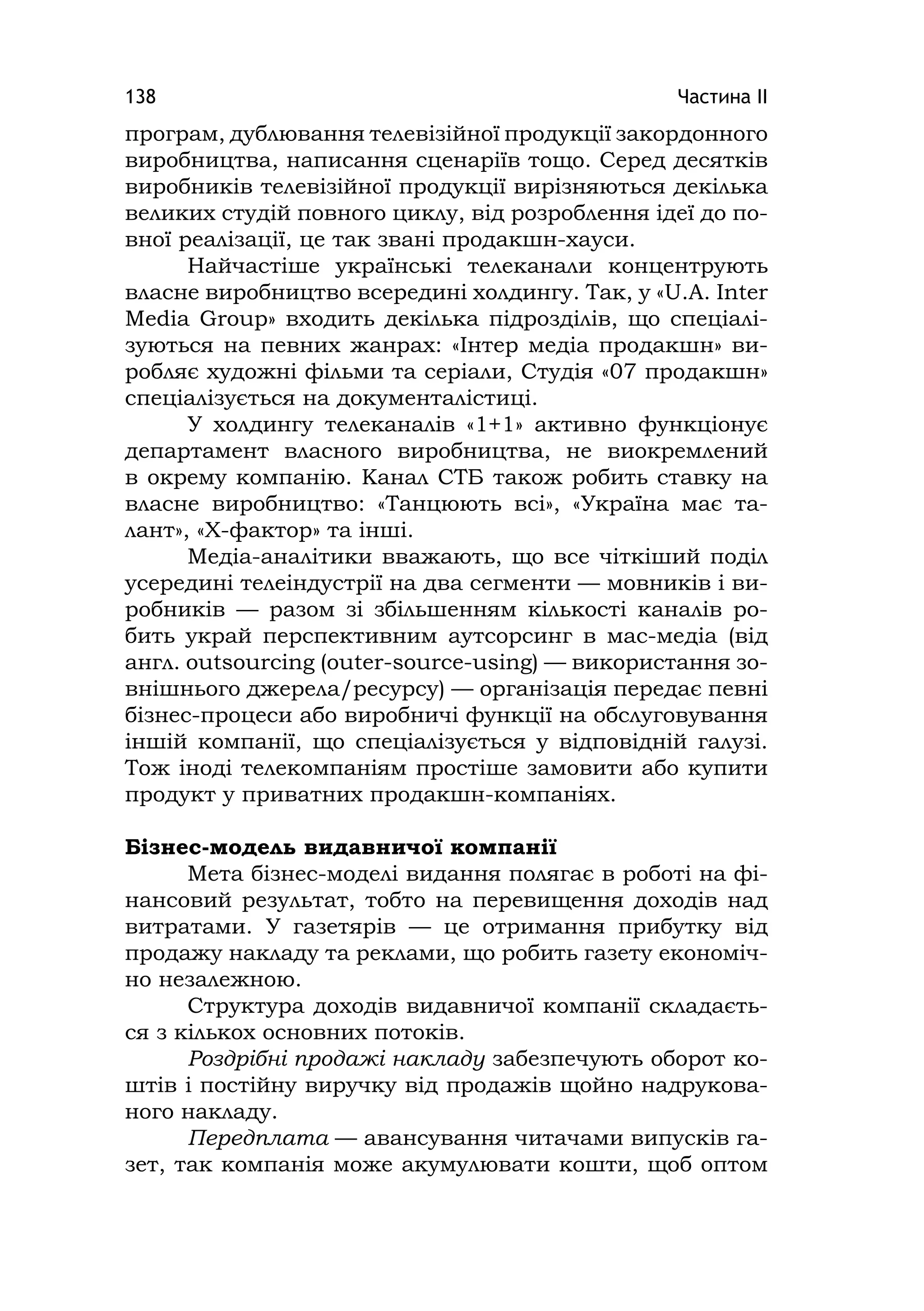 Частина ІІ138
програм, дублювання телевізійної продукції закордонного
виробництва, написання сценаріїв тощо. Серед десятків
виробників телевізійної продукції вирізняються декілька
великих студій повного циклу, від розроблення ідеї до по-
вної реалізації, це так звані продакшн-хауси.
Найчастіше українські телеканали концентрують
власне виробництво всередині холдингу. Так, у «U.A. Inter
Media Group» входить декілька підрозділів, що спеціалі-
зуються на певних жанрах: «Інтер медіа продакшн» ви-
робляє художні фільми та серіали, Студія «07 продакшн»
спеціалізується на документалістиці.
У холдингу телеканалів «1+1» активно функціонує
департамент власного виробництва, не виокремлений
в окрему компанію. Канал СТБ також робить ставку на
власне виробництво: «Танцюють всі», «Україна має та-
лант», «Х-фактор» та інші.
Медіа-аналітики вважають, що все чіткіший поділ
усередині телеіндустрії на два сегменти — мовників і ви-
робників — разом зі збільшенням кількості каналів ро-
бить украй перспективним аутсорсинг в мас-медіа (від
англ. outsourcing (outer-source-using) — використання зо-
внішнього джерела/ресурсу) — організація передає певні
бізнес-процеси або виробничі функції на обслуговування
іншій компанії, що спеціалізується у відповідній галузі.
Тож іноді телекомпаніям простіше замовити або купити
продукт у приватних продакшн-компаніях.
Бізнес-модель видавничої компанії
Мета бізнес-моделі видання полягає в роботі на фі-
нансовий результат, тобто на перевищення доходів над
витратами. У газетярів — це отримання прибутку від
продажу накладу та реклами, що робить газету економіч-
но незалежною.
Структура доходів видавничої компанії складаєть-
ся з кількох основних потоків.
Роздрібні продажі накладу забезпечують оборот ко-
штів і постійну виручку від продажів щойно надрукова-
ного накладу.
Передплата — авансування читачами випусків га-
зет, так компанія може акумулювати кошти, щоб оптом
 