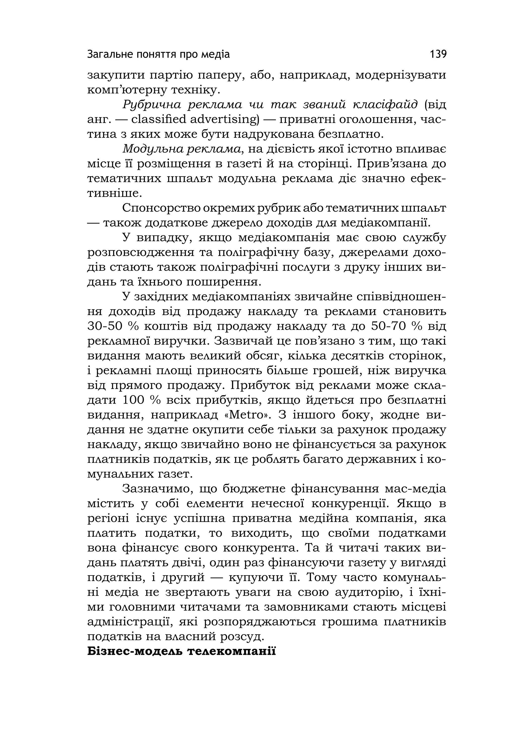 Загальне поняття про медіа 139
закупити партію паперу, або, наприклад, модернізувати
комп’ютерну техніку.
Рубрична реклама чи так званий класіфайд (від
анг. — сlassiﬁed advertising) — приватні оголошення, час-
тина з яких може бути надрукована безплатно.
Модульна реклама, на дієвість якої істотно впливає
місце її розміщення в газеті й на сторінці. Прив’язана до
тематичних шпальт модульна реклама діє значно ефек-
тивніше.
Спонсорство окремих рубрик або тематичних шпальт
— також додаткове джерело доходів для медіакомпанії.
У випадку, якщо медіакомпанія має свою службу
розповсюдження та поліграфічну базу, джерелами дохо-
дів стають також поліграфічні послуги з друку інших ви-
дань та їхнього поширення.
У західних медіакомпаніях звичайне співвідношен-
ня доходів від продажу накладу та реклами становить
30-50 % коштів від продажу накладу та до 50-70 % від
рекламної виручки. Зазвичай це пов’язано з тим, що такі
видання мають великий обсяг, кілька десятків сторінок,
і рекламні площі приносять більше грошей, ніж виручка
від прямого продажу. Прибуток від реклами може скла-
дати 100 % всіх прибутків, якщо йдеться про безплатні
видання, наприклад «Metro». З іншого боку, жодне ви-
дання не здатне окупити себе тільки за рахунок продажу
накладу, якщо звичайно воно не фінансується за рахунок
платників податків, як це роблять багато державних і ко-
мунальних газет.
Зазначимо, що бюджетне фінансування мас-медіа
містить у собі елементи нечесної конкуренції. Якщо в
регіоні існує успішна приватна медійна компанія, яка
платить податки, то виходить, що своїми податками
вона фінансує свого конкурента. Та й читачі таких ви-
дань платять двічі, один раз фінансуючи газету у вигляді
податків, і другий — купуючи її. Тому часто комуналь-
ні медіа не звертають уваги на свою аудиторію, і їхні-
ми головними читачами та замовниками стають місцеві
адміністрації, які розпоряджаються грошима платників
податків на власний розсуд.
Бізнес-модель телекомпанії
 