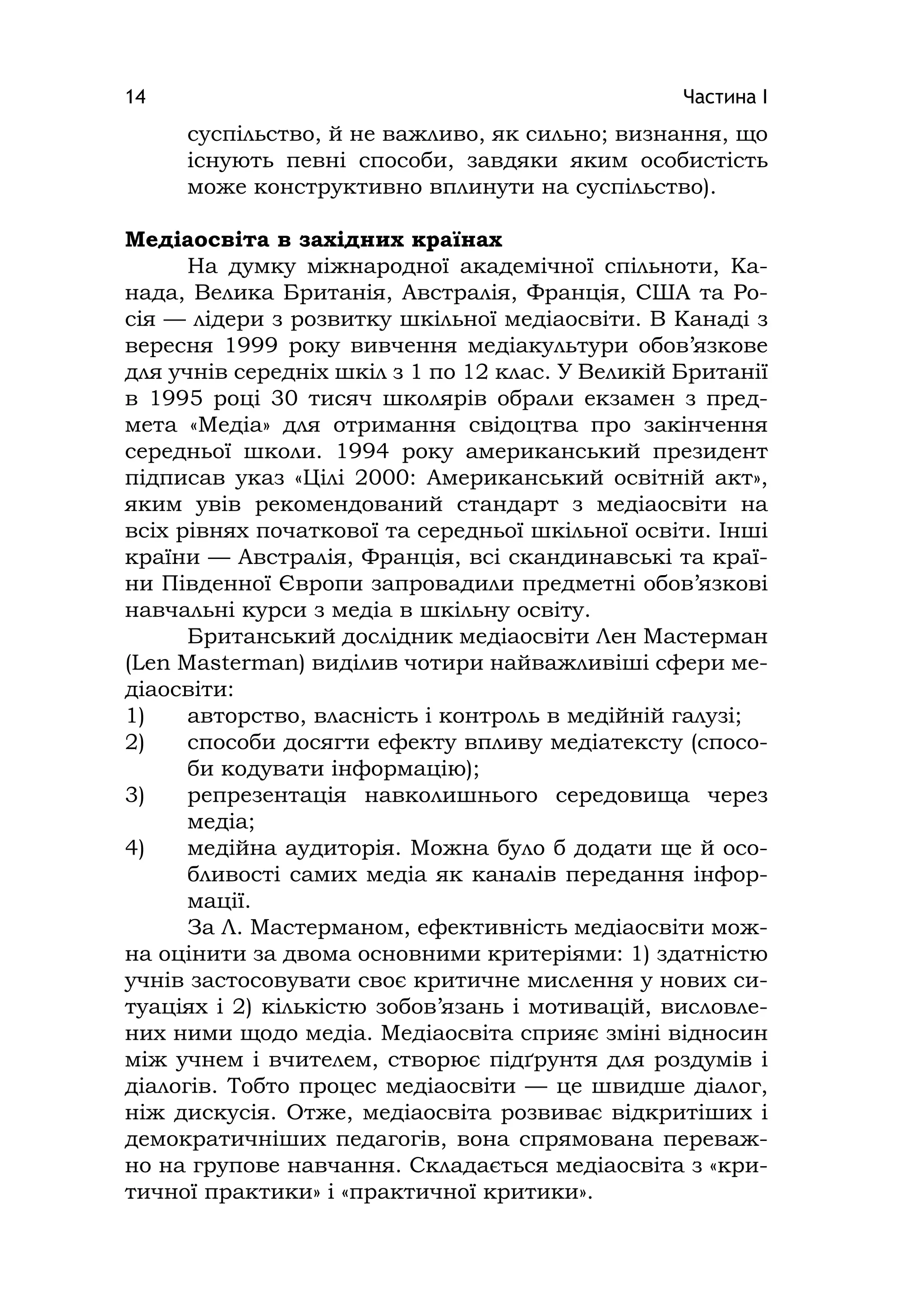 Частина І14
суспільство, й не важливо, як сильно; визнання, що
існують певні способи, завдяки яким особистість
може конструктивно вплинути на суспільство).
Медіаосвіта в західних країнах
На думку міжнародної академічної спільноти, Ка-
нада, Велика Британія, Австралія, Франція, США та Ро-
сія — лідери з розвитку шкільної медіаосвіти. В Канаді з
вересня 1999 року вивчення медіакультури обов’язкове
для учнів середніх шкіл з 1 по 12 клас. У Великій Британії
в 1995 році 30 тисяч школярів обрали екзамен з пред-
мета «Медіа» для отримання свідоцтва про закінчення
середньої школи. 1994 року американський президент
підписав указ «Цілі 2000: Американський освітній акт»,
яким увів рекомендований стандарт з медіаосвіти на
всіх рівнях початкової та середньої шкільної освіти. Інші
країни — Австралія, Франція, всі скандинавські та краї-
ни Південної Європи запровадили предметні обов’язкові
навчальні курси з медіа в шкільну освіту.
Британський дослідник медіаосвіти Лен Мастерман
(Len Masterman) виділив чотири найважливіші сфери ме-
діаосвіти:
1) авторство, власність і контроль в медійній галузі;
2) способи досягти ефекту впливу медіатексту (спосо-
би кодувати інформацію);
3) репрезентація навколишнього середовища через
медіа;
4) медійна аудиторія. Можна було б додати ще й осо-
бливості самих медіа як каналів передання інфор-
мації.
За Л. Мастерманом, ефективність медіаосвіти мож-
на оцінити за двома основними критеріями: 1) здатністю
учнів застосовувати своє критичне мислення у нових си-
туаціях і 2) кількістю зобов’язань і мотивацій, висловле-
них ними щодо медіа. Медіаосвіта сприяє зміні відносин
між учнем і вчителем, створює підґрунтя для роздумів і
діалогів. Тобто процес медіаосвіти — це швидше діалог,
ніж дискусія. Отже, медіаосвіта розвиває відкритіших і
демократичніших педагогів, вона спрямована переваж-
но на групове навчання. Складається медіаосвіта з «кри-
тичної практики» і «практичної критики».
 