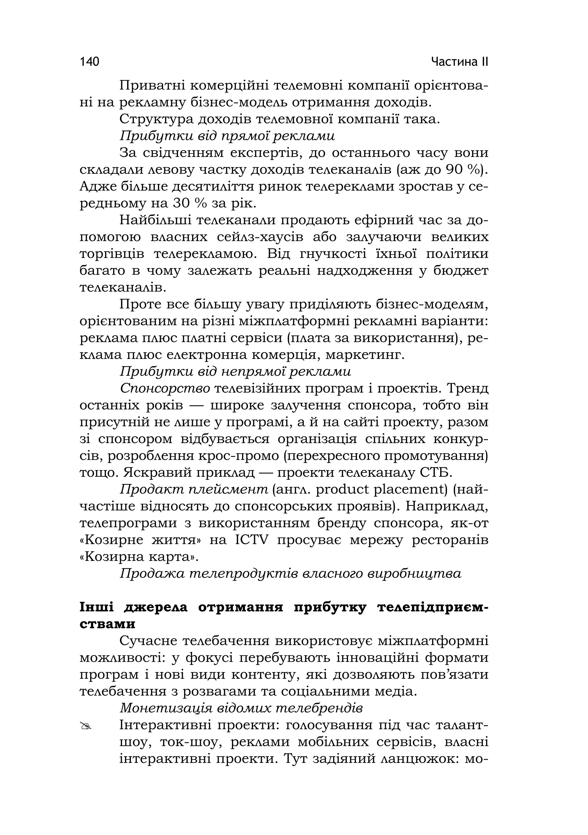 Частина ІІ140
Приватні комерційні телемовні компанії орієнтова-
ні на рекламну бізнес-модель отримання доходів.
Структура доходів телемовної компанії така.
Прибутки від прямої реклами
За свідченням експертів, до останнього часу вони
складали левову частку доходів телеканалів (аж до 90 %).
Адже більше десятиліття ринок телереклами зростав у се-
редньому на 30 % за рік.
Найбільші телеканали продають ефірний час за до-
помогою власних сейлз-хаусів або залучаючи великих
торгівців телерекламою. Від гнучкості їхньої політики
багато в чому залежать реальні надходження у бюджет
телеканалів.
Проте все більшу увагу приділяють бізнес-моделям,
орієнтованим на різні міжплатформні рекламні варіанти:
реклама плюс платні сервіси (плата за використання), ре-
клама плюс електронна комерція, маркетинг.
Прибутки від непрямої реклами
Спонсорство телевізійних програм і проектів. Тренд
останніх років — широке залучення спонсора, тобто він
присутній не лише у програмі, а й на сайті проекту, разом
зі спонсором відбувається організація спільних конкур-
сів, розроблення крос-промо (перехресного промотування)
тощо. Яскравий приклад — проекти телеканалу СТБ.
Продакт плейсмент (англ. product placement) (най-
частіше відносять до спонсорських проявів). Наприклад,
телепрограми з використанням бренду спонсора, як-от
«Козирне життя» на ICTV просуває мережу ресторанів
«Козирна карта».
Продажа телепродуктів власного виробництва
Інші джерела отримання прибутку телепідприєм-
ствами
Сучасне телебачення використовує міжплатформні
можливості: у фокусі перебувають інноваційні формати
програм і нові види контенту, які дозволяють пов’язати
телебачення з розвагами та соціальними медіа.
Монетизація відомих телебрендів
 Інтерактивні проекти: голосування під час талант-
шоу, ток-шоу, реклами мобільних сервісів, власні
інтерактивні проекти. Тут задіяний ланцюжок: мо-
 