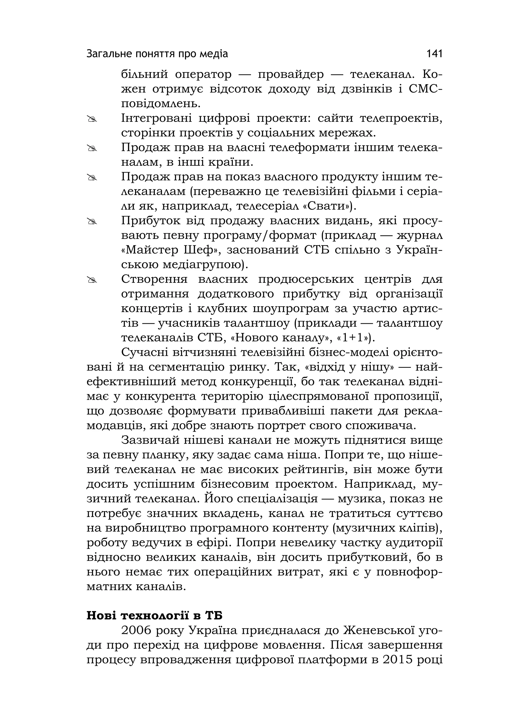 Загальне поняття про медіа 141
більний оператор — провайдер — телеканал. Ко-
жен отримує відсоток доходу від дзвінків і СМС-
повідомлень.
 Інтегровані цифрові проекти: сайти телепроектів,
сторінки проектів у соціальних мережах.
 Продаж прав на власні телеформати іншим телека-
налам, в інші країни.
 Продаж прав на показ власного продукту іншим те-
леканалам (переважно це телевізійні фільми і серіа-
ли як, наприклад, телесеріал «Свати»).
 Прибуток від продажу власних видань, які просу-
вають певну програму/формат (приклад — журнал
«Майстер Шеф», заснований СТБ спільно з Україн-
ською медіагрупою).
 Створення власних продюсерських центрів для
отримання додаткового прибутку від організації
концертів і клубних шоупрограм за участю артис-
тів — учасників талантшоу (приклади — талантшоу
телеканалів СТБ, «Нового каналу», «1+1»).
Сучасні вітчизняні телевізійні бізнес-моделі орієнто-
вані й на сегментацію ринку. Так, «відхід у нішу» — най-
ефективніший метод конкуренції, бо так телеканал відні-
має у конкурента територію цілеспрямованої пропозиції,
що дозволяє формувати привабливіші пакети для рекла-
модавців, які добре знають портрет свого споживача.
Зазвичай нішеві канали не можуть піднятися вище
за певну планку, яку задає сама ніша. Попри те, що ніше-
вий телеканал не має високих рейтингів, він може бути
досить успішним бізнесовим проектом. Наприклад, му-
зичний телеканал. Його спеціалізація — музика, показ не
потребує значних вкладень, канал не тратиться суттєво
на виробництво програмного контенту (музичних кліпів),
роботу ведучих в ефірі. Попри невелику частку аудиторії
відносно великих каналів, він досить прибутковий, бо в
нього немає тих операційних витрат, які є у повнофор-
матних каналів.
Нові технології в ТБ
2006 року Україна приєдналася до Женевської уго-
ди про перехід на цифрове мовлення. Після завершення
процесу впровадження цифрової платформи в 2015 році
 