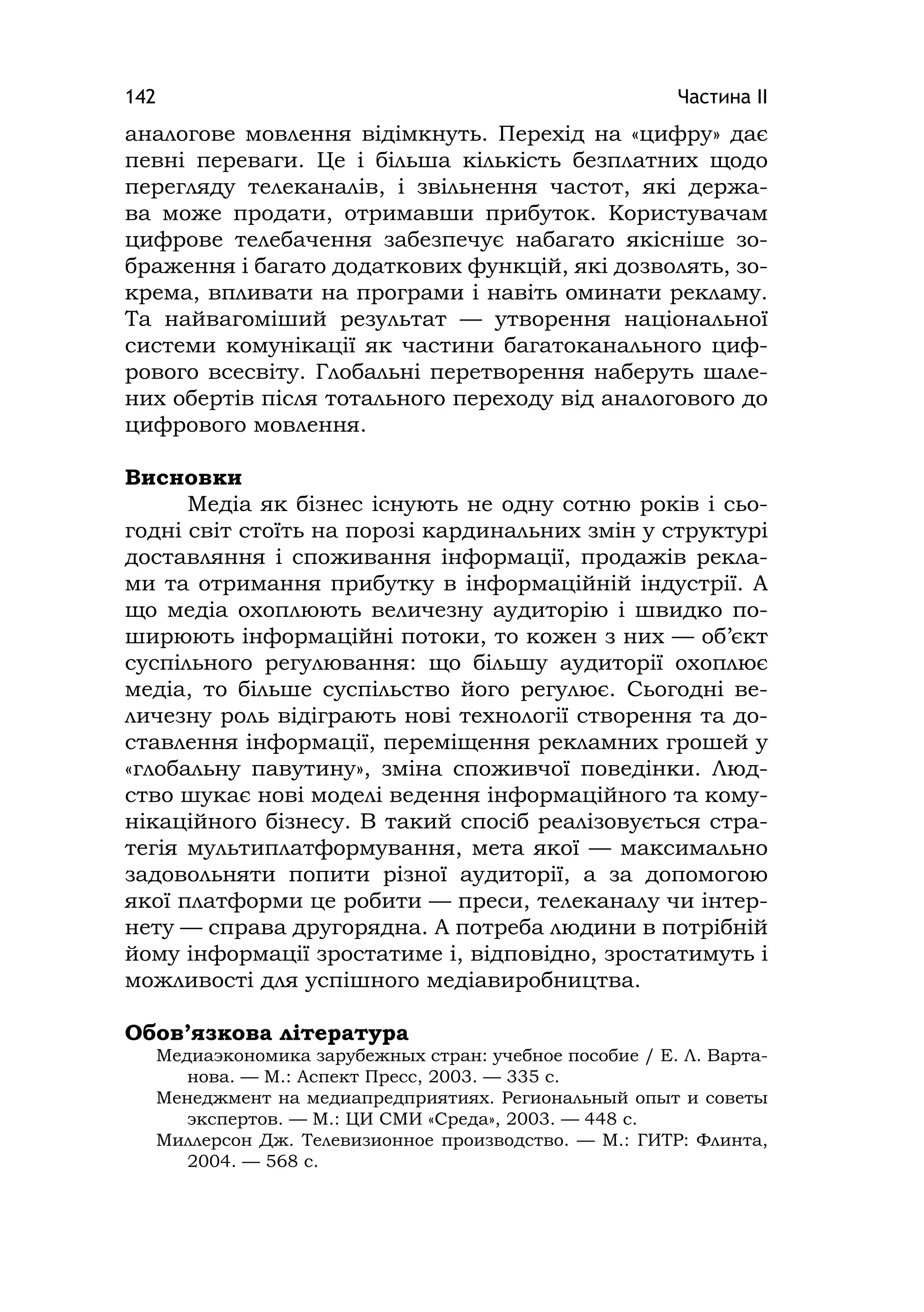 Частина ІІ142
аналогове мовлення відімкнуть. Перехід на «цифру» дає
певні переваги. Це і більша кількість безплатних щодо
перегляду телеканалів, і звільнення частот, які держа-
ва може продати, отримавши прибуток. Користувачам
цифрове телебачення забезпечує набагато якісніше зо-
браження і багато додаткових функцій, які дозволять, зо-
крема, впливати на програми і навіть оминати рекламу.
Та найвагоміший результат — утворення національної
системи комунікації як частини багатоканального циф-
рового всесвіту. Глобальні перетворення наберуть шале-
них обертів після тотального переходу від аналогового до
цифрового мовлення.
Висновки
Медіа як бізнес існують не одну сотню років і сьо-
годні світ стоїть на порозі кардинальних змін у структурі
доставляння і споживання інформації, продажів рекла-
ми та отримання прибутку в інформаційній індустрії. А
що медіа охоплюють величезну аудиторію і швидко по-
ширюють інформаційні потоки, то кожен з них — об’єкт
суспільного регулювання: що більшу аудиторії охоплює
медіа, то більше суспільство його регулює. Сьогодні ве-
личезну роль відіграють нові технології створення та до-
ставлення інформації, переміщення рекламних грошей у
«глобальну павутину», зміна споживчої поведінки. Люд-
ство шукає нові моделі ведення інформаційного та кому-
нікаційного бізнесу. В такий спосіб реалізовується стра-
тегія мультиплатформування, мета якої — максимально
задовольняти попити різної аудиторії, а за допомогою
якої платформи це робити — преси, телеканалу чи інтер-
нету — справа другорядна. А потреба людини в потрібній
йому інформації зростатиме і, відповідно, зростатимуть і
можливості для успішного медіавиробництва.
Обов’язкова література
Медиаэкономика зарубежных стран: учебное пособие / Е. Л. Варта-
нова. — М.: Аспект Пресс, 2003. — 335 с.
Менеджмент на медиапредприятиях. Региональный опыт и советы
экспертов. — М.: ЦИ СМИ «Среда», 2003. — 448 с.
Миллерсон Дж. Телевизионное производство. — М.: ГИТР: Флинта,
2004. — 568 с.
 