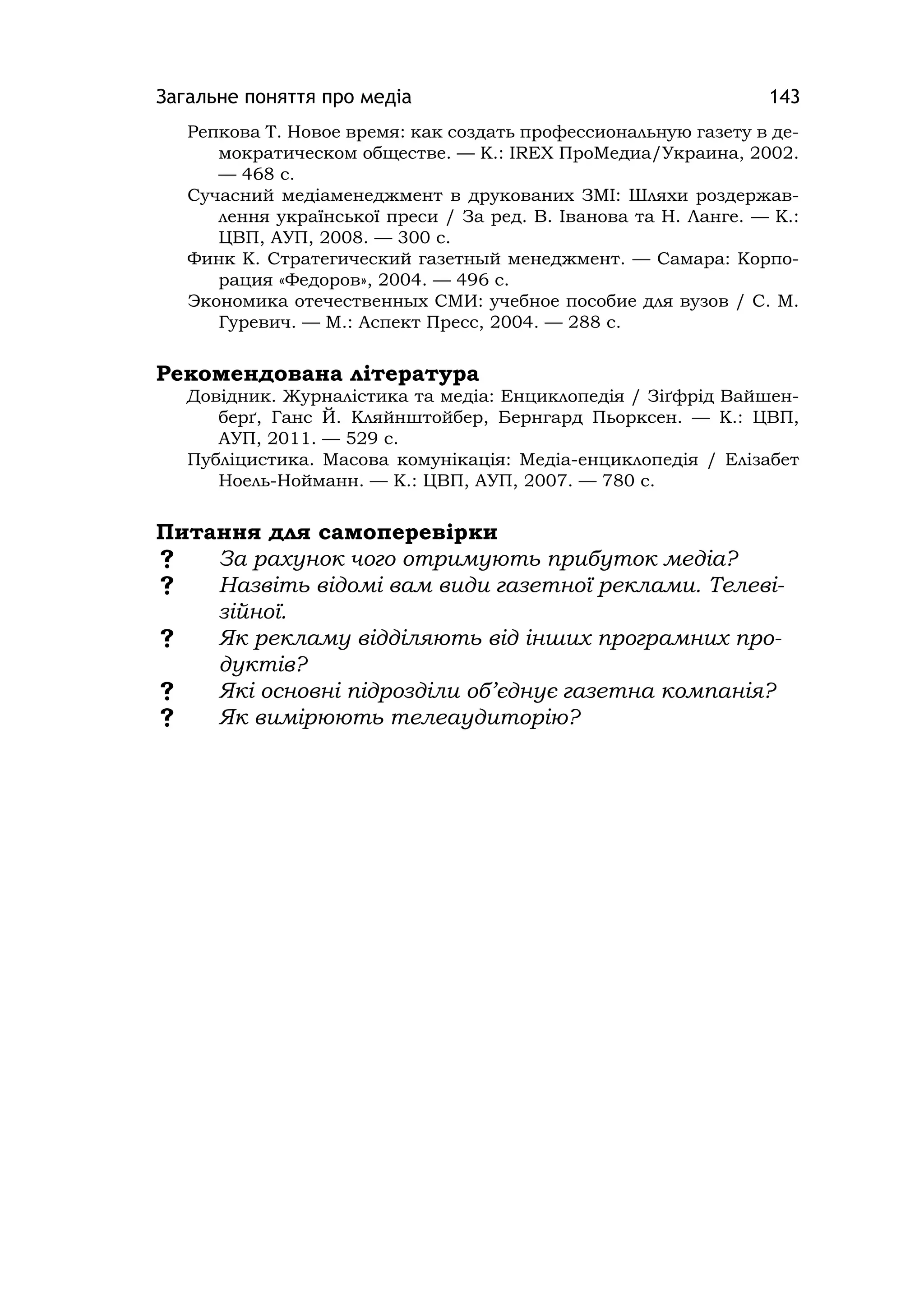 Загальне поняття про медіа 143
Репкова Т. Новое время: как создать профессиональную газету в де-
мократическом обществе. — К.: ІREX ПроМедиа/Украина, 2002.
— 468 с.
Сучасний медіаменеджмент в друкованих ЗМІ: Шляхи роздержав-
лення української преси / За ред. В. Іванова та Н. Ланге. — К.:
ЦВП, АУП, 2008. — 300 с.
Финк К. Стратегический газетный менеджмент. — Самара: Корпо-
рация «Федоров», 2004. — 496 с.
Экономика отечественных СМИ: учебное пособие для вузов / С. М.
Гуревич. — М.: Аспект Пресс, 2004. — 288 с.
Рекомендована література
Довідник. Журналістика та медіа: Енциклопедія / Зіґфрід Вайшен-
берґ, Ганс Й. Кляйнштойбер, Бернгард Пьорксен. — К.: ЦВП,
АУП, 2011. — 529 с.
Публіцистика. Масова комунікація: Медіа-енциклопедія / Елізабет
Ноель-Нойманн. — К.: ЦВП, АУП, 2007. — 780 с.
Питання для самоперевірки
 За рахунок чого отримують прибуток медіа?
 Назвіть відомі вам види газетної реклами. Телеві-
зійної.
 Як рекламу відділяють від інших програмних про-
дуктів?
 Які основні підрозділи об’єднує газетна компанія?
 Як вимірюють телеаудиторію?
 