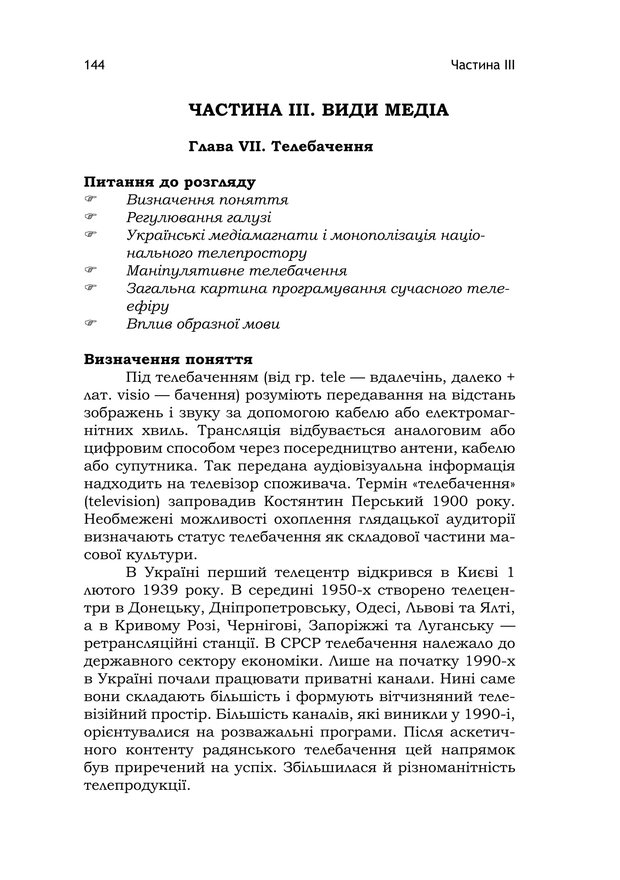 Частина ІІІ144
ЧАСТИНА ІІІ. ВИДИ МЕДІА
Глава VІІ. Телебачення
Питання до розгляду
 Визначення поняття
 Регулювання галузі
 Українські медіамагнати і монополізація націо-
нального телепростору
 Маніпулятивне телебачення
 Загальна картина програмування сучасного теле-
ефіру
 Вплив образної мови
Визначення поняття
Під телебаченням (від гр. tele — вдалечінь, далеко +
лат. vіsіo — бачення) розуміють передавання на відстань
зображень і звуку за допомогою кабелю або електромаг-
нітних хвиль. Трансляція відбувається аналоговим або
цифровим способом через посередництво антени, кабелю
або супутника. Так передана аудіовізуальна інформація
надходить на телевізор споживача. Термін «телебачення»
(televіsіon) запровадив Костянтин Перський 1900 року.
Необмежені можливості охоплення глядацької аудиторії
визначають статус телебачення як складової частини ма-
сової культури.
В Україні перший телецентр відкрився в Києві 1
лютого 1939 року. В середині 1950-х створено телецен-
три в Донецьку, Дніпропетровську, Одесі, Львові та Ялті,
а в Кривому Розі, Чернігові, Запоріжжі та Луганську —
ретрансляційні станції. В СРСР телебачення належало до
державного сектору економіки. Лише на початку 1990-х
в Україні почали працювати приватні канали. Нині саме
вони складають більшість і формують вітчизняний теле-
візійний простір. Більшість каналів, які виникли у 1990-і,
орієнтувалися на розважальні програми. Після аскетич-
ного контенту радянського телебачення цей напрямок
був приречений на успіх. Збільшилася й різноманітність
телепродукції.
 