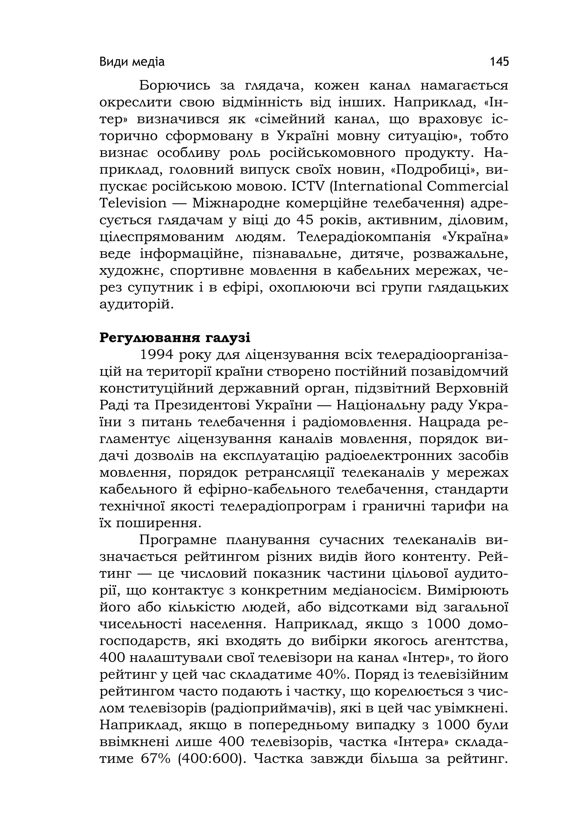Види медіа 145
Борючись за глядача, кожен канал намагається
окреслити свою відмінність від інших. Наприклад, «Ін-
тер» визначився як «сімейний канал, що враховує іс-
торично сформовану в Україні мовну ситуацію», тобто
визнає особливу роль російськомовного продукту. На-
приклад, головний випуск своїх новин, «Подробиці», ви-
пускає російською мовою. ІCTV (Іnternatіonal Commercіal
Televіsіon — Міжнародне комерційне телебачення) адре-
сується глядачам у віці до 45 років, активним, діловим,
цілеспрямованим людям. Телерадіокомпанія «Україна»
веде інформаційне, пізнавальне, дитяче, розважальне,
художнє, спортивне мовлення в кабельних мережах, че-
рез супутник і в ефірі, охоплюючи всі групи глядацьких
аудиторій.
Регулювання галузі
1994 року для ліцензування всіх телерадіоорганіза-
цій на території країни створено постійний позавідомчий
конституційний державний орган, підзвітний Верховній
Раді та Президентові України — Національну раду Укра-
їни з питань телебачення і радіомовлення. Нацрада ре-
гламентує ліцензування каналів мовлення, порядок ви-
дачі дозволів на експлуатацію радіоелектронних засобів
мовлення, порядок ретрансляції телеканалів у мережах
кабельного й ефірно-кабельного телебачення, стандарти
технічної якості телерадіопрограм і граничні тарифи на
їх поширення.
Програмне планування сучасних телеканалів ви-
значається рейтингом різних видів його контенту. Рей-
тинг — це числовий показник частини цільової аудито-
рії, що контактує з конкретним медіаносієм. Вимірюють
його або кількістю людей, або відсотками від загальної
чисельності населення. Наприклад, якщо з 1000 домо-
господарств, які входять до вибірки якогось агентства,
400 налаштували свої телевізори на канал «Інтер», то його
рейтинг у цей час складатиме 40%. Поряд із телевізійним
рейтингом часто подають і частку, що корелюється з чис-
лом телевізорів (радіоприймачів), які в цей час увімкнені.
Наприклад, якщо в попередньому випадку з 1000 були
ввімкнені лише 400 телевізорів, частка «Інтера» склада-
тиме 67% (400:600). Частка завжди більша за рейтинг.
 