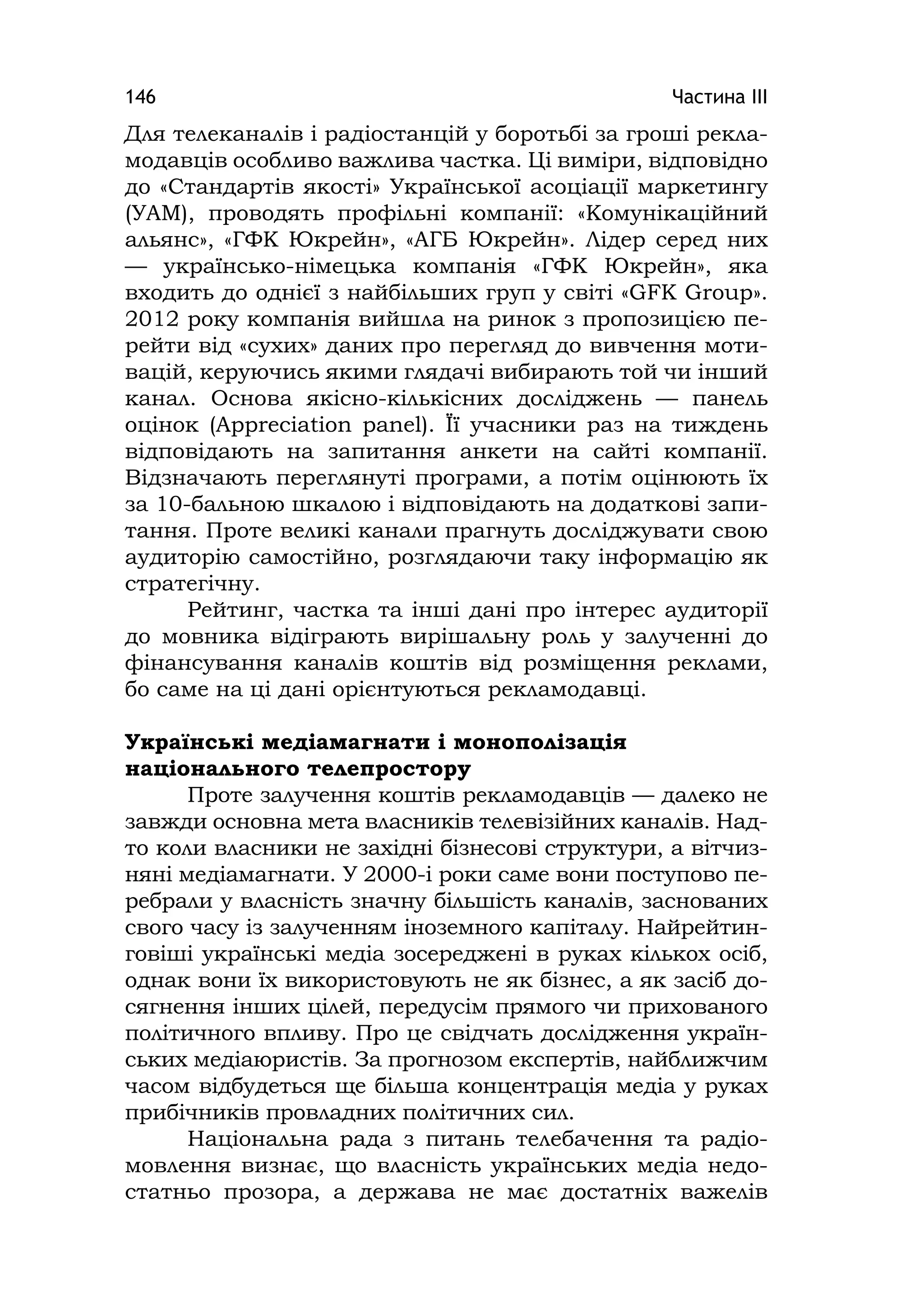 Частина ІІІ146
Для телеканалів і радіостанцій у боротьбі за гроші рекла-
модавців особливо важлива частка. Ці виміри, відповідно
до «Стандартів якості» Української асоціації маркетингу
(УАМ), проводять профільні компанії: «Комунікаційний
альянс», «ГФК Юкрейн», «АГБ Юкрейн». Лідер серед них
— українсько-німецька компанія «ГФК Юкрейн», яка
входить до однієї з найбільших груп у світі «GFK Group».
2012 року компанія вийшла на ринок з пропозицією пе-
рейти від «сухих» даних про перегляд до вивчення моти-
вацій, керуючись якими глядачі вибирають той чи інший
канал. Основа якісно-кількісних досліджень — панель
оцінок (Apprecіatіon panel). Її учасники раз на тиждень
відповідають на запитання анкети на сайті компанії.
Відзначають переглянуті програми, а потім оцінюють їх
за 10-бальною шкалою і відповідають на додаткові запи-
тання. Проте великі канали прагнуть досліджувати свою
аудиторію самостійно, розглядаючи таку інформацію як
стратегічну.
Рейтинг, частка та інші дані про інтерес аудиторії
до мовника відіграють вирішальну роль у залученні до
фінансування каналів коштів від розміщення реклами,
бо саме на ці дані орієнтуються рекламодавці.
Українські медіамагнати і монополізація
національного телепростору
Проте залучення коштів рекламодавців — далеко не
завжди основна мета власників телевізійних каналів. Над-
то коли власники не західні бізнесові структури, а вітчиз-
няні медіамагнати. У 2000-і роки саме вони поступово пе-
ребрали у власність значну більшість каналів, заснованих
свого часу із залученням іноземного капіталу. Найрейтин-
говіші українські медіа зосереджені в руках кількох осіб,
однак вони їх використовують не як бізнес, а як засіб до-
сягнення інших цілей, передусім прямого чи прихованого
політичного впливу. Про це свідчать дослідження україн-
ських медіаюристів. За прогнозом експертів, найближчим
часом відбудеться ще більша концентрація медіа у руках
прибічників провладних політичних сил.
Національна рада з питань телебачення та радіо-
мовлення визнає, що власність українських медіа недо-
статньо прозора, а держава не має достатніх важелів
 