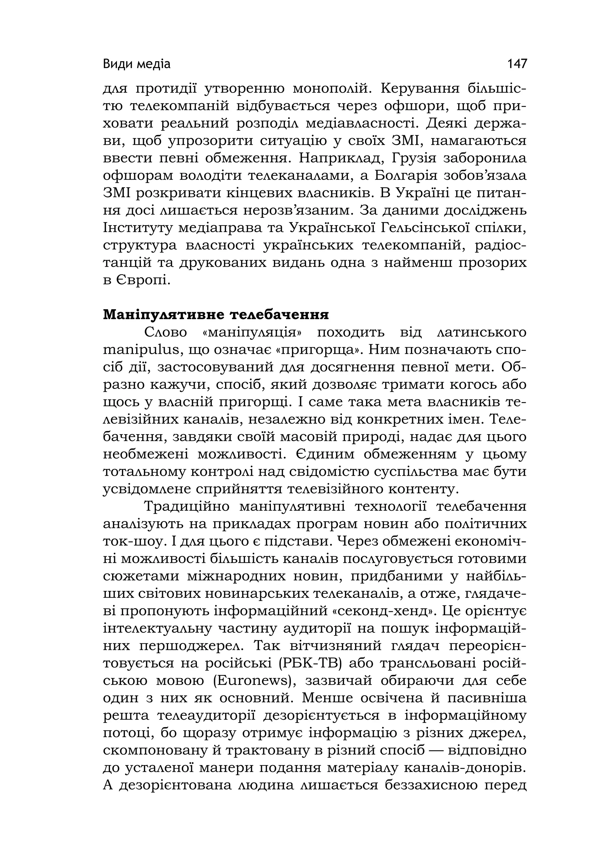 Види медіа 147
для протидії утворенню монополій. Керування більшіс-
тю телекомпаній відбувається через офшори, щоб при-
ховати реальний розподіл медіавласності. Деякі держа-
ви, щоб упрозорити ситуацію у своїх ЗМІ, намагаються
ввести певні обмеження. Наприклад, Грузія заборонила
офшорам володіти телеканалами, а Болгарія зобов’язала
ЗМІ розкривати кінцевих власників. В Україні це питан-
ня досі лишається нерозв’язаним. За даними досліджень
Інституту медіаправа та Української Гельсінської спілки,
структура власності українських телекомпаній, радіос-
танцій та друкованих видань одна з найменш прозорих
в Європі.
Маніпулятивне телебачення
Слово «маніпуляція» походить від латинського
manіpulus, що означає «пригорща». Ним позначають спо-
сіб дії, застосовуваний для досягнення певної мети. Об-
разно кажучи, спосіб, який дозволяє тримати когось або
щось у власній пригорщі. І саме така мета власників те-
левізійних каналів, незалежно від конкретних імен. Теле-
бачення, завдяки своїй масовій природі, надає для цього
необмежені можливості. Єдиним обмеженням у цьому
тотальному контролі над свідомістю суспільства має бути
усвідомлене сприйняття телевізійного контенту.
Традиційно маніпулятивні технології телебачення
аналізують на прикладах програм новин або політичних
ток-шоу. І для цього є підстави. Через обмежені економіч-
ні можливості більшість каналів послуговується готовими
сюжетами міжнародних новин, придбаними у найбіль-
ших світових новинарських телеканалів, а отже, глядаче-
ві пропонують інформаційний «секонд-хенд». Це орієнтує
інтелектуальну частину аудиторії на пошук інформацій-
них першоджерел. Так вітчизняний глядач переорієн-
товується на російські (РБК-ТВ) або трансльовані росій-
ською мовою (Euronews), зазвичай обираючи для себе
один з них як основний. Менше освічена й пасивніша
решта телеаудиторії дезорієнтується в інформаційному
потоці, бо щоразу отримує інформацію з різних джерел,
скомпоновану й трактовану в різний спосіб — відповідно
до усталеної манери подання матеріалу каналів-донорів.
А дезорієнтована людина лишається беззахисною перед
 
