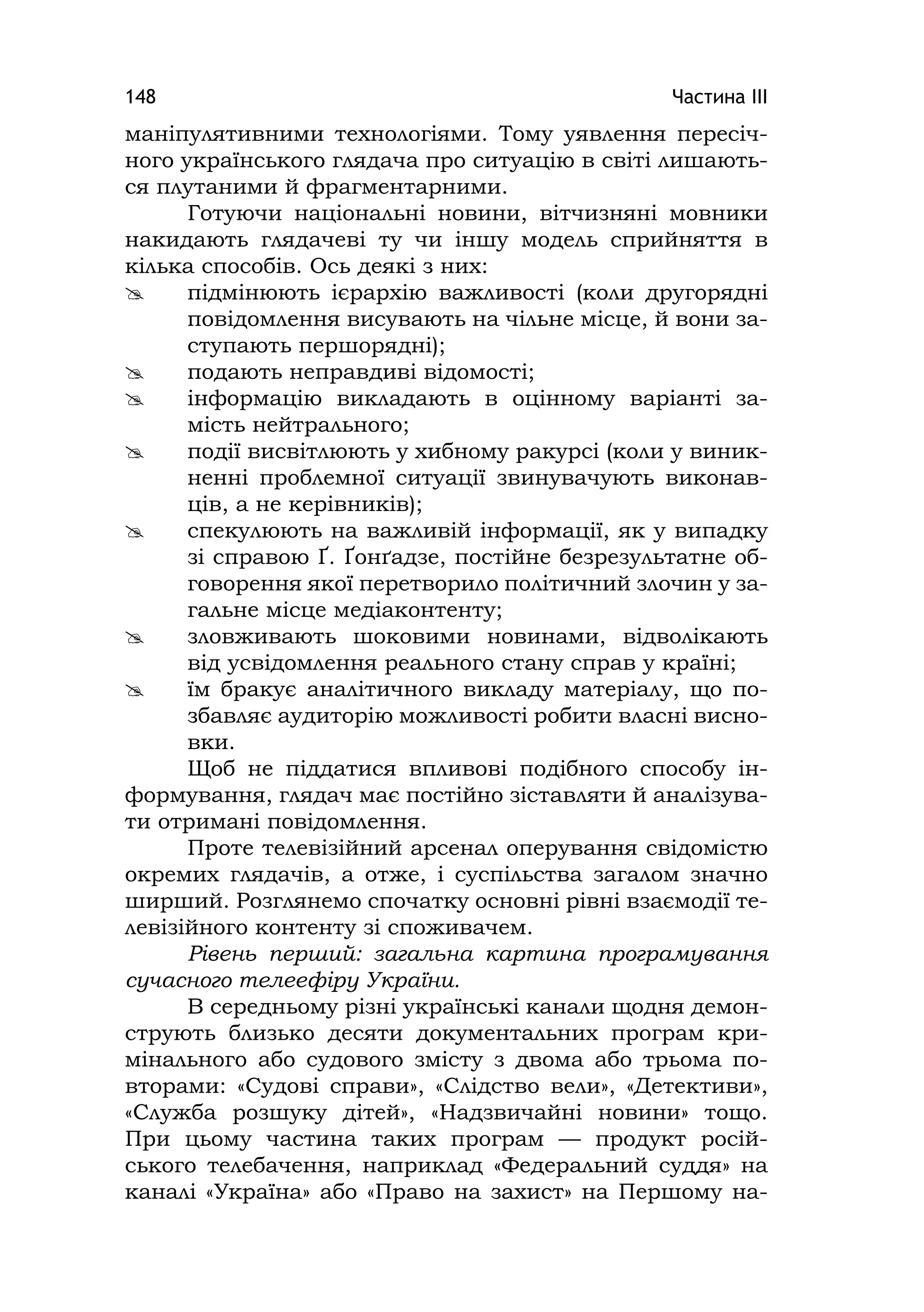 Частина ІІІ148
маніпулятивними технологіями. Тому уявлення пересіч-
ного українського глядача про ситуацію в світі лишають-
ся плутаними й фрагментарними.
Готуючи національні новини, вітчизняні мовники
накидають глядачеві ту чи іншу модель сприйняття в
кілька способів. Ось деякі з них:
 підмінюють ієрархію важливості (коли другорядні
повідомлення висувають на чільне місце, й вони за-
ступають першорядні);
 подають неправдиві відомості;
 інформацію викладають в оцінному варіанті за-
мість нейтрального;
 події висвітлюють у хибному ракурсі (коли у виник-
ненні проблемної ситуації звинувачують виконав-
ців, а не керівників);
 спекулюють на важливій інформації, як у випадку
зі справою Ґ. Ґонґадзе, постійне безрезультатне об-
говорення якої перетворило політичний злочин у за-
гальне місце медіаконтенту;
 зловживають шоковими новинами, відволікають
від усвідомлення реального стану справ у країні;
 їм бракує аналітичного викладу матеріалу, що по-
збавляє аудиторію можливості робити власні висно-
вки.
Щоб не піддатися впливові подібного способу ін-
формування, глядач має постійно зіставляти й аналізува-
ти отримані повідомлення.
Проте телевізійний арсенал оперування свідомістю
окремих глядачів, а отже, і суспільства загалом значно
ширший. Розглянемо спочатку основні рівні взаємодії те-
левізійного контенту зі споживачем.
Рівень перший: загальна картина програмування
сучасного телеефіру України.
В середньому різні українські канали щодня демон-
струють близько десяти документальних програм кри-
мінального або судового змісту з двома або трьома по-
вторами: «Судові справи», «Слідство вели», «Детективи»,
«Служба розшуку дітей», «Надзвичайні новини» тощо.
При цьому частина таких програм — продукт росій-
ського телебачення, наприклад «Федеральний суддя» на
каналі «Україна» або «Право на захист» на Першому на-
 