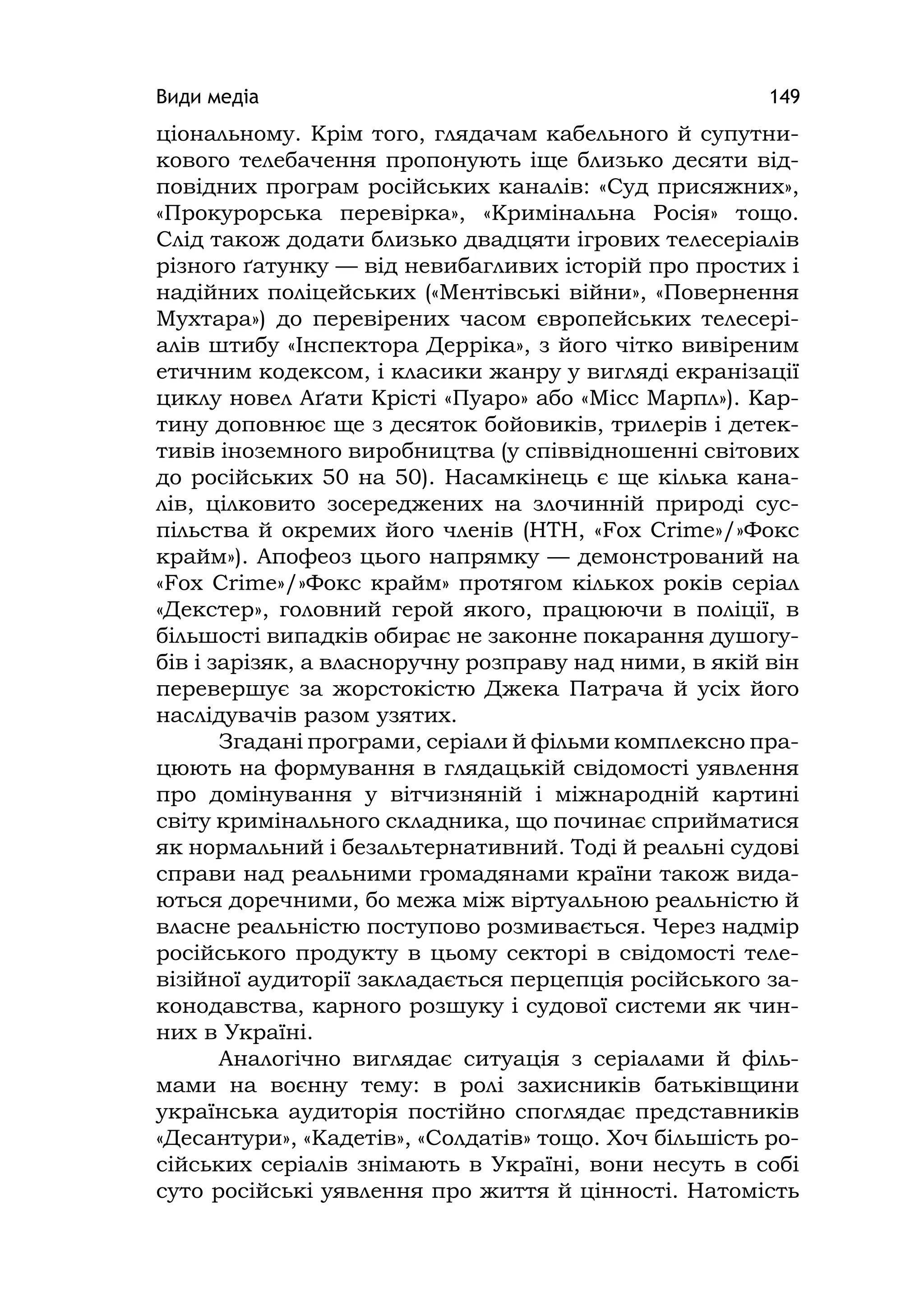 Види медіа 149
ціональному. Крім того, глядачам кабельного й супутни-
кового телебачення пропонують іще близько десяти від-
повідних програм російських каналів: «Суд присяжних»,
«Прокурорська перевірка», «Кримінальна Росія» тощо.
Слід також додати близько двадцяти ігрових телесеріалів
різного ґатунку — від невибагливих історій про простих і
надійних поліцейських («Ментівські війни», «Повернення
Мухтара») до перевірених часом європейських телесері-
алів штибу «Інспектора Дерріка», з його чітко вивіреним
етичним кодексом, і класики жанру у вигляді екранізації
циклу новел Аґати Крісті «Пуаро» або «Місс Марпл»). Кар-
тину доповнює ще з десяток бойовиків, трилерів і детек-
тивів іноземного виробництва (у співвідношенні світових
до російських 50 на 50). Насамкінець є ще кілька кана-
лів, цілковито зосереджених на злочинній природі сус-
пільства й окремих його членів (НТН, «Fox Crіme»/»Фокс
крайм»). Апофеоз цього напрямку — демонстрований на
«Fox Crіme»/»Фокс крайм» протягом кількох років серіал
«Декстер», головний герой якого, працюючи в поліції, в
більшості випадків обирає не законне покарання душогу-
бів і зарізяк, а власноручну розправу над ними, в якій він
перевершує за жорстокістю Джека Патрача й усіх його
наслідувачів разом узятих.
Згадані програми, серіали й фільми комплексно пра-
цюють на формування в глядацькій свідомості уявлення
про домінування у вітчизняній і міжнародній картині
світу кримінального складника, що починає сприйматися
як нормальний і безальтернативний. Тоді й реальні судові
справи над реальними громадянами країни також вида-
ються доречними, бо межа між віртуальною реальністю й
власне реальністю поступово розмивається. Через надмір
російського продукту в цьому секторі в свідомості теле-
візійної аудиторії закладається перцепція російського за-
конодавства, карного розшуку і судової системи як чин-
них в Україні.
Аналогічно виглядає ситуація з серіалами й філь-
мами на воєнну тему: в ролі захисників батьківщини
українська аудиторія постійно споглядає представників
«Десантури», «Кадетів», «Солдатів» тощо. Хоч більшість ро-
сійських серіалів знімають в Україні, вони несуть в собі
суто російські уявлення про життя й цінності. Натомість
 