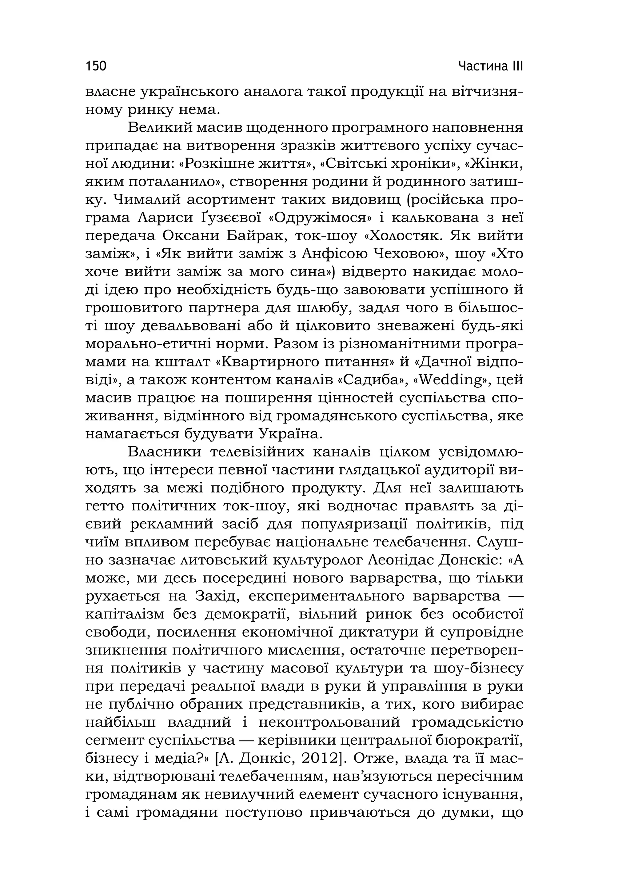 Частина ІІІ150
власне українського аналога такої продукції на вітчизня-
ному ринку нема.
Великий масив щоденного програмного наповнення
припадає на витворення зразків життєвого успіху сучас-
ної людини: «Розкішне життя», «Світські хроніки», «Жінки,
яким поталанило», створення родини й родинного затиш-
ку. Чималий асортимент таких видовищ (російська про-
грама Лариси Ґузєєвої «Одружімося» і калькована з неї
передача Оксани Байрак, ток-шоу «Холостяк. Як вийти
заміж», і «Як вийти заміж з Анфісою Чеховою», шоу «Хто
хоче вийти заміж за мого сина») відверто накидає моло-
ді ідею про необхідність будь-що завоювати успішного й
грошовитого партнера для шлюбу, задля чого в більшос-
ті шоу девальвовані або й цілковито зневажені будь-які
морально-етичні норми. Разом із різноманітними програ-
мами на кшталт «Квартирного питання» й «Дачної відпо-
віді», а також контентом каналів «Садиба», «Weddіng», цей
масив працює на поширення цінностей суспільства спо-
живання, відмінного від громадянського суспільства, яке
намагається будувати Україна.
Власники телевізійних каналів цілком усвідомлю-
ють, що інтереси певної частини глядацької аудиторії ви-
ходять за межі подібного продукту. Для неї залишають
гетто політичних ток-шоу, які водночас правлять за ді-
євий рекламний засіб для популяризації політиків, під
чиїм впливом перебуває національне телебачення. Слуш-
но зазначає литовський культуролог Леонідас Донскіс: «А
може, ми десь посередині нового варварства, що тільки
рухається на Захід, експериментального варварства —
капіталізм без демократії, вільний ринок без особистої
свободи, посилення економічної диктатури й супровідне
зникнення політичного мислення, остаточне перетворен-
ня політиків у частину масової культури та шоу-бізнесу
при передачі реальної влади в руки й управління в руки
не публічно обраних представників, а тих, кого вибирає
найбільш владний і неконтрольований громадськістю
сегмент суспільства — керівники центральної бюрократії,
бізнесу і медіа?» [Л. Донкіс, 2012]. Отже, влада та її мас-
ки, відтворювані телебаченням, нав’язуються пересічним
громадянам як невилучний елемент сучасного існування,
і самі громадяни поступово привчаються до думки, що
 