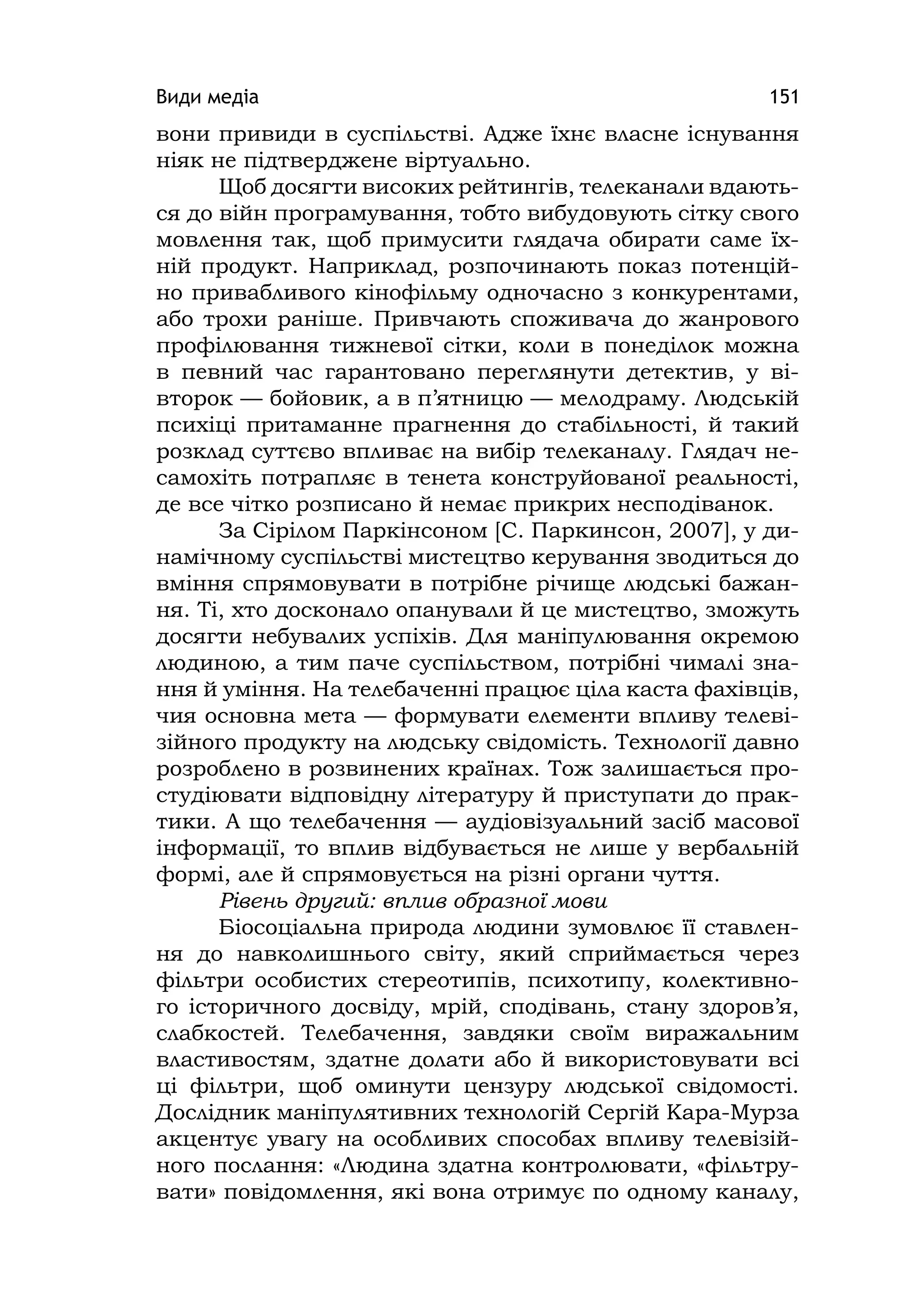 Види медіа 151
вони привиди в суспільстві. Адже їхнє власне існування
ніяк не підтверджене віртуально.
Щоб досягти високих рейтингів, телеканали вдають-
ся до війн програмування, тобто вибудовують сітку свого
мовлення так, щоб примусити глядача обирати саме їх-
ній продукт. Наприклад, розпочинають показ потенцій-
но привабливого кінофільму одночасно з конкурентами,
або трохи раніше. Привчають споживача до жанрового
профілювання тижневої сітки, коли в понеділок можна
в певний час гарантовано переглянути детектив, у ві-
второк — бойовик, а в п’ятницю — мелодраму. Людській
психіці притаманне прагнення до стабільності, й такий
розклад суттєво впливає на вибір телеканалу. Глядач не-
самохіть потрапляє в тенета конструйованої реальності,
де все чітко розписано й немає прикрих несподіванок.
За Сірілом Паркінсоном [С. Паркинсон, 2007], у ди-
намічному суспільстві мистецтво керування зводиться до
вміння спрямовувати в потрібне річище людські бажан-
ня. Ті, хто досконало опанували й це мистецтво, зможуть
досягти небувалих успіхів. Для маніпулювання окремою
людиною, а тим паче суспільством, потрібні чималі зна-
ння й уміння. На телебаченні працює ціла каста фахівців,
чия основна мета — формувати елементи впливу телеві-
зійного продукту на людську свідомість. Технології давно
розроблено в розвинених країнах. Тож залишається про-
студіювати відповідну літературу й приступати до прак-
тики. А що телебачення — аудіовізуальний засіб масової
інформації, то вплив відбувається не лише у вербальній
формі, але й спрямовується на різні органи чуття.
Рівень другий: вплив образної мови
Біосоціальна природа людини зумовлює її ставлен-
ня до навколишнього світу, який сприймається через
фільтри особистих стереотипів, психотипу, колективно-
го історичного досвіду, мрій, сподівань, стану здоров’я,
слабкостей. Телебачення, завдяки своїм виражальним
властивостям, здатне долати або й використовувати всі
ці фільтри, щоб оминути цензуру людської свідомості.
Дослідник маніпулятивних технологій Сергій Кара-Мурза
акцентує увагу на особливих способах впливу телевізій-
ного послання: «Людина здатна контролювати, «фільтру-
вати» повідомлення, які вона отримує по одному каналу,
 