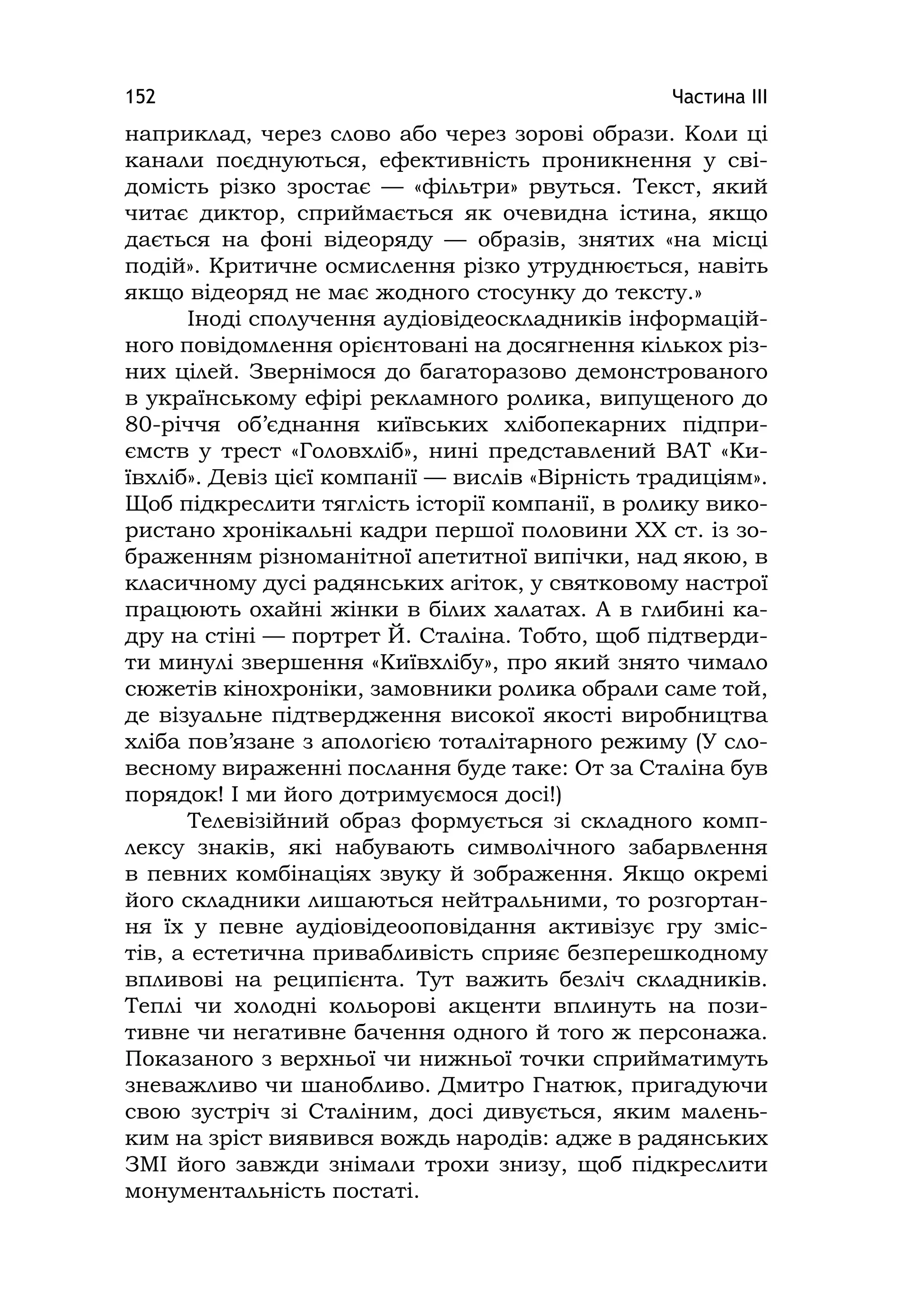 Частина ІІІ152
наприклад, через слово або через зорові образи. Коли ці
канали поєднуються, ефективність проникнення у сві-
домість різко зростає — «фільтри» рвуться. Текст, який
читає диктор, сприймається як очевидна істина, якщо
дається на фоні відеоряду — образів, знятих «на місці
подій». Критичне осмислення різко утруднюється, навіть
якщо відеоряд не має жодного стосунку до тексту.»
Іноді сполучення аудіовідеоскладників інформацій-
ного повідомлення орієнтовані на досягнення кількох різ-
них цілей. Звернімося до багаторазово демонстрованого
в українському ефірі рекламного ролика, випущеного до
80-річчя об’єднання київських хлібопекарних підпри-
ємств у трест «Головхліб», нині представлений ВАТ «Ки-
ївхліб». Девіз цієї компанії — вислів «Вірність традиціям».
Щоб підкреслити тяглість історії компанії, в ролику вико-
ристано хронікальні кадри першої половини ХХ ст. із зо-
браженням різноманітної апетитної випічки, над якою, в
класичному дусі радянських агіток, у святковому настрої
працюють охайні жінки в білих халатах. А в глибині ка-
дру на стіні — портрет Й. Сталіна. Тобто, щоб підтверди-
ти минулі звершення «Київхлібу», про який знято чимало
сюжетів кінохроніки, замовники ролика обрали саме той,
де візуальне підтвердження високої якості виробництва
хліба пов’язане з апологією тоталітарного режиму (У сло-
весному вираженні послання буде таке: От за Сталіна був
порядок! І ми його дотримуємося досі!)
Телевізійний образ формується зі складного комп-
лексу знаків, які набувають символічного забарвлення
в певних комбінаціях звуку й зображення. Якщо окремі
його складники лишаються нейтральними, то розгортан-
ня їх у певне аудіовідеооповідання активізує гру зміс-
тів, а естетична привабливість сприяє безперешкодному
впливові на реципієнта. Тут важить безліч складників.
Теплі чи холодні кольорові акценти вплинуть на пози-
тивне чи негативне бачення одного й того ж персонажа.
Показаного з верхньої чи нижньої точки сприйматимуть
зневажливо чи шанобливо. Дмитро Гнатюк, пригадуючи
свою зустріч зі Сталіним, досі дивується, яким малень-
ким на зріст виявився вождь народів: адже в радянських
ЗМІ його завжди знімали трохи знизу, щоб підкреслити
монументальність постаті.
 