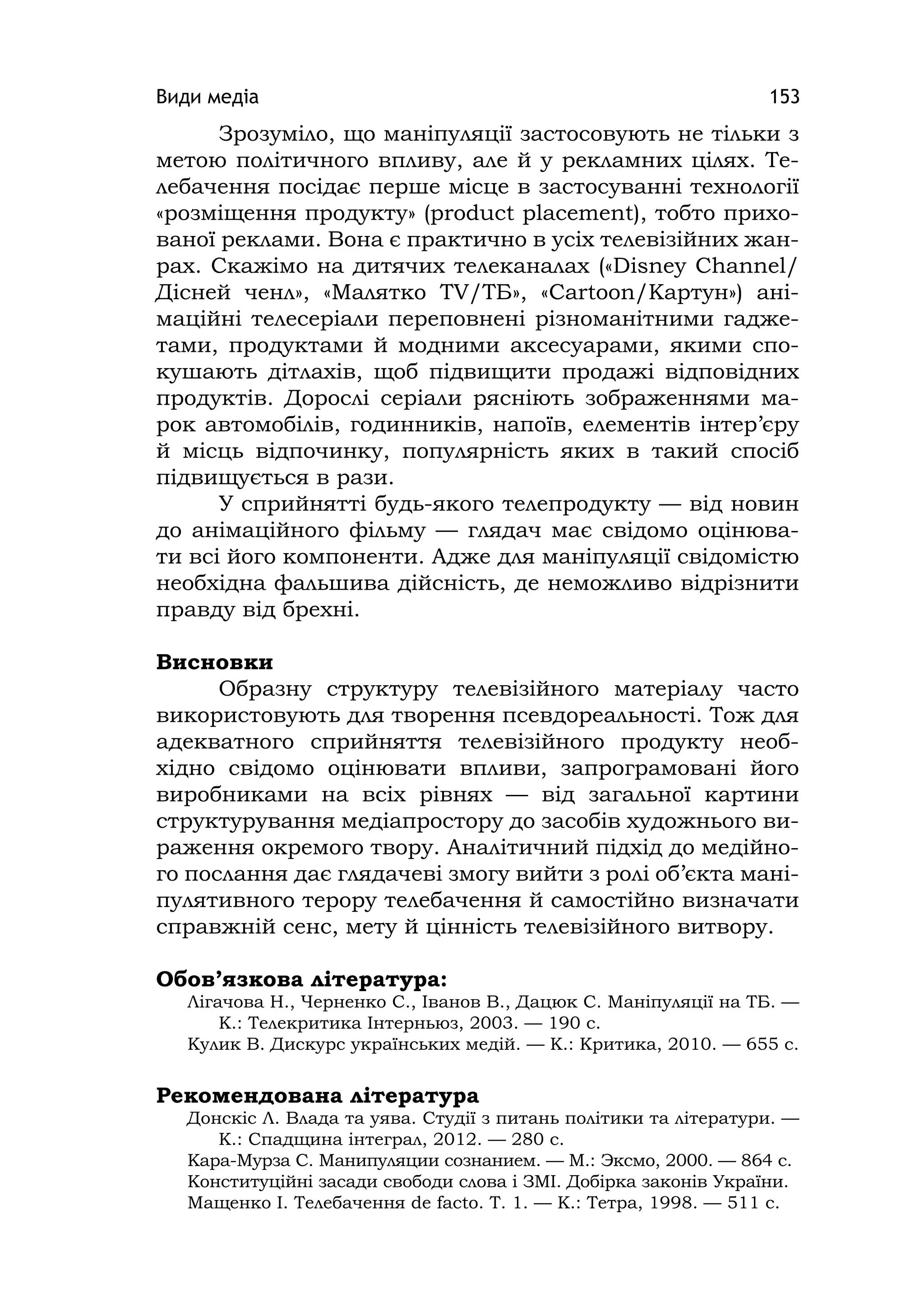 Види медіа 153
Зрозуміло, що маніпуляції застосовують не тільки з
метою політичного впливу, але й у рекламних цілях. Те-
лебачення посідає перше місце в застосуванні технології
«розміщення продукту» (product placement), тобто прихо-
ваної реклами. Вона є практично в усіх телевізійних жан-
рах. Скажімо на дитячих телеканалах («Dіsney Channel/
Дісней ченл», «Малятко TV/ТБ», «Cartoon/Картун») ані-
маційні телесеріали переповнені різноманітними гадже-
тами, продуктами й модними аксесуарами, якими спо-
кушають дітлахів, щоб підвищити продажі відповідних
продуктів. Дорослі серіали рясніють зображеннями ма-
рок автомобілів, годинників, напоїв, елементів інтер’єру
й місць відпочинку, популярність яких в такий спосіб
підвищується в рази.
У сприйнятті будь-якого телепродукту — від новин
до анімаційного фільму — глядач має свідомо оцінюва-
ти всі його компоненти. Адже для маніпуляції свідомістю
необхідна фальшива дійсність, де неможливо відрізнити
правду від брехні.
Висновки
Образну структуру телевізійного матеріалу часто
використовують для творення псевдореальності. Тож для
адекватного сприйняття телевізійного продукту необ-
хідно свідомо оцінювати впливи, запрограмовані його
виробниками на всіх рівнях — від загальної картини
структурування медіапростору до засобів художнього ви-
раження окремого твору. Аналітичний підхід до медійно-
го послання дає глядачеві змогу вийти з ролі об’єкта мані-
пулятивного терору телебачення й самостійно визначати
справжній сенс, мету й цінність телевізійного витвору.
Обов’язкова література:
Лігачова Н., Черненко С., Іванов В., Дацюк С. Маніпуляції на ТБ. —
К.: Телекритика Інтерньюз, 2003. — 190 с.
Кулик В. Дискурс українських медій. — К.: Критика, 2010. — 655 с.
Рекомендована література
Донскіс Л. Влада та уява. Студії з питань політики та літератури. —
К.: Спадщина інтеграл, 2012. — 280 с.
Кара-Мурза С. Манипуляции сознанием. — М.: Эксмо, 2000. — 864 с.
Конституційні засади свободи слова і ЗМІ. Добірка законів України.
Мащенко І. Телебачення de facto. Т. 1. — К.: Тетра, 1998. — 511 с.
 