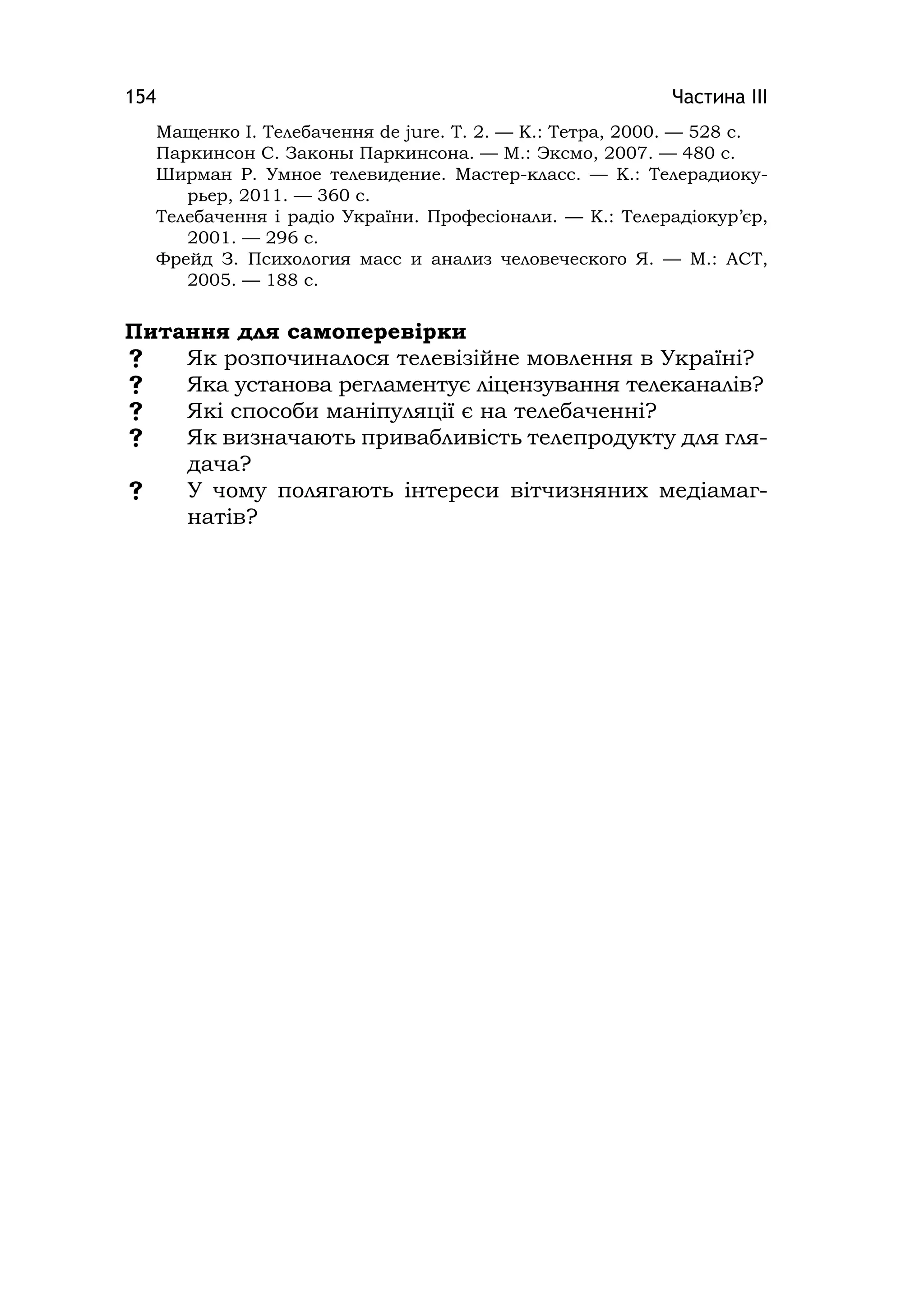 Частина ІІІ154
Мащенко І. Телебачення de jure. Т. 2. — К.: Тетра, 2000. — 528 с.
Паркинсон С. Законы Паркинсона. — М.: Эксмо, 2007. — 480 с.
Ширман Р. Умное телевидение. Мастер-класс. — К.: Телерадиоку-
рьер, 2011. — 360 с.
Телебачення і радіо України. Професіонали. — К.: Телерадіокур’єр,
2001. — 296 с.
Фрейд З. Психология масс и анализ человеческого Я. — М.: АСТ,
2005. — 188 с.
Питання для самоперевірки
 Як розпочиналося телевізійне мовлення в Україні?
 Яка установа регламентує ліцензування телеканалів?
 Які способи маніпуляції є на телебаченні?
 Як визначають привабливість телепродукту для гля-
дача?
 У чому полягають інтереси вітчизняних медіамаг-
натів?
 