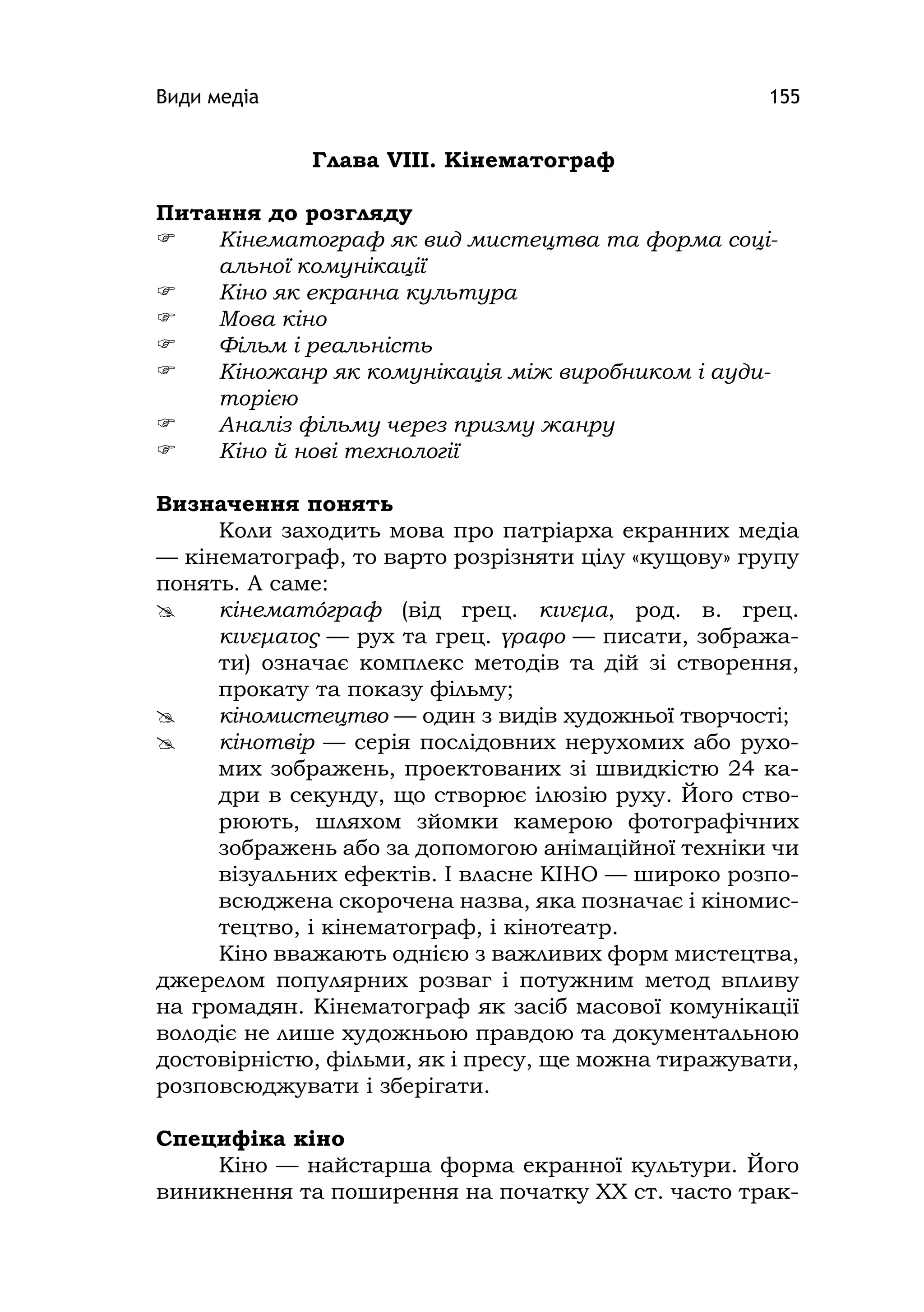 Види медіа 155
Глава VІІІ. Кінематограф
Питання до розгляду
 Кінематограф як вид мистецтва та форма соці-
альної комунікації
 Кіно як екранна культура
 Мова кіно
 Фільм і реальність
 Кіножанр як комунікація між виробником і ауди-
торією
 Аналіз фільму через призму жанру
 Кіно й нові технології
Визначення понять
Коли заходить мова про патріарха екранних медіа
— кінематограф, то варто розрізняти цілу «кущову» групу
понять. А саме:
 кінематóграф (від грец. κινεμα, род. в. грец.
κινεματος — рух та грец. γραφο — писати, зобража-
ти) означає комплекс методів та дій зі створення,
прокату та показу фільму;
 кіномистецтво — один з видів художньої творчості;
 кінотвір — серія послідовних нерухомих або рухо-
мих зображень, проектованих зі швидкістю 24 ка-
дри в секунду, що створює ілюзію руху. Його ство-
рюють, шляхом зйомки камерою фотографічних
зображень або за допомогою анімаційної техніки чи
візуальних ефектів. І власне КІНО — широко розпо-
всюджена скорочена назва, яка позначає і кіномис-
тецтво, і кінематограф, і кінотеатр.
Кіно вважають однією з важливих форм мистецтва,
джерелом популярних розваг і потужним метод впливу
на громадян. Кінематограф як засіб масової комунікації
володіє не лише художньою правдою та документальною
достовірністю, фільми, як і пресу, ще можна тиражувати,
розповсюджувати і зберігати.
Специфіка кіно
Кіно — найстарша форма екранної культури. Його
виникнення та поширення на початку ХХ ст. часто трак-
 