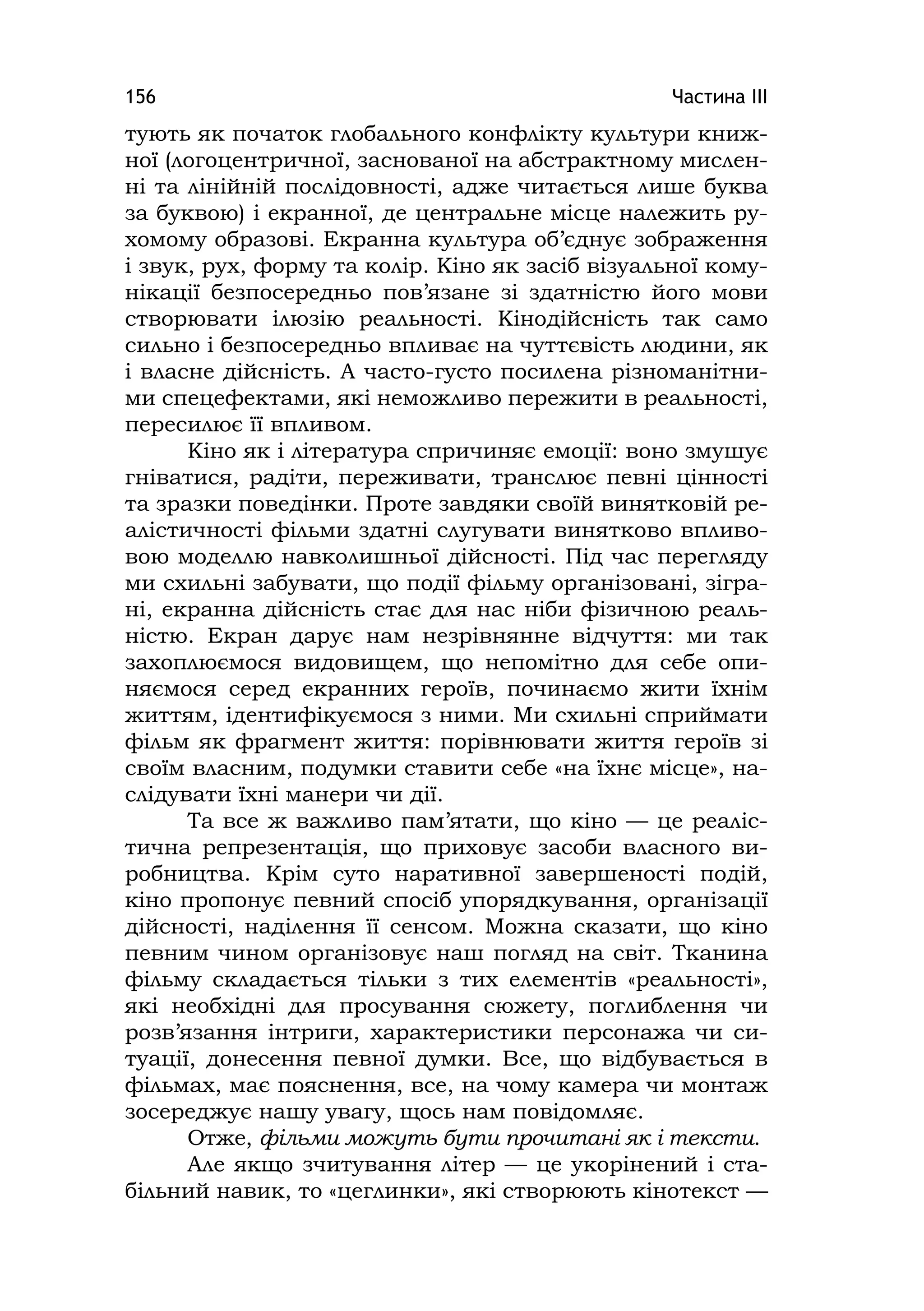 Частина ІІІ156
тують як початок глобального конфлікту культури книж-
ної (логоцентричної, заснованої на абстрактному мислен-
ні та лінійній послідовності, адже читається лише буква
за буквою) і екранної, де центральне місце належить ру-
хомому образові. Екранна культура об’єднує зображення
і звук, рух, форму та колір. Кіно як засіб візуальної кому-
нікації безпосередньо пов’язане зі здатністю його мови
створювати ілюзію реальності. Кінодійсність так само
сильно і безпосередньо впливає на чуттєвість людини, як
і власне дійсність. А часто-густо посилена різноманітни-
ми спецефектами, які неможливо пережити в реальності,
пересилює її впливом.
Кіно як і література спричиняє емоції: воно змушує
гніватися, радіти, переживати, транслює певні цінності
та зразки поведінки. Проте завдяки своїй винятковій ре-
алістичності фільми здатні слугувати винятково впливо-
вою моделлю навколишньої дійсності. Під час перегляду
ми схильні забувати, що події фільму організовані, зігра-
ні, екранна дійсність стає для нас ніби фізичною реаль-
ністю. Екран дарує нам незрівнянне відчуття: ми так
захоплюємося видовищем, що непомітно для себе опи-
няємося серед екранних героїв, починаємо жити їхнім
життям, ідентифікуємося з ними. Ми схильні сприймати
фільм як фрагмент життя: порівнювати життя героїв зі
своїм власним, подумки ставити себе «на їхнє місце», на-
слідувати їхні манери чи дії.
Та все ж важливо пам’ятати, що кіно — це реаліс-
тична репрезентація, що приховує засоби власного ви-
робництва. Крім суто наративної завершеності подій,
кіно пропонує певний спосіб упорядкування, організації
дійсності, наділення її сенсом. Можна сказати, що кіно
певним чином організовує наш погляд на світ. Тканина
фільму складається тільки з тих елементів «реальності»,
які необхідні для просування сюжету, поглиблення чи
розв’язання інтриги, характеристики персонажа чи си-
туації, донесення певної думки. Все, що відбувається в
фільмах, має пояснення, все, на чому камера чи монтаж
зосереджує нашу увагу, щось нам повідомляє.
Отже, фільми можуть бути прочитані як і тексти.
Але якщо зчитування літер — це укорінений і ста-
більний навик, то «цеглинки», які створюють кінотекст —
 